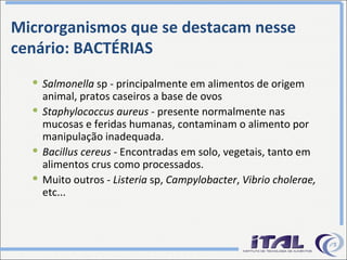 Microrganismos que se destacam nesse cenário: BACTÉRIAS Salmonella  sp - principalmente em alimentos de origem animal, pratos caseiros a base de ovos Staphylococcus aureus  - presente normalmente nas mucosas e feridas humanas, contaminam o alimento por manipulação inadequada. Bacillus cereus -  Encontradas em solo, vegetais, tanto em alimentos crus como processados. Muito outros -  Listeria  sp,  Campylobacter ,  Vibrio cholerae,  etc... 