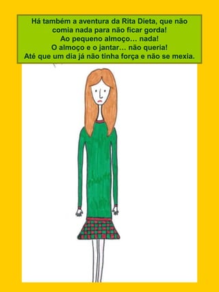Há também a aventura da Rita Dieta, que não
        comia nada para não ficar gorda!
          Ao pequeno almoço… nada!
       O almoço e o jantar… não queria!
Até que um dia já não tinha força e não se mexia.
 