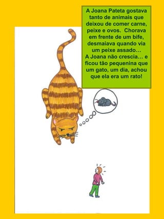 A Joana Pateta gostava
  tanto de animais que
 deixou de comer carne,
 peixe e ovos. Chorava
  em frente de um bife,
 desmaiava quando via
   um peixe assado…
A Joana não crescia… e
ficou tão pequenina que
um gato, um dia, achou
   que ela era um rato!
 