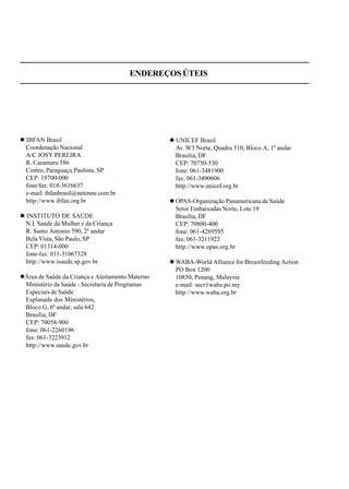 ENDEREÇOS ÚTEIS
IBFAN Brasil
Coordenação Nacional
A/C JOSY PEREIRA
R. Caramuru 586
Centro, Paraguaçu Paulista, SP
CEP: 19700-000
fone/fax: 018-3616637
e-mail: ibfanbrasil@netonne.com.br
http://www.ibfan.org.br
INSTITUTO DE SAÚDE
N.I. Saúde da Mulher e da Criança
R. Santo Antonio 590, 2º andar
Bela Vista, São Paulo, SP
CEP: 01314-000
fone-fax: 011-31067328
http://www.isaude.sp.gov.br
Área de Saúde da Criança e Aleitamento Materno
Ministério da Saúde - Secretaria de Programas
Especiais de Saúde
Esplanada dos Ministérios,
Bloco G, 6º andar, sala 642
Brasília, DF
CEP: 70058-900
fone: 061-2260196
fax: 061-3223912
http://www.saude.gov.br
UNICEF Brasil
Av. W3 Norte, Quadra 510, Bloco A, 1º andar
Brasília, DF
CEP: 70750-530
fone: 061-3481900
fax: 061-3490606
http://www.unicef.org.br
OPAS-Organização Panamericana de Saúde
Setor Embaixadas Norte, Lote 19
Brasília, DF
CEP: 70800-400
fone: 061-4269595
fax: 061-3211922
http://www.opas.org.br
WABA-World Alliance for Breastfeeding Action
PO Box 1200
10850, Penang, Malaysia
e-mail: secr@waba.po.my
http://www.waba.org.br
 