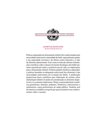ORGANIZAÇÃO MUNDIAL DE SAÚDE, GENEBRA
ALIMENTAÇÃOINFANTIL
BASES FISIOLÓGICAS
Práticas adequadas de alimentação infantil são condicionadas pela
necessidade nutricional e maturidade do bebê, especialmente quanto
à sua capacidade excretora e de defesa contra infecções e o tipo
de alimento administrado. Esta é uma revisão das últimas informa-
ções científicas sobre o desenvolvimento fisiológico dos bebês du-
rante o período pré-natal e o primeiro ano de vida e as implicações
para a alimentação infantil. Enfatiza padrões dietéticos adequados
e práticas baseadas na adequação nutricional dos alimentos e das
necessidades nutricionais em evolução dos bebês. A publicação
proporciona bases científicas para elaboração de normas sobre
alimentação infantil, levando em consideração os alimentos dispo-
níveis e os costumes tradicionais. Dirige-se principalmente a médi-
cos generalistas, obstetras, pediatras, obstetrizes, nutricionistas e
enfermeiras e para profissionais de saúde pública. Também será
de interesse ao público em geral que queira atualizar seus conheci-
mentos sobre o assunto.
 