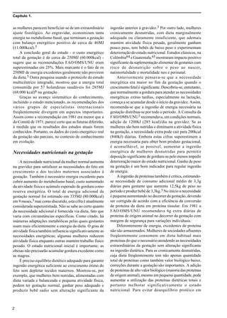 Capítulo 1.
2
as mulheres parecem beneficiar-se de um extraordinário
ajuste fisiológico. Ao engravidar, economizam tanta
energia no metabolismo basal, que terminam a gestação
com balanço energético positivo de cerca de 46MJ
(11.000kcal).5
A conclusão geral do estudo - o custo energético
total da gestação é de cerca de 250MJ (60.000kcal) -
sugere que as recomendações FAO/OMS/UNU eram
superestimadas em 25%. Mais marcante é o fato de os
250MJ de energia excedentes geralmente não provirem
da dieta.5 Outra pesquisa usando o protocolo do estudo
multicêntrico integrado, mostrou que a energia total
consumida por 57 holandesas saudáveis foi 285MJ
(68.000 kcal)6 na gestação .
Graças ao avanço sistemático do conhecimento,
incluindo o estudo mencionado, as recomendações dos
vários grupos de especialistas internacionais
freqüentemente divergem em aspectos importantes.
Assim como a recomendação em 1981 era menor que a
do Comitê de 1971, parece certo que as futuras diferirão,
à medida que os resultados dos estudos atuais forem
conhecidos. Portanto, os dados do custo energético real
da gestação são parciais, no contexto de conhecimento
em evolução.
Necessidades nutricionais na gestação
A necessidade nutricional da mulher normal aumenta
na gravidez para satisfazer as necessidades do feto em
crescimento e dos tecidos maternos associados à
gestação. Também é necessário energia excedente para
cobrir aumento do metabolismo basal, custo aumentado
da atividade física e acúmulo esperado de gordura como
reserva energética. O total de energia adicional da
gestação normal foi estimado em 335MJ (80.000kcal)
em 9 meses,3 mas como discutido, esta cifra é atualmente
considerada superestimada. Não se sabe ao certo quanto
da necessidade adicional é fornecida via dieta, fato que
varia com circunstâncias específicas. Como citado, há
inúmeras adaptações metabólicas pelas quais gestantes
usam mais eficientemente a energia da dieta. O grau de
atividade física também influencia significativamente as
necessidades energéticas; algumas mulheres reduzem
atividade física enquanto outras mantém trabalho físico
pesado. O estado nutricional inicial é importante; as
obesas não precisarão acumular gordura excedente como
as magras.
É preciso equilíbrio dietético adequado para garantir
ingestão energética suficiente ao crescimento ótimo do
feto sem depletar tecidos maternos. Mostrou-se, por
exemplo, que mulheres bem nutridas, alimentadas com
dieta variada e balanceada e pequena atividade física,
podem ter gestação normal, ganhar peso adequado e
produzir bebê sadio sem alteração significante da
ingestão anterior à gravidez.3 Por outro lado, mulheres
cronicamente desnutridas, com dieta marginalmente
adequada ou claramente insuficiente, que ademais
mantém atividade física pesada, geralmente ganham
pouco peso, tem bebês de baixo peso e experimentam
deterioração do estado nutricional. Estudos clássicos, na
Colômbia64 e Guatemala,65 mostraram impacto positivo
significante da suplementação alimentar de gestantes com
risco de desnutrição sobre o peso ao nascer,
natimortalidade e mortalidade neo e perinatal.
Anteriormente pensava-se que a necessidade
energética era maior no fim da gestação quando o
crescimento fetal é significante. Descobriu-se, entretanto,
que normalmente a gordura para atender as necessidades
energéticas extras tardias, especialmente na lactação,
começa a se acumular desde o início da gravidez. Assim,
recomenda-se que a ingestão de energia necessária na
gestação distribua-se por todo o período. A Consulta da
FAO/OMS/UNU3 recomendava, em condições normais,
adição de 1200kJ (285 kcal)/dia na gravidez. Se as
mulheres são bem nutridas e diminuem a atividade física
na gestação, a necessidade extra pode cair para 200kcal
(840kJ) diárias. Embora estas cifras superestimem a
energia necessária para obter bom produto gestacional,
é aconselhável, se possível, aumentar a ingestão
energética de mulheres desnutridas para permitir
deposição significante de gordura ou pelo menos impedir
deterioração maior do estado nutricional. Ganho de peso
na gestação é um bom indicador para regular ingestão
de energia.
A ingestão de proteínas também é crítica, estimando-
se necessidade de consumo adicional médio de 3,3g
diárias para gestante que aumenta 12,5kg de peso no
período e produz bebê de 3,3kg.3 No início a necessidade
é pequena aumentando no decorrer da gestação, devendo
ser corrigida de acordo com a eficiência da conversão
de proteína da dieta em proteína tissular. Em 1981 a
FAO/OMS/UNU recomendava 6g extra diárias de
proteína de origem animal no decorrer da gestação com
margem de segurança para variações individuais.
Diferentemente de energia, excedentes de proteína
não são armazenados. Mulheres de sociedades afluentes
freqüentemente consomem em dieta habitual mais
proteínas do que o necessário atendendo as necessidades
extraordinárias da gestação sem alteração significante
na ingestão dietética. Para as cronicamente desnutridas,
cuja dieta freqüentemente tem não apenas quantidade
total de proteínas como também valor biológico baixo,
correções durante a gestação são importantes. A adição
de proteínas de alto valor biológico (maioria das proteínas
de origem animal), mesmo em pequena quantidade, pode
aumentar a utilização das proteínas dietéticas totais e
portanto melhorar significativamente o estado
nutricional. Para evitar desequilíbrio protéico em
 