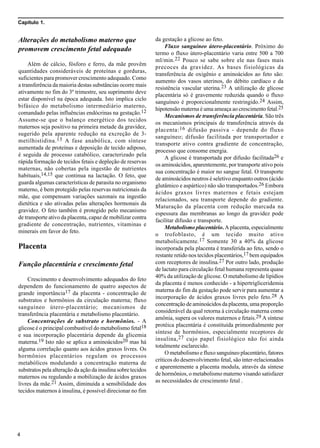 Capítulo 1.
4
Alterações do metabolismo materno que
promovem crescimento fetal adequado
Além de cálcio, fósforo e ferro, da mãe provêm
quantidades consideráveis de proteínas e gorduras,
suficientes para promover crescimento adequado. Como
a transferência da maioria destas substâncias ocorre mais
ativamente no fim do 3º trimestre, seu suprimento deve
estar disponível na época adequada. Isto implica ciclo
bifásico do metabolismo intermediário materno,
comandado pelas influências endócrinas na gestação.12
Assume-se que o balanço energético dos tecidos
maternos seja positivo na primeira metade da gravidez,
sugerido pela aparente redução na excreção de 3-
metilhistidina.13 A fase anabólica, com síntese
aumentada de proteínas e deposição de tecido adiposo,
é seguida de processo catabólico, caracterizado pela
rápida formação de tecidos fetais e depleção de reservas
maternas, não cobertas pela ingestão de nutrientes
habituais,14,15 que continua na lactação. O feto, que
guarda algumas características de parasita no organismo
materno, é bem protegido pelas reservas nutricionais da
mãe, que compensam variações sazonais na ingestão
dietética e são ativadas pelas alterações hormonais da
gravidez. O feto também é protegido pelo mecanismo
de transporte ativo da placenta, capaz de mobilizar contra
gradiente de concentração, nutrientes, vitaminas e
minerais em favor do feto.
Placenta
Função placentária e crescimento fetal
Crescimento e desenvolvimento adequados do feto
dependem do funcionamento de quatro aspectos de
grande importância17 da placenta - concentração de
substratos e hormônios da circulação materna; fluxo
sanguíneo útero-placentário; mecanismos de
transferência placentária e metabolismo placentário.
Concentrações de substrato e hormônios. - A
glicose é o principal combustível do metabolismo fetal18
e sua incorporação placentária depende da glicemia
materna.19 Isto não se aplica a aminoácidos20 mas há
alguma correlação quanto aos ácidos graxos livres. Os
hormônios placentários regulam os processos
metabólicos modulando a concentração materna de
substratos pela alteração da ação da insulina sobre tecidos
maternos ou regulando a mobilização de ácidos graxos
livres da mãe.21 Assim, diminuída a sensibilidade dos
tecidos maternos à insulina, é possível direcionar no fim
da gestação a glicose ao feto.
Fluxo sanguíneo útero-placentário. Próximo do
termo o fluxo útero-placentário varia entre 500 a 700
ml/min.22 Pouco se sabe sobre ele nas fases mais
precoces da gravidez. As bases fisiológicas da
transferência de oxigênio e aminoácidos ao feto são:
aumento dos vasos uterinos, do débito cardíaco e da
resistência vascular uterina.23 A utilização de glicose
placentária só é gravemente reduzida quando o fluxo
sanguíneo é proporcionalmente restringido.24 Assim,
hipotensão materna é uma ameaça ao crescimento fetal.25
Mecanismos de transferência placentária. São três
os mecanismos principais de transferência através da
placenta:16 difusão passiva - depende do fluxo
sanguíneo; difusão facilitada por transportador e
transporte ativo contra gradiente de concentração,
processo que consome energia.
A glicose é transportada por difusão facilitada26 e
os aminoácidos, aparentemente, por transporte ativo pois
sua concentração é maior no sangue fetal. O transporte
de aminoácidos neutros é seletivo enquanto outros (ácido
glutâmico e aspártico) não são transportados.26 Embora
ácidos graxos livres maternos e fetais estejam
relacionados, seu transporte depende do gradiente.
Maturação da placenta com redução marcada na
espessura das membranas ao longo da gravidez pode
facilitar difusão e transporte.
Metabolismo placentário. A placenta, especialmente
o trofoblasto, é um tecido muito ativo
metabolicamente.17 Somente 30 a 40% da glicose
incorporada pela placenta é transferida ao feto, sendo o
restante retido nos tecidos placentários,17 bem equipados
com receptores de insulina.27 Por outro lado, produção
de lactato para circulação fetal humana representa quase
40% da utilização de glicose. O metabolismo de lipídios
da placenta é menos conhecido - a hipertrigliceridemia
materna do fim da gestação pode servir para aumentar a
incorporação de ácidos graxos livres pelo feto.28 A
concentração de aminoácidos da placenta, uma proporção
considerável da qual retorna à circulação materna como
amônia, supera os valores maternos e fetais.29 A síntese
protéica placentária é constituída primordialmente por
síntese de hormônios, especialmente receptores de
insulina,27 cujo papel fisiológico não foi ainda
totalmente esclarecido.
O metabolismo e fluxo sanguíneo placentário, fatores
críticos do desenvolvimento fetal, são inter-relacionados
e aparentemente a placenta modula, através da síntese
de hormônios, o metabolismo materno visando satisfazer
as necessidades de crescimento fetal .
 