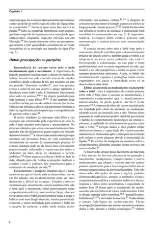 Capítulo 1.
6
excretam água. Se a osmolaridade plasmática permanecer
estável pode haver mobilização de sódio do espaço intra
ao extracelular.37 Fornecer água nesta fase acelera as
perdas.38 Sabe-se, a partir de experiências com animais,
que baixa ingestão de líquido provoca retenção de água
intracelular, enquanto ingestão elevada acelera
liberação.39 Isto é particularmente crítico em prematuros,
que tendem a reter quantidades consideráveis de fluido
intracelular ao se restringir sua ingestão de água (Ver
cap. 5).
Outras preocupações no puerpério
Importância do contato entre mãe e bebê
imediatamente após o nascimento. A importância do
período puerperal imediato para o desenvolvimento do
infante normal tem sido revelada através de estudos
científicos desde a década de 60, que assumiu ser este
um período “altamente moldável”, uma fase precoce
crítica e sensível em que ocorre o apego repentino e
duradouro entre bebê e mãe. O fenômeno inicialmente
observado em animais,40,41 foi depois postulado para
mãe humana e seus filhos.42-45 O pai também pode
contribuir na fase precoce do estabelecimento do vínculo.
Embora sua influência direta seja geralmente limitada, é
todavia, significante pelo impacto que o comportamento
do pai tem sobre a mãe.46
O início imediato da interação mãe-filho e sua
evolução são estruturadas pela experiência de vida da
mãe e suas atitudes conscientes e inconscientes. No
processo interativo que se inicia no nascimento os recém-
nascidos não são tão passivos quanto sugere seu limitado
desenvolvimento.47 A maioria das muitas interações que
ocorrem nas primeiras horas de vida associam-se
intimamente ao sucesso da amamentação precoce. O
contato imediato pode ser de início mais efetivamente
proporcionado colocando o recém-nascido sobre o
abdômen da mãe, antes de clampear o cordão
umbilical.48 Outra maneira é colocar o bebê ao lado da
mãe, olhando para ela. Ambas as posições facilitam o
contato visual e cutâneo, tão importantes para o
sentimento de satisfação da mãe.49
Evidentemente o puerpério imediato não é o único
momento em que o vínculo pode se desenvolver, mas se
ele for adiado, seu estabelecimento pode ser mais
demorado e difícil de alcançar. Estudos clássicos
mostraram que, inicialmente, contato imediato entre mãe
e bebê após o nascimento influi positivamente sobre
comportamentos afetivos como acariciar, beijar, observar
e conversar com o bebê, posteriormente induz a pegar o
bebê no colo mais freqüentemente, manter proximidade
crescente e maior habilidade para acalmar o bebê em
situações de estresse; e mais tarde ainda, maior
efetividade nos contatos verbais.43,45 A despeito do
ceticismo recentemente levantado quanto aos efeitos de
longo prazo do contato precoce,50,51 não há dúvida sobre
sua influência positiva na iniciação e manutenção bem
sucedidos da amamentação (ver cap. 2). É importante,
todavia, distinguir entre contato precoce sem
amamentação e contato precoce com amamentação
irrestrita.
O contato íntimo entre mãe e bebê logo após o
nascimento, além de contribuir para o desenvolvimento
precoce do vínculo afetivo, também ajuda os bebês a se
adaptarem ao novo meio ambiente não estéril,
favorecendo a colonização de sua pele e trato
gastrointestinal com os micro-organismos da mãe, que
tendem a ser não patogênicos e contra os quais o leite
materno proporciona anticorpos. Assim, os bebês são
simultaneamente expostos e protegidos contra micro-
organismos aos quais a imunidade ativa só se
desenvolverá mais tarde.
Efeitos da anestesia ou medicamentos no puerpério
sobre o bebê . Face à importância do contato precoce
entre mãe e filho para o sucesso da amamentação, é
importante compreender que os medicamentos
administrados no parto podem interferir neste
processo.52 A abertura de olhos do recém-nascido pode
ser retardada pelo efeito da anestesia ou medicação,
afetando assim sua interação com a mãe. Mesmo doses
pequenas de medicamentos podem perturbar gravemente
o padrão de comportamento neurológico da criança e,
portanto, a qualidade do relacionamento precoce entre
mãe e filho.53 Drogas dadas à mãe podem afetar
desfavoravelmente a capacidade dos recém-nascidos
mamarem por muitos dias após o parto pois sua excreção
pelo infante é muito pequena devido à imaturidade do
fígado.54 Os efeitos da analgesia ou anestesia sobre o
comportamento alimentar neonatal foram revistos em
outro trabalho.55
A maioria das drogas passa facilmente da mãe para
o feto através da barreira placentária na gestação e
nascimento. Analgésicos, tranqüilizantes e outros
medicamentos que afetam o sistema nervoso central
passam rapidamente, pois a troca sangue-cérebro tem as
mesmas características da barreira placentária. Têm sido
observadas alterações do sono e vigília; padrões
eletroencefalográficos; atenção a estímulos visuais;
comportamento oral face a estímulos auditivos e tácteis;
resposta a vários testes neurológicos e capacidade de
mamar bem 24 horas após o nascimento de recém-
nascidos sob a influência de vários medicamentos. Entre
as drogas testadas estão a petidina,56,57 tranqüilizantes,
barbitúricos53,58 e derivados da morfina.57 Todas afetam
o estado fisiológico do recém-nascido. Várias
investigações mostraram que mesmo anestésicos espinais
dados à mãe alteram o estado neurológico,55 embora
 