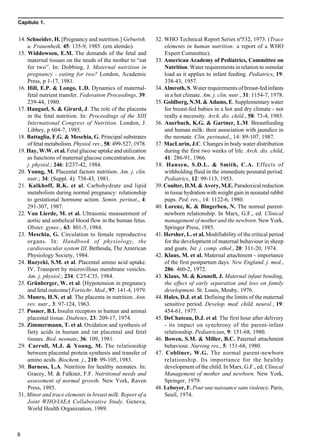 Capítulo 1.
8
14. Schneider, H. [Pregnancy and nutrition.] Geburtsh.
u. Frauenheik. 45: 135-9, 1985. (em alemão).
15. Widdowson, E.M. The demands of the fetal and
maternal tissues on the needs of the mother to “eat
for two”. In: Dobbing, J. Maternal nutrition in
pregnancy - eating for two? London, Academic
Press, p 1-17, 1981.
16. Hill, E.P. & Longo, L.D. Dynamics of maternal-
fetal nutrient transfer. Federation Proceedings, 39:
239-44, 1980.
17. Hauguel, S. & Girard, J. The role of the placenta
in the fetal nutrition. In: Proceedings of the XIII
International Congress of Nutrition. London, J.
Libbey, p 604-7, 1985.
18. Battaglia, F.G. & Meschia, G. Principal substrates
of fetal metabolism. Physiol. rev., 58: 499-527, 1978.
19. Hay, W.W. et al. Fetal glucose uptake and utilization
as functions of maternal glucose concentration. Am.
j. physiol.; 246: E237-42, 1984.
20. Young, M. Placental factors nutrition. Am. j. clin.
nutr.; 34: (Suppl. 4): 738-43, 1981.
21. Kalkhoff, R.K. et al. Carbohydrate and lipid
metabolism during normal pregnancy: relationship
to gestational hormone action. Semin. perinat., 4:
291-307, 1987.
22. Van Lierde, M. et al. Ultrasonic measurement of
aortic and umbelical blood flow in the human fetus.
Obstet. gynec., 63: 801-5, 1984.
23. Meschia, G. Circulation to female reproductive
organs. In: Handbook of physiology, the
cardiovascular system III. Bethesda, The American
Physiology Society, 1984.
24. Ruzycki, S.M. et al. Placental amino acid uptake.
IV. Transport by microvillous membrane vesicles.
Am. j. physiol.; 234: C27-C35, 1984.
25. Grünberger, W. et al. [Hypotension in pregnancy
and fetal outcome] Fortschr. Med., 97: 141-4, 1979.
26. Munro, H.N. et al. The placenta in nutrition. Ann.
rev. nutr., 3: 97-124, 1963.
27. Posner, B.I. Insulin receptors in human and animal
placental tissue. Diabetes, 23: 209-17, 1974.
28. Zimmermann, T. et al. Oxidation and synthesis of
fatty acids in human and rat placental and fetal
tissues. Biol. neonate, 36: 109, 1981.
29. Carroll, M.J. & Young, M. The relationship
between placental protein synthesis and transfer of
amino acids. Biochem. j., 210: 99-105, 1983.
30. Barness, L.A. Nutrition for healthy neonates. In:
Gracey, M. & Falkner, F.F. Nutritional needs and
assessment of normal growth. New York, Raven
Press, 1985.
31. Minor and trace elements in breast milk. Report of a
Joint WHO/IAEA Collaborative Study. Geneva,
World Health Organization, 1989.
32. WHO Technical Report Series nº532, 1973. (Trace
elements in human nutrition: a report of a WHO
Expert Committee).
33. American Academy of Pediatrics, Committee on
Nutrition. Water requirements in relation to osmolar
load as it applies to infant feeding. Pediatrics, 19:
338-43, 1957.
34. Almroth, S. Water requirements of breast-fed infants
in a hot climate. Am. j. clin. nutr., 31: 1154-7, 1978.
35. Goldberg, N.M. & Adams, E. Supplementary water
for breast-fed babies in a hot and dry climate - not
really a necessity. Arch. dis. child., 58: 73-4, 1983.
36. Auerbach, K.G. & Gartner, L.M. Breastfeeding
and human milk: their association with jaundice in
the neonate. Clin. perinatol., 14: 89-107, 1987.
37. MacLurin, J.C. Changes in body water distribution
during the first two weeks of life. Arch. dis. child,
41: 286-91, 1966.
38. Hansen, S.D.L. & Smith, C.A. Effects of
withholding fluid in the immediate posnatal period.
Pediatrics, 12: 99-113, 1953.
39. Coulter, D.M. & Avery, M.E. Paradoxical reduction
in tissue hydration with weight gain in neonatal rabbit
pups. Ped. res., 14: 1122-6, 1980.
40. Lorenz, K. & Bingerben, N. The normal parent-
newborn relationship. In Marx, G.F., ed. Clinical
management of mother and the newborn. New York,
Springer Press, 1985.
41. Hersher, L. et al. Modifiability of the critical period
for the development of maternal behaviour in sheep
and goats. Int. j. comp. ethol., 20: 311-20, 1974.
42. Klaus, M. et al. Maternal attachment - importance
of the first postpartum days. New England. j. med.,
286: 460-2, 1972.
43. Klaus, M. & Kennell, J. Maternal infant bonding,
the effect of early separation and loss on family
development. St. Louis, Mosby, 1976.
44. Hales, D.J. et al. Defining the limits of the maternal
sensitive period. Develop. med. child. neurol., 19:
454-61, 1977.
45. DeChateau, D.J. et al. The first hour after delivery
- its impact on synchrony of the parent-infant
relationship. Pediatrician, 9: 151-68, 1980.
46. Bowen, S.M. & Miller, B.C. Paternal attachment
behaviour. Nursing res., 5: 151-68, 1980.
47. Cobliner, W.G. The normal parent-newborn
relationship. Its importance for the healthy
development of the child. In Marx, G.F., ed. Clinical
Management of mother and newborn. New York,
Springer, 1979.
48. Leboyer, F. Pour une naissance sans violence. Paris,
Seuil, 1974.
 