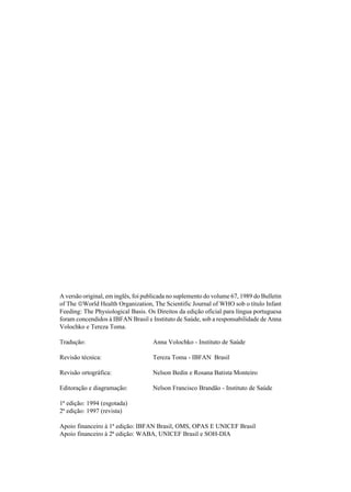 A versão original, em inglês, foi publicada no suplemento do volume 67, 1989 do Bulletin
of The World Health Organization, The Scientific Journal of WHO sob o título Infant
Feeding: The Physiological Basis. Os Direitos da edição oficial para língua portuguesa
foram concendidos à IBFAN Brasil e Instituto de Saúde, sob a responsabilidade de Anna
Volochko e Tereza Toma.
Tradução: Anna Volochko - Instituto de Saúde
Revisão técnica: Tereza Toma - IBFAN Brasil
Revisão ortográfica: Nelson Bedin e Rosana Batista Monteiro
Editoração e diagramação: Nelson Francisco Brandão - Instituto de Saúde
1ª edição: 1994 (esgotada)
2ª edição: 1997 (revista)
Apoio financeiro à 1ª edição: IBFAN Brasil, OMS, OPAS E UNICEF Brasil
Apoio financeiro à 2ª edição: WABA, UNICEF Brasil e SOH-DIA
 