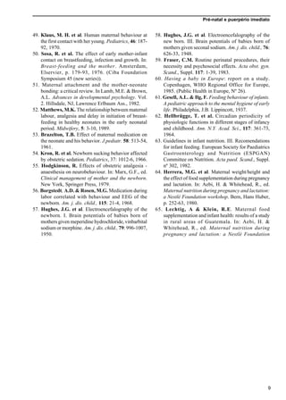 Pré-natal e puerpério imediato
9
49. Klaus, M. H. et al. Human maternal behaviour at
the first contact with her young. Pediatrics, 46: 187-
92, 1970.
50. Sosa, R. et al. The effect of early mother-infant
contact on breastfeeding, infection and growth. In:
Breast-feeding and the mother. Amsterdam,
Elservier, p. 179-93, 1976. (Ciba Foundation
Symposium 45 (new series)).
51. Maternal attachment and the mother-neonate
bonding: a critical review. In Lamb, M.E. & Brown,
A.L. Advances in developmental psychology. Vol.
2. Hillsdale, NJ, Lawrence Erlbaum Ass., 1982.
52. Matthews, M.K. The relationship between maternal
labour, analgesia and delay in initiation of breast-
feeding in healthy neonates in the early neonatal
period. Midwifery, 5: 3-10, 1989.
53. Brazelton, T.B. Effect of maternal medication on
the neonate and his behavior. J.pediatr. 58: 513-54,
1961.
54. Kron, R. et al. Newborn sucking behavior affected
by obstetric sedation. Pediatrics, 37: 1012-6, 1966.
55. Hodgkinson, R. Effects of obstetric analgesia -
anaesthesia on neurobehaviour. In: Marx, G.F., ed.
Clinical management of mother and the newborn.
New York, Springer Press, 1979.
56. Borgstedt, A.D. & Rosen, M.G. Medication during
labor correlated with behaviour and EEG of the
newborn. Am. j. dis. child., 115: 21-4, 1968.
57. Hughes, J.G. et al. Electroencefalography of the
newborn. I. Brain potentials of babies born of
mothers given meperidine hydrochloride, vinbarbital
sodium or morphine. Am. j. dis. child., 79: 996-1007,
1950.
58. Hughes, J.G. et al. Electroencefalography of the
new born. III. Brain potentials of babies born of
mothers given seconal sodium. Am. j. dis. child., 76:
626-33, 1948.
59. Fraser, C.M. Routine perinatal procedures, their
necessity and psychosocial effects. Acta obst. gyn.
Scand., Suppl. 117: 1-39, 1983.
60. Having a baby in Europe: report on a study.
Copenhagen, WHO Regional Office for Europe,
1985. (Public Health in Europe, Nº 26).
61. Gesell, A.L. & Ilg, F. Feeding behaviour of infants.
A pediatric approach to the mental hygiene of early
life. Philadelphia, J.B. Lippincott, 1937.
62. Hellbrügge, T. et al. Circadian periodicity of
physiologic functions in different stages of infancy
and childhood. Ann. N.Y. Acad. Sci., 117: 361-73,
1964.
63. Guidelines in infant nutrition. III. Recomendations
for infant feeding. European Society for Paediatrics
Gastroenterology and Nutrition (ESPGAN)
Committee on Nutrition. Acta paed. Scand., Suppl.
nº 302, 1982.
64. Herrera, M.G. et al. Maternal weight/height and
the effect of food supplementation during pregnancy
and lactation. In: Aebi, H. & Whitehead, R., ed.
Maternal nutrition during pregnancy and lactation:
a Nestlé Foundation workshop. Bern, Hans Huber,
p. 252-63, 1980.
65. Lechtig, A & Klein, R.E. Maternal food
supplementation and infant health: results of a study
in rural areas of Guatemala. In: Aebi, H. &
Whitehead, R., ed. Maternal nutrition during
pregnancy and lactation: a Nestlé Foundation
 