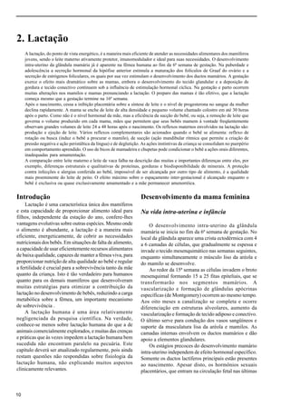 Capítulo 2.
10
2. Lactação
A lactação, do ponto de vista energético, é a maneira mais eficiente de atender as necessidades alimentares dos mamíferos
jovens, sendo o leite materno ativamente protetor, imunomodulador e ideal para suas necessidades. O desenvolvimento
intra-uterino da glândula mamária já é aparente na fêmea humana ao fim da 6ª semana de gestação. Na puberdade e
adolescência a secreção hormonal da hipófise anterior estimula a maturação dos folículos de Graaf do ovário e a
secreção de estrógenos foliculares, os quais por sua vez estimulam o desenvolvimento dos ductos mamários. A gestação
exerce o efeito mais dramático sobre as mamas, embora o desenvolvimento do tecido glandular e a deposição de
gordura e tecido conectivo continuem sob a influência de estimulação hormonal cíclica. Na gestação e parto ocorrem
muitas alterações nos mamilos e mamas prenunciando a lactação. O preparo das mamas é tão efetivo, que a lactação
começa mesmo que a gestação termine na 16ª semana.
Após o nascimento, cessa a inibição placentária sobre a síntese de leite e o nível de progesterona no sangue da mulher
declina rapidamente. A mama se enche de leite de alta densidade e pequeno volume chamado colostro em até 30 horas
após o parto. Como não é o nível hormonal da mãe, mas a eficiência da sucção do bebê, ou seja, a remoção de leite que
governa o volume produzido em cada mama, mães que permitem que seus bebês mamem à vontade freqüentemente
observam grandes volumes de leite 24 a 48 horas após o nascimento. Os reflexos maternos envolvidos na lactação são:
produção e ejeção de leite. Vários reflexos complementares são acionados quando o bebê se alimenta: reflexo de
rotação ou busca (induz o bebê a procurar o mamilo), de sucção (ação mandibular rítmica que permite a criação de
pressão negativa e ação peristáltica da língua) e de deglutição. As ações instintivas da criança se consolidam no puerpério
em comportamento aprendido. O uso de bicos de mamadeira e chupetas pode condicionar o bebê a ações orais diferentes,
inadequadas para amamentação.
A comparação entre leite materno e leite de vaca falha na descrição das muitas e importantes diferenças entre eles, por
exemplo, diferenças estruturais e qualitativas de proteínas, gorduras e biodisponibilidade de minerais. A proteção
contra infecções e alergias conferida ao bebê, impossível de ser alcançada por outro tipo de alimento, é a qualidade
mais proeminente do leite de peito. O efeito máximo sobre o espaçamento inter-gestacional é alcançado enquanto o
bebê é exclusiva ou quase exclusivamente amamentado e a mãe permanecer amenorréica.
Introdução
Lactação é uma característica única dos mamíferos
e esta capacidade de proporcionar alimento ideal para
filhos, independente da estação do ano, confere-lhes
vantagens evolutivas sobre outras espécies. Mesmo onde
o alimento é abundante, a lactação é a maneira mais
eficiente, energeticamente, de cobrir as necessidades
nutricionais dos bebês. Em situações de falta de alimento,
a capacidade de usar eficientemente recursos alimentares
de baixa qualidade, capazes de manter a fêmea viva, para
proporcionar nutrição de alta qualidade ao bebê e regular
a fertilidade é crucial para a sobrevivência tanto da mãe
quanto da criança. Isto é tão verdadeiro para humanos
quanto para os demais mamíferos que desenvolveram
muitas estratégias para otimizar a contribuição da
lactação no desenvolvimento de bebês, reduzindo a carga
metabólica sobre a fêmea, um importante mecanismo
de sobrevivência .
A lactação humana é uma área relativamente
negligenciada da pesquisa científica. Na verdade,
conhece-se menos sobre lactação humana do que a de
animais comercialmente explorados, e muitas das crenças
e práticas que às vezes impedem a lactação humana bem
sucedida não encontram paralelo na pecuária. Este
capítulo deverá ser atualizado regularmente, pois ainda
restam questões não respondidas sobre fisiologia da
lactação humana, não explicando muitos aspectos
clinicamente relevantes.
Desenvolvimento da mama feminina
Na vida intra-uterina e infância
O desenvolvimento intra-uterino da glândula
mamária se inicia no fim da 6ª semana de gestação. No
local da glândula aparece uma crista ectodérmica com 4
a 6 camadas de células, que gradualmente se espessa e
invade o tecido mesenquimático nas semanas seguintes,
enquanto simultaneamente o músculo liso da aréola e
do mamilo se desenvolve.
Ao redor da 15ª semana as células invadem o broto
mesenquimal formando 15 a 25 fitas epiteliais, que se
transformarão nos segmentos mamários. A
vascularização e formação de glândulas apócrinas
específicas (de Montgomery) ocorrem ao mesmo tempo.
Aos oito meses a canalização se completa e ocorre
diferenciação em estruturas alveolares, aumento da
vascularização e formação de tecido adiposo e conectivo.
O último serve para condução dos vasos sangüíneos e
suporte da musculatura lisa da aréola e mamilos. As
camadas internas envolvem os ductos mamários e dão
apoio a elementos glandulares.
Os estágios precoces do desenvolvimento mamário
intra-uterino independem de efeito hormonal específico.
Somente os ductos lactíferos principais estão presentes
ao nascimento. Apesar disto, os hormônios sexuais
placentários, que entram na circulação fetal nas últimas
 