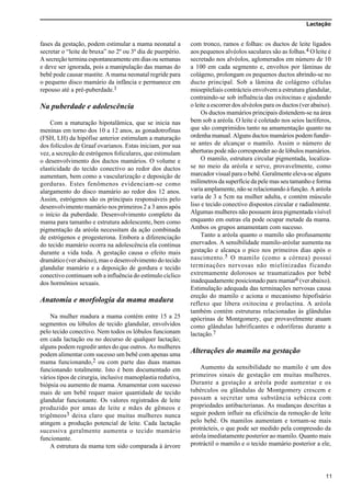 Lactação
11
fases da gestação, podem estimular a mama neonatal a
secretar o “leite de bruxa” no 2º ou 3º dia de puerpério.
A secreção termina espontaneamente em dias ou semanas
e deve ser ignorada, pois a manipulação das mamas do
bebê pode causar mastite. A mama neonatal regride para
o pequeno disco mamário da infância e permanece em
repouso até a pré-puberdade.1
Na puberdade e adolescência
Com a maturação hipotalâmica, que se inicia nas
meninas em torno dos 10 a 12 anos, as gonadotrofinas
(FSH, LH) da hipófise anterior estimulam a maturação
dos folículos de Graaf ovarianos. Estas iniciam, por sua
vez, a secreção de estrógenos foliculares, que estimulam
o desenvolvimento dos ductos mamários. O volume e
elasticidade do tecido conectivo ao redor dos ductos
aumentam, bem como a vascularização e deposição de
gorduras. Estes fenômenos evidenciam-se como
alargamento do disco mamário ao redor dos 12 anos.
Assim, estrógenos são os principais responsáveis pelo
desenvolvimento mamário nos primeiros 2 a 3 anos após
o início da puberdade. Desenvolvimento completo da
mama para tamanho e estrutura adolescente, bem como
pigmentação da aréola necessitam da ação combinada
de estrógenos e progesterona. Embora a diferenciação
do tecido mamário ocorra na adolescência ela continua
durante a vida toda. A gestação causa o efeito mais
dramático (ver abaixo), mas o desenvolvimento do tecido
glandular mamário e a deposição de gordura e tecido
conectivo continuam sob a influência do estímulo cíclico
dos hormônios sexuais.
Anatomia e morfologia da mama madura
Na mulher madura a mama contém entre 15 a 25
segmentos ou lóbulos de tecido glandular, envolvidos
pelo tecido conectivo. Nem todos os lóbulos funcionam
em cada lactação ou no decurso de qualquer lactação;
alguns podem regredir antes do que outros. As mulheres
podem alimentar com sucesso um bebê com apenas uma
mama funcionando,2 ou com parte das duas mamas
funcionando totalmente. Isto é bem documentado em
vários tipos de cirurgia, inclusive mamoplastia redutiva,
biópsia ou aumento de mama. Amamentar com sucesso
mais de um bebê requer maior quantidade de tecido
glandular funcionante. Os valores registrados de leite
produzido por amas de leite e mães de gêmeos e
trigêmeos3 deixa claro que muitas mulheres nunca
atingem a produção potencial de leite. Cada lactação
sucessiva geralmente aumenta o tecido mamário
funcionante.
A estrutura da mama tem sido comparada à árvore
com tronco, ramos e folhas: os ductos de leite ligados
aos pequenos alvéolos saculares são as folhas.4 O leite é
secretado nos alvéolos, aglomerados em número de 10
a 100 em cada segmento e, envoltos por lâminas de
colágeno, prolongam os pequenos ductos abrindo-se no
ducto principal. Sob a lâmina de colágeno células
mioepiteliais contrácteis envolvem a estrutura glandular,
contraindo-se sob influência das oxitocinas e ajudando
o leite a escorrer dos alvéolos para os ductos (ver abaixo).
Os ductos mamários principais distendem-se na área
bem sob a aréola. O leite é coletado nos seios lactíferos,
que são comprimidos tanto na amamentação quanto na
ordenha manual. Alguns ductos mamários podem fundir-
se antes de alcançar o mamilo. Assim o número de
aberturas pode não corresponder ao de lóbulos mamários.
O mamilo, estrutura circular pigmentada, localiza-
se no meio da aréola e serve, provavelmente, como
marcador visual para o bebê. Geralmente eleva-se alguns
milímetros da superfície da pele mas seu tamanho e forma
varia amplamente, não se relacionando à função. A aréola
varia de 3 a 5cm na mulher adulta, e contém músculo
liso e tecido conectivo dispostos circular e radialmente.
Algumas mulheres não possuem área pigmentada visível
enquanto em outras ela pode ocupar metade da mama.
Ambos os grupos amamentam com sucesso.
Tanto a aréola quanto o mamilo são profusamente
enervados. A sensibilidade mamilo-aréolar aumenta na
gestação e alcança o pico nos primeiros dias após o
nascimento.5 O mamilo (como a córnea) possui
terminações nervosas não mielinizadas ficando
extremamente dolorosos se traumatizados por bebê
inadequadamente posicionado para mamar6 (ver abaixo).
Estimulação adequada das terminações nervosas causa
ereção do mamilo e aciona o mecanismo hipofisário
reflexo que libera oxitocina e prolactina. A aréola
também contém estruturas relacionadas às glândulas
apócrinas de Montgomery, que provavelmente atuam
como glândulas lubrificantes e odoríferas durante a
lactação.7
Alterações do mamilo na gestação
Aumento da sensibilidade no mamilo é um dos
primeiros sinais de gestação em muitas mulheres.
Durante a gestação a aréola pode aumentar e os
tubérculos ou glândulas de Montgomery crescem e
passam a secretar uma substância sebácea com
propriedades antibacterianas. As mudanças descritas a
seguir podem influir na eficiência da remoção de leite
pelo bebê. Os mamilos aumentam e tornam-se mais
protrácteis, o que pode ser medido pela compressão da
aréola imediatamente posterior ao mamilo. Quanto mais
protráctil o mamilo e o tecido mamário posterior a ele,
 