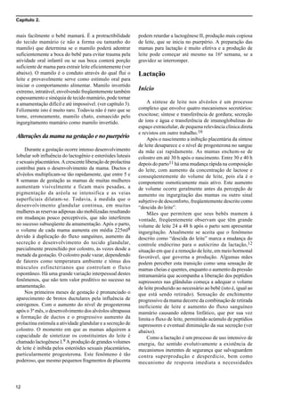 Capítulo 2.
12
mais facilmente o bebê mamará. É a protractibilidade
do tecido mamário (e não a forma ou tamanho do
mamilo) que determina se o mamilo poderá adentrar
suficientemente a boca do bebê para evitar trauma pela
atividade oral infantil ou se sua boca conterá porção
suficiente de mama para extrair leite eficientemente (ver
abaixo). O mamilo é o conduto através do qual flui o
leite e provavelmente serve como estímulo oral para
iniciar o comportamento alimentar. Mamilo invertido
extremo, intratável, envolvendo freqüentemente também
espessamento e sinéquia de tecido mamário, pode tornar
a amamentação difícil e até impossível. (ver capítulo 3).
Felizmente isto é muito raro. Todavia não é raro que se
tome, erroneamente, mamilo chato, esmaecido pelo
ingurgitamento mamário como mamilo invertido.
Alterações da mama na gestação e no puerpério
Durante a gestação ocorre intenso desenvolvimento
lobular sob influência do lactogênio e esteróides luteais
e sexuais placentários. A crescente liberação de prolactina
contribui para o desenvolvimento da mama. Ductos e
alvéolos multiplicam-se tão rapidamente, que entre 5 e
8 semanas de gestação as mamas de muitas mulheres
aumentam visivelmente e ficam mais pesadas, a
pigmentação da aréola se intensifica e as veias
superficiais dilatam-se. Todavia, à medida que o
desenvolvimento glandular continua, em muitas
mulheres as reservas adiposas são mobilizadas resultando
em mudanças pouco perceptíveis, que não interferem
no sucesso subseqüente da amamentação. Após o parto,
o volume de cada mama aumenta em média 225ml8
devido à duplicação do fluxo sanguíneo, aumento da
secreção e desenvolvimento do tecido glandular,
parcialmente preenchido por colostro, às vezes desde a
metade da gestação. O colostro pode vazar, dependendo
de fatores como temperatura ambiente e tônus dos
músculos esfincterianos que controlam o fluxo
espontâneo. Há uma grande variação interpessoal destes
fenômenos, que não tem valor preditivo no sucesso na
amamentação.
Nos primeiros meses de gestação é pronunciado o
aparecimento de brotos ductulares pela influência de
estrógenos. Com o aumento do nível de progesterona
após o 3º mês, o desenvolvimento dos alvéolos ultrapassa
a formação de ductos e o progressivo aumento da
prolactina estimula a atividade glandular e a secreção de
colostro. O momento em que as mamas adquirem a
capacidade de sintetizar os constituintes do leite é
chamado lactogênese I.9 A produção de grandes volumes
de leite é inibida pelos esteróides sexuais placentários,
particularmente progesterona. Este fenômeno é tão
poderoso, que mesmo pequenos fragmentos de placenta
podem retardar a lactogênese II, produção mais copiosa
de leite, que se inicia no puerpério. A preparação das
mamas para lactação é muito efetiva e a produção de
leite pode começar até mesmo na 16ª semana, se a
gravidez se interromper.
Lactação
Início
A síntese de leite nos alvéolos é um processo
complexo que envolve quatro mecanismos secretórios:
exocitose; síntese e transferência de gordura; secreção
de íons e água e transferência de imunoglobulinas do
espaço extracelular, de pequena relevância clínica direta
e revistos em outro trabalho.10
Após o nascimento a inibição placentária da síntese
de leite desaparece e o nível de progesterona no sangue
da mãe cai rapidamente. As mamas enchem-se de
colostro em até 30 h após o nascimento. Entre 30 e 40 h
depois do parto11 há uma mudança rápida na composição
do leite, com aumento da concentração de lactose e
conseqüentemente do volume de leite, pois ela é o
componente osmoticamente mais ativo. Este aumento
de volume ocorre geralmente antes da percepção de
aumento ou ingurgitação das mamas ou outro sinal
subjetivo de desconforto, freqüentemente descrito como
“descida do leite”.
Mães que permitem que seus bebês mamem à
vontade, freqüentemente observam que têm grande
volume de leite 24 a 48 h após o parto sem apresentar
ingurgitação. Atualmente se aceita que o fenômeno
descrito como “descida do leite” marca a mudança do
controle endócrino para o autócrino da lactação,12
situação em que é a remoção de leite, em meio hormonal
favorável, que governa a produção. Algumas mães
podem perceber esta transição como uma sensação de
mamas cheias e quentes, enquanto o aumento da pressão
intramamária que acompanha a liberação dos peptídios
supressores nas glândulas começa a adequar o volume
de leite produzido ao necessário ao bebê (isto é, igual ao
que está sendo retirado). Sensação de enchimento
progressivo da mama decorre da combinação de retirada
ineficiente de leite e aumento do fluxo sanguíneo
mamário causando edema linfático, que por sua vez
limita o fluxo de leite, permitindo acúmulo de peptídios
supressores e eventual diminuição da sua secreção (ver
abaixo).
Como a lactação é um processo de uso intensivo de
energia, faz sentido evolutivamente a existência de
mecanismos inerentes de segurança que salvaguardem
contra superprodução e desperdício, bem como
mecanismo de resposta imediata a necessidades
 