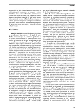 Lactação
13
aumentadas do bebê. Pesquisa recente confirmou a
existência de tais mecanismos em humanos e outros
mamíferos. Não é o nível de hormônios maternos mas a
eficiência da sucção do infante e/ou da remoção de leite
que governa o volume produzido por cada mama. Ambas
estão sujeitas às mesmas influências hormonais, mas o
volume que cada uma produz corresponde ao retirado
pelo bebê. Muitas mulheres amamentam com sucesso
de apenas uma mama; nestes casos a mama não utilizada
sofre involução.
Manutenção
Reflexos maternos. Os reflexos maternos envolvidos
na lactação são o da produção e o da ejeção de leite.
Ambos envolvem ação de hormônios (prolactina e
oxitocina, respectivamente) e são sensíveis à força
motora da lactação, a sucção. A estimulação das
terminações nervosas do complexo mamilo-areolar pelo
bebê envia impulsos pela via neuronal reflexa aferente
para o hipotálamo, resultando na secreção de prolactina
pela hipófise anterior e oxitocina pela hipófise posterior.
Outros hormônios (cortisol, insulina, hormônios da
tireóide, paratireóide e do crescimento) também apóiam
a lactação.13 A prolactina é o hormônio chave da
lactogênese, estimulando a produção alveolar inicial;
induz o RNA mensageiro e de transferência a sintetizar
proteínas do leite e influencia a síntese de alfa-
lactalbumina e, portanto, lactose nas células alveolares.
Suas outras funções incluem mecanismos de retenção
de água e sal através dos rins e possivelmente o
prolongamento da amenorréia puerperal pela ação sobre
os ovários. Ambas as funções reduzem o estresse
metabólico da lactação.
Diversamente de seu papel na iniciação da lactação,
a importância da prolactina na sua manutenção é tema
de grande controvérsia científica.14 Os níveis de
prolactina sérica de mulheres não grávidas são de
aproximadamente 10ng/ml; sua concentração aumenta
gradualmente na gestação e cai abruptamente após o
parto. Na 4ª semana de puerpério sua concentração média
é de 20-30ng/ml em lactantes e 10ng/ml nas não
lactantes. O nível basal de prolactina, no qual se alcança
e se mantém produção satisfatória de leite, varia muito
de mulher para mulher após o puerpério precoce.15
Algumas mães produzem leite com níveis basais iguais
às não lactantes. No início da lactação a sucção induz
um pico de prolactina 10 vezes maior que o basal pré-
lactacional em 20 a 30 minutos. Aos 3 meses esta resposta
diminui muito e aos 6 já desapareceu na maioria das
mulheres. A sucção e remoção de leite permitem contudo
a manutenção da produção no regime de demanda,
satisfazendo as necessidades do bebê. Ainda não se sabe
bem porque a desnutrição materna se associa à elevação
do nível basal de prolactina.16
Além de induzir a liberação de prolactina pela
hipófise anterior, a amamentação também excita as fibras
colinérgicas do hipotálamo e estimula liberação de
oxitocina pela hipófise posterior. A oxitocina tem vida
média curta e é secretada predominantemente em
pequenos pulsos. Como é difícil de dosar,17 pouco se
sabe sobre sua concentração em mulheres grávidas, não-
grávidas e lactantes. Estima-se, entretanto, que cerca de
100mU de oxitocina são liberados em 10 minutos de
amamentação.18 Não se sabe se isto é afetado pelas altas
doses de oxitocina usadas para potencializar o trabalho
de parto. A oxitocina contrai as células mioepiteliais,
forçando o leite para fora dos ductos. As contrações
podem ser muito fortes e dolorosas no início, ejetando
leite a muitos centímetros de distância do peito, embora
na maioria das vezes cause apenas o gotejamento de uma
mama enquanto o bebê mama na outra.
A liberação de oxitocina aumenta a pressão
intramamaria e a termomamografia mostra aumento
evidente do fluxo sanguíneo. As mães podem sentir o
reflexo de ejeção ou “descida do leite” como sensação
de calor e formigamento, pressão no seio ou podem nem
percebê-lo, a menos que acompanhem o ritmo de
alimentação do bebê. Também são induzidas contrações
uterinas que auxiliam a rápida e completa involução
uterina. Estas contrações podem ser muito dolorosas,
especialmente em multíparas, durando alguns dias.19 A
puérpera pode precisar de apoio e orientação e, em casos
graves, alívio para dor.
A importância da oxitocina para liberação de leite
varia com a espécie. Animais tradicionalmente
fornecedores de leite têm seios lactíferos grandes, as
cisternas, que permitem que até 50% do leite seja obtido
independentemente do reflexo de ejeção. Nas espécies
sem cisternas - rato, coelho, porco, cão e humanos -
pouco leite pode ser obtido na ausência deste reflexo.
Felizmente são clinicamente raros defeitos graves no
reflexo mencionado, embora ele pareça ser mais sensível
à perturbação no puerpério precoce, o que reforça a
importância de condições confortáveis para as mães
amamentarem.
O reflexo de ejeção não responde apenas a estímulos
tácteis, podendo ser deflagrado por estímulos visuais,
olfatórios ou auditivos20 (especialmente nos primeiros
dias da lactação). Ele também pode ser condicionado.21
Proximidade física ou pensar no bebê pode, em algumas
mães, desencadear ejeção de leite pela contração das
células mioepiteliais. Em algumas mulheres isto pode
ocorrer anos após a lactação ter cessado, mesmo que
ejeção seja impossível na ausência de leite. Por outro
lado, pode ser transitoriamente inibido pela ação da
 