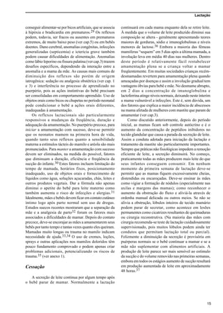 Lactação
15
conseguir alimentar-se por bicos artificiais, que se associa
à hipóxia e bradicardia em prematuros.29 Os reflexos
podem, todavia, ser fracos ou ausentes em prematuros
extremos, de muito baixo peso (ver cap.5) ou em bebês
doentes. Dano cerebral, anomalias congênitas, infecções
generalizadas (septicemia) e icterícia grave também
podem causar dificuldades de alimentação. Anomalias
como lábio leporino ou fissura palatina (ver cap.3) trazem
desafios específicos, dependendo da interação entre a
anomalia e a mama da mãe. As causas mais comuns de
diminuição dos reflexos são porém de origem
iatrogênica: sedação ou analgesia obstétrica (ver cap. 1
e 3) e interferência no processo de aprendizado no
puerpério, pois as ações instintivas do bebê precisam
ser consolidadas em comportamento aprendido. Uso de
objetos orais como bicos ou chupetas no período neonatal
pode condicionar o bebê a ações orais diferentes,
inadequadas à amamentação.
Os reflexos lactacionais são particularmente
responsivos a mudanças da freqüência, duração e
adequação da amamentação. No puerpério precoce, para
iniciar a amamentação com sucesso, deve-se permitir
que os neonatos mamem na primeira hora de vida,
quando tanto seus reflexos quanto a sensibilidade
materna a estímulos tácteis do mamilo e aréola são mais
pronunciados. Para manter a amamentação com sucesso
devem ser eliminados, na medida do possível, fatores
que diminuam a duração, eficiência e freqüência da
sucção do infante.30 Estes fatores incluem limitação do
tempo de mamada, horários fixos, posicionamento
inadequado, uso de objetos orais e fornecimento de
líquidos como água, soluções açucaradas, chás, leites e
outros produtos vegetais. Dar a fórmula não apenas
diminui o apetite do bebê para leite materno como
também aumenta o risco de infecções e alergias.31
Idealmente, mães e bebês devem ficar em contato cutâneo
íntimo logo após parto normal sem uso de drogas.
Estudos suecos recentes mostraram que a separação da
mãe e a analgesia de parto32 foram os fatores mais
associados a dificuldades de mamar. Depois do contato
precoce, deve-se encorajar as mães a amamentarem seus
bebês por tanto tempo e tantas vezes quanto eles queiram.
Mamadas muito longas ou trauma no mamilo indicam
necessidade de ajuda.33,34 O uso de cremes, loções,
sprays e outras aplicações nos mamilos doloridos têm
pouco fundamento comprovado e podem apenas criar
problemas adicionais, potencializando os riscos de
trauma.35 (ver anexo 1).
Cessação
A secreção de leite continua por algum tempo após
o bebê parar de mamar. Normalmente a lactação
continuará em cada mama enquanto dela se retire leite.
À medida que o volume de leite produzido diminui sua
composição se altera - geralmente apresentando teores
maiores de gorduras, sódio e imunoglobulinas e níveis
menores de lactose.36 Embora a maioria das fêmeas
mamíferas “sequem” em 5 dias após a última mamada, a
involução leva em média 40 dias nas mulheres. Dentro
deste período é relativamente fácil restabelecer
amamentação plena se a criança voltar a mamar
freqüentemente. Em muitas sociedades crianças recém-
desmamadas revertem para amamentação plena quando
ameaçadas por doenças e assim a involução gradual tem
vantagens óbvias para bebê e mãe. No desmame abrupto,
em 2 dias a concentração de imunoglobulina e
lactoferrina atinge níveis normais, deixando neste ínterim
a mama vulnerável a infecções. Este é, sem dúvida, um
dos fatores que explica a maior incidência de abscessos
na mama afetada de mulheres com mastite que param de
amamentar (ver cap.3).
Como discutido anteriormente, depois do período
inicial, as mamas ficam sob controle autócrino e é o
aumento da concentração de peptídios inibidores no
tecido glandular que causa a parada da secreção de leite.
Assim a conduta adotada para iniciação da lactação e
tratamento da mastite são particularmente importantes.
Sempre que práticas não fisiológicas impedem a remoção
eficiente de leite, a secreção diminuirá. No começo,
praticamente todas as mães produzem mais leite do que
seus infantes conseguem consumir. Em nenhum
momento da primeira semana de lactação deve-se
permitir que as mamas fiquem excessivamente cheias,
distendidas ou encaroçadas. Deve-se ensinar às mães
como vigiar a formação de nódulos (especialmente nas
axilas e margens das mamas); como reconhecer o
aumento da obstrução do fluxo e aliviá-la através de
ordenha manual delicada ou outros meios. Se não se
alivia a obstrução, lóbulos inteiros de tecido mamário
podem parar de secretar, como acontece em lesões
permanentes como cicatrizes resultantes de queimaduras
ou cirurgia reconstrutiva. (Na maioria das mães com
cirurgia recomenda-se teste de lactação cuidadosamente
supervisionado, pois muitos lóbulos podem ainda ter
condutos que permitam lactação total ou parcial).
Felizmente a diminuição da secreção é provisória em
puérperas normais se o bebê continuar a mamar e se a
mãe não suplementar com alimentos artificiais. A
produção de leite parece ser mais sensível ao estímulo
da sucção e do volume removido nas primeiras semanas,
embora em todos os estágios aumento de sucção resultará
em produção aumentada de leite em aproximadamente
48 horas.37
 