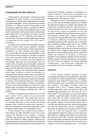 Capítulo 2.
16
Composição do leite materno
O leite materno e seu precursor, o colostro, permitem
a adaptação do recém nascido e sua transição bem
sucedida para a vida pós-natal independente. O colostro
é um fluido amarelado, viscoso, que preenche as células
alveolares no último trimestre da gestação, sendo
secretado por alguns dias após o nascimento.38 Mesmo
quando durante a gravidez, a mãe amamenta outra criança
seu leite passará por uma fase de colostro imediatamente
antes e depois do novo nascimento. O volume secretado
varia amplamente, de 10 a 100ml/dia, com média em
torno de 30ml. A secreção aumenta gradualmente e atinge
a composição do leite maduro 30 a 40 h após o
nascimento.
O colostro é um alimento de alta densidade e pequeno
volume. Contém menos lactose, gordura e vitaminas
hidrossolúveis e mais proteínas, vitaminas lipossolúveis
(incluindo E, A e K) e minerais como sódio e zinco.
Tem concentração tão alta de imunoglobulinas e uma
série de outros fatores protetores, que pode ser descrito
como uma prescrição médica da natureza, além de
alimento natural. O colostro está bem adaptado às
necessidades específicas do recém-nascido; seus rins
imaturos não conseguem processar grandes volumes de
líquido sem estresse metabólico; a produção de lactase e
outras enzimas intestinais está apenas começando, anti-
oxidantes e quinonas são necessários para proteção
contra dano oxidativo e doença hemorrágica; as
imunoglobulinas forram a imatura mucosa intestinal do
bebê, impedindo aderência de bactérias, vírus, parasitas
e outros patógenos; os fatores de crescimento estimulam
os sistemas vitais do bebê de forma que a ciência apenas
agora começa a compreender. O colostro, à semelhança
do leite, atua como modulador do desenvolvimento
infantil. Diluir seus efeitos oferecendo água ou negando-
os pela adição de substâncias estranhas não é fácil de
justificar.
O colostro evolui para leite maduro entre 3 e 14 dias
após o parto. O leite maduro possui dezenas de
componentes conhecidos. Sua composição varia não
apenas entre mães, como na mesma mãe entre mamas,
em mamadas diferentes e até no decurso da mesma
mamada. Estas variações são tidas como funcionais e
tem-se crescentemente considerado importante o papel
do bebê na determinação da variabilidade do leite.
O leite humano tem o potencial de atender as
necessidades do bebê individual assim como várias
espécies de mamíferos (por exemplo, o canguru
vermelho, que proporciona leites diferentes em cada
mama para filhotes de idades distintas). Mulheres que
amamentam gêmeos que tem preferência consistente por
determinada mama, descobrem que cada seio produz leite
personalizado. Quando a lactação vai terminando e as
mamas involuem, o leite terminal assemelha-se ao
colostro, com alto teor de imunoglobulinas, que
protegem tanto o bebê quanto a mama.
Comparações entre a composição do leite materno e
de vaca, bem como de substitutos habituais no ocidente
são amplamente disponíveis. Embora listem algumas das
centenas de componentes dos leites, não descrevem as
muitas diferenças entre eles. Por exemplo, as proteínas
do leite bovino, caseína ou proteínas do soro são
estrutural e qualitativamente diferentes das proteínas do
leite humano e podem gerar respostas antigênicas.
Lactoferrina bovina age diferentemente no bebê humano
e no bezerro; diferenças na estrutura externa dos
carboidratos protéicos podem significar que os receptores
para lactoferrina humana podem não se unir e liberar
minerais ligados à lactoferrina bovina. A
biodisponibilidade relativa dos micronutrientes minerais
(ver abaixo) não é evidente a partir da mera listagem
quantitativa. Como também não são óbvias, a partir das
tabelas por categorias de gorduras as diferenças
qualitativas entre gorduras saturadas do leite humano e
gorduras vegetais saturadas aterogênicas como gordura
de coco.39 Leites de mamíferos são fluidos de grande
complexidade, especificamente adequados às
necessidades dos jovens da espécie considerada.
Proteínas
O leite humano maduro apresenta a menor
concentração de proteínas entre os mamíferos. Baseando-
se em dados dos estudos da OMS sobre a quantidade e
qualidade do leite materno,40 aceita-se que o conteúdo
médio de proteínas seja 1,15g/100ml, salvo no primeiro
mês, quando é 1,3g/100ml, calculado a partir do
nitrogênio total x 6,25.41 Existem, todavia, amplas
variações entre mães, como no caso das 10 mães cujo
conteúdo total de proteína no 8º dia variou de 1,13 a
2,07g/100ml.42 Tais diferenças na composição ajudam
a explicar a igualmente ampla variação na ingestão de
leite observada em bebês amamentados que se
desenvolvem bem, aos quais se permite autoregulação
da ingestão. Alguns estudos demonstraram que o
conteúdo real de proteína do leite humano determinado
com base em aminoácidos, é de 0,8 a 0,9g/100ml;43
nitrogênio não protéico (a maior parte uréia)44 compõe
outros 25 a 30% do nitrogênio total. A proteína
nutricionalmente disponível pode ser ainda menor que
0,8g/100ml se corrigida para proteínas do soro (proteínas
anti-infecciosas como IgA, lisozima e lactoferrina) que
resistem à proteólise e portanto não são absorvíveis. Estas
baixas concentrações de proteínas do leite materno são,
contudo, mais do que adequadas para o crescimento
 