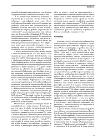 Lactação
17
normal de infantes jovens e resultam em carga de soluto
adequadamente baixa para os rins imaturos do bebê.
À luz destas novas informações atualmente se
recomenda que o conteúdo total de proteínas dos
substitutos seja reduzido ainda mais. Bebês
artificialmente alimentados, tanto com fórmulas em que
predomina a proteína de soro, quanto naquelas em que
predomina a caseína, têm níveis elevados de uréia e
aminoácidos no sangue e, portanto, cargas maiores de
soluto renal;45 as conseqüências disto a curto e a longo
prazo são desconhecidas. Até a década de 70 o alto teor
de proteínas e sal (e conseqüentemente da carga de soluto
renal) dos substitutos do leite materno associavam-se à
desidratação hipernatrêmica.46 Embora a maioria dos
bebês pareça extraordinariamente capaz de se adaptar a
curto prazo a este estresse não fisiológico, pouco se
pesquisou sobre sua possível relação com doenças
circulatórias ou renais do adulto (ver cap. 4).
A relação proteína do soro/caseína do leite humano
é aproximadamente 80/20, a do leite bovino 20/80
enquanto que a dos substitutos do leite materno varia
entre 18/82 a 60/40. Não se sabe, porém, se modificando
a relação das proteínas do leite de vaca para aproximá-
la da relação de proteína do leite humano resultará em
absorção melhor e nível de aminoácidos plasmáticos mais
próximos do bebê amamentado.47 Alguns estudos
mostraram que substitutos em que predomina a caseína
apresentam perfil plasmático mais fisiológico do que os
que apresentam predomínio das proteínas do soro.47
Embora existam semelhanças, nenhuma proteína do leite
bovino é idêntica a alguma do leite humano; na verdade
elas são bem diferentes. As proteínas do soro humano
consistem principalmente de α-lactoalbumina humana,
componente importante do sistema enzimático da síntese
de lactose. A proteína do soro dominante no leite bovino
é a β-lactoglobulina bovina, sem similar no leite humano
e capaz de contaminar o leite produzido por mães que
bebem leite de vaca provocando resposta antigênica em
bebês atópicos.48 A alta relação proteínas do soro/caseína
no leite humano resulta na formação de coalho gástrico
mais suave, que reduz o tempo de esvaziamento
gástrico49 e facilita a digestão.
O leite humano apresenta concentrações maiores de
aminoácidos livres e cistina e menores de metionina do
que o de vaca. A relação cistina/metionina do leite
humano é 2/1, quase única em tecidos animais,
lembrando a composição de tecidos vegetais.40 A cistina
é essencial para fetos e prematuros pois a cistationase,
enzima que catalisa a trans-sulfuração de metionina em
cistina está ausente no cérebro e fígado.50 A
concentração de taurina, outro aminoácido, também é
alta no leite humano. É necessária para conjugação de
sais biliares (e portanto para absorção de gorduras),51
além de exercer papel de neurotransmissor e
neuromodulador no desenvolvimento do sistema nervoso
central. Como os bebês, diferentemente dos adultos, são
incapazes de sintetizar taurina a partir de cistina e
metionina, tem-se sugerido considerá-la aminoácido
essencial para crianças pequenas.52 O leite materno
satisfaz esta necessidade e taurina tem sido adicionada a
alguns de seus substitutos desde 1984. Muitas outras
diferenças na qualidade e quantidade de proteínas do
leite são consideradas em outras revisões.53
Gorduras
Com raras exceções, o conteúdo de gorduras do leite
materno maduro é idealmente adequado ao recém-
nascido humano provocando uma resposta fisiológica
única.54 As concentrações de gordura passam de
aproximadamente 2g/100ml no colostro para 4 a 4,5g/
100ml 15 dias após o parto, permanecendo a seguir
relativamente estáveis, embora com considerável
variação inter-individual tanto no conteúdo total de
lipídios quanto na composição de ácidos graxos.55 A
gordura é o componente mais variável do leite humano,56
com flutuações circadianas na concentração e picos no
fim da manhã e começo da tarde.57 Variações também
ocorrem na mesma refeição; em algumas mulheres a
concentração de gordura no leite final é 4 a 5 vezes maior
do que no leite inicial. Acredita-se que concentração alta
de gordura no leite final age como regulador de apetite,
embora não se tenha demonstrado isto em bebês
alimentados com mamadeiras com conteúdo variável de
gordura.58 Como a fase final da mamada, quando o
volume de leite é menor, pode estar fornecendo uma
proporção considerável da ingestão calórica total da
refeição, não se deve limitar arbitrariamente a duração
de nenhuma mamada.59 Os infantes regulam sua ingestão
calórica através de mecanismos ainda desconhecidos.
Porque o leite final proporciona ingestão maior de caloria
é importante que a ordenha manual não se limite a coletar
apenas leite inicial, (como o leite que goteja
espontaneamente em conchas) pois seu conteúdo calórico
é insuficiente e especialmente inadequado para
prematuros, a menos que enriquecido com gordura de
outras partidas de leite humano.60
A gordura do leite humano é secretado em glóbulos
microscópicos, menores que as gotículas de gordura do
leite de vaca. Os triglicérides predominam, perfazendo
98% dos lipídios dos glóbulos. As membranas globulares
são compostas por fosfolípides, esteróis (especialmente
colesterol) e proteínas. A composição de ácidos graxos
é relativamente estável, cerca de 42% de ácidos graxos
saturados e 57% de ácidos graxos insaturados.61 Embora
a concentração de ácido linoléico e de outras gorduras
 