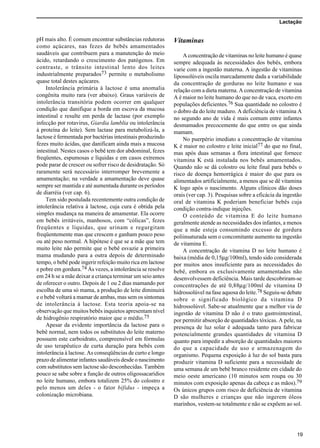 Lactação
19
pH mais alto. É comum encontrar substâncias redutoras
como açúcares, nas fezes de bebês amamentados
saudáveis que contribuem para a manutenção do meio
ácido, retardando o crescimento dos patógenos. Em
contraste, o trânsito intestinal lento dos leites
industrialmente preparados73 permite o metabolismo
quase total destes açúcares.
Intolerância primária à lactose é uma anomalia
congênita muito rara (ver abaixo). Graus variáveis de
intolerância transitória podem ocorrer em qualquer
condição que danifique a borda em escova da mucosa
intestinal e resulte em perda de lactase (por exemplo
infecção por rotavirus, Giardia lamblia ou intolerância
à proteína do leite). Sem lactase para metabolizá-la, a
lactose é fermentada por bactérias intestinais produzindo
fezes muito ácidas, que danificam ainda mais a mucosa
intestinal. Nestes casos o bebê tem dor abdominal, fezes
freqüentes, espumosas e líquidas e em casos extremos
pode parar de crescer ou sofrer risco de desidratação. Só
raramente será necessário interromper brevemente a
amamentação; na verdade a amamentação deve quase
sempre ser mantida e até aumentada durante os períodos
de diarréia (ver cap. 6).
Tem sido postulada recentemente outra condição de
intolerância relativa à lactose, cuja cura é obtida pela
simples mudança na maneira de amamentar. Ela ocorre
em bebês irritáveis, manhosos, com “cólicas”, fezes
freqüentes e líquidas, que urinam e regurgitam
freqüentemente mas que crescem e ganham pouco peso
ou até peso normal. A hipótese é que se a mãe que tem
muito leite não permite que o bebê esvazie a primeira
mama mudando para a outra depois de determinado
tempo, o bebê pode ingerir refeição muito rica em lactose
e pobre em gordura.74 Às vezes, a intolerância se resolve
em 24 h se a mãe deixar a criança terminar um seio antes
de oferecer o outro. Depois de 1 ou 2 dias mamando por
escolha de uma só mama, a produção de leite diminuirá
e o bebê voltará a mamar de ambas, mas sem os sintomas
de intolerância à lactose. Esta teoria apoia-se na
observação que muitos bebês inquietos apresentam nível
de hidrogênio respiratório maior que o médio.75
Apesar da evidente importância da lactose para o
bebê normal, nem todos os substitutos do leite materno
possuem este carboidrato, compreensível em fórmulas
de uso terapêutico de curta duração para bebês com
intolerância à lactose. As conseqüências de curto e longo
prazo de alimentar infantes saudáveis desde o nascimento
com substitutos sem lactose são desconhecidas. Também
pouco se sabe sobre a função de outros oligossacarídios
no leite humano, embora totalizem 25% do colostro e
pelo menos um deles - o fator bífidus - impeça a
colonização microbiana.
Vitaminas
A concentração de vitaminas no leite humano é quase
sempre adequada às necessidades dos bebês, embora
varie com a ingestão materna. A ingestão de vitaminas
lipossolúveis oscila marcadamente dada a variabilidade
da concentração de gorduras no leite humano e sua
relação com a dieta materna. A concentração de vitamina
A é maior no leite humano do que no de vaca, exceto em
populações deficientes.76 Sua quantidade no colostro é
o dobro da do leite maduro. A deficiência de vitamina A
no segundo ano de vida é mais comum entre infantes
desmamados precocemente do que entre os que ainda
mamam.
No puerpério imediato a concentração de vitamina
K é maior no colostro e leite inicial77 do que no final,
mas após duas semanas a flora intestinal que fornece
vitamina K está instalada nos bebês amamentados.
Quando não se dá colostro ou leite final para bebês o
risco de doença hemorrágica é maior do que para os
alimentados artificialmente, a menos que se dê vitamina
K logo após o nascimento. Alguns clínicos dão doses
orais (ver cap. 3). Pesquisas sobre a eficácia da ingestão
oral de vitamina K poderiam beneficiar bebês cuja
condição contra-indique injeções.
O conteúdo de vitamina E do leite humano
geralmente atende as necessidades dos infantes, a menos
que a mãe esteja consumindo excesso de gordura
poliinsaturada sem o concomitante aumento na ingestão
de vitamina E.
A concentração de vitamina D no leite humano é
baixa (média de 0,15µg/100ml), tendo sido considerada
por muitos anos insuficiente para as necessidades do
bebê, embora os exclusivamente amamentados não
desenvolvessem deficiência. Mais tarde descobriram-se
concentrações de até 0,88µg/100ml de vitamina D
hidrossolúvel na fase aquosa do leite.78 Seguiu-se debate
sobre o significado biológico da vitamina D
hidrossolúvel. Sabe-se atualmente que a melhor via de
ingestão de vitamina D não é o trato gastrointestinal,
por permitir absorção de quantidades tóxicas. A pele, na
presença de luz solar é adequada tanto para fabricar
potencialmente grandes quantidades de vitamina D
quanto para impedir a absorção de quantidades maiores
do que a capacidade de uso e armazenagem do
organismo. Pequena exposição à luz do sol basta para
produzir vitamina D suficiente para a necessidade de
uma semana de um bebê branco residente em cidade do
meio oeste americano (10 minutos sem roupa ou 30
minutos com exposição apenas da cabeça e as mãos).79
Os únicos grupos com risco de deficiência de vitamina
D são mulheres e crianças que não ingerem óleos
marinhos, vestem-se totalmente e não se expõem ao sol.
 