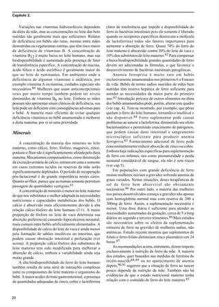 Capítulo 2.
20
Variações nas vitaminas hidrossolúveis dependem
da dieta da mãe, mas as concentrações no leite das bem
nutridas são geralmente mais que suficientes. Relatos
de deficiência em bebês são raras, mesmo entre mães
desnutridas ou vegetarianas estritas, que têm risco maior
de deficiência de vitaminas B. A concentração de
vitamina B12 é muito baixa no leite humano, mas sua
biodisponibilidade é aumentada pela presença de fator
de transferência específico. A concentração de niacina,
ácido fólico e ácido ascórbico é geralmente maior do
que no leite de ruminantes. Em ambientes onde a
deficiência de algumas vitaminas é endêmica, por
exemplo vitamina A ou tiamina, cuidados especiais são
necessários.80 Mulheres que usam anticoncepcionais
orais por muito tempo também podem ter níveis
diminuídos de vitamina B6 no leite. Embora as mães
possam não apresentar sinais clínicos de deficiência, seu
leite pode ser deficiente com conseqüências adversas para
o bebê. A maneira mais eficiente de evitar qualquer
deficiência vitamínica no bebê amamentado é melhorar
a dieta materna, por si só uma prioridade.
Minerais
A concentração da maioria dos minerais no leite
materno, como cálcio, ferro, fósforo, magnésio, zinco,
potássio e flúor não é significantemente afetada pela dieta
materna. Mecanismos compensatórios, como diminuição
da excreção urinária de cálcio, entram em cena e somente
em casos extremos tecidos ou reservas da mãe serão
significantemente depletados. O período de recuperação
pós-lactacional é de grande importância nestes casos.
Quanto ao flúor, parece que as mamas somente permitem
passagem de quantidades vestigiais.81
A concentração de minerais é menor no leite materno
do que nos substitutos e melhor adaptada às necessidades
nutricionais e capacidades metabólicas dos bebês. O
cálcio é absorvido mais eficientemente devido à alta
relação cálcio:fósforo do leite humano (2:1). A maior
proporção de fósforo no leite de vaca determina sua
absorção preferencial causando hipocalcemia neonatal,
mais comum entre bebês artificialmente alimentados. A
disponibilidade de cálcio do leite de vaca é ainda menor
pela formação de sabões insolúveis no intestino, que
podem causar obstrução intestinal e perfuração (ver
acima). A proporção cálcio:fósforo dos substitutos do
leite materno tem sido modificada para melhorar a
absorção de cálcio, embora a variabilidade ainda seja
muito grande.
A alta biodisponibilidade do ferro do leite humano
também resulta de uma série de interações complexas
entre os componentes do leite materno e organismo do
bebê. A maior acidez do trato gastrointestinal, a presença
de quantidades adequadas de zinco, cobre e lactoferrina
(fator de trasferência que impede a disponibilidade do
ferro às bactérias intestinais pois ele somente é liberado
quando os receptores específicos destravam a molécula
de lactoferrina) todos são fatores importantes para
aumentar a absorção de ferro. Quase 70% do ferro do
leite materno é absorvido contra 30% do leite de vaca e
10% dos substitutos do leite materno.82 Para compensar
a baixa biodisponibilidade grandes quantidades de ferro
devem ser adicionadas às fórmulas, o que favorece o
desenvolvimento de bactérias intestinais patogênicas.
Anemia ferropriva é muito rara em bebês
exclusivamente amamentados nos primeiros 6 a 8 meses
de vida. Bebês de termo sadios nascidos de mães bem
nutridas têm reserva hepática de ferro suficiente para
atender as necessidades da maior parte do primeiro
ano.83 Introdução precoce de outros alimentos na dieta
dos bebês amamentados pode, porém, alterar este quadro
(ver cap. 4). Tem-se mostrado, por exemplo, que pêras
quelam o ferro do leite humano, tornando-o insolúvel e
não disponível.84 Ferro suplementar pode causar
problemas ao saturar a lactoferrina, diminuindo seu efeito
bacteriostático e permitindo crescimento de patógenos,
que podem causar dano intestinal e sangramento
microscópico suficiente para produzir anemia
ferropriva.85 Fornecimento adicional de ferro pode
concomitantemente reduzir absorção de zinco ou cobre.
Embora haja indicações específicas para suplementação
de ferro em infantes, tais como prematuridade e perda
neonatal considerável de sangue, ela não é sem riscos
(ver cap.5).
Em populações com grande deficiência de ferro
muitas mulheres iniciam a gravidez sofrendo anemia de
graus variados. Nestas situações, doses terapêuticas de
sal de ferro bem absorvível são obviamente
necessárias.86 Por outro lado, a maioria das mulheres
nos países desenvolvidos começa a gravidez não apenas
com hemoglobina normal mas com reserva de 200 a
300mg de ferro. Assim, a suplementação necessária é
menor. Uma dose diária é suficiente para atender as
necessidades aumentadas da gestação, cerca de 5 a 6mg
diários no segundo e terceiro trimestres.86 Mais estudos
são necessários sobre os efeitos da suplementação
rotineira de ferro na gravidez de mulheres sadias, não
anêmicas. Estudo recente mostrou que suplementos de
folato e ferro-folato diminuíam zinco plasmático em 24
horas.87
As recomendações acima, entretanto, dizem respeito
exclusivamente à nutrição de ferro da mãe. A maioria
dos estudos, quer baseados nas medidas de ferritina do
recém-nascido88,89 ou no aparecimento de anemia
depois,90,91 sugerem que a situação de ferro ao nascer
pouco depende da nutrição da mãe. Também não há
evidências de que o estado nutricional materno tenha
relação com o conteúdo de ferro do leite materno.83
 