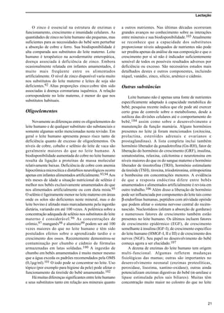 Lactação
21
O zinco é essencial na estrutura de enzimas e
funcionamento, crescimento e imunidade celulares. As
quantidades de zinco no leite humano são pequenas, mas
suficientes para as necessidades do bebê sem perturbar
a absorção de cobre e ferro. Sua biodisponibilidade é
alta comparada aos substitutos do leite materno. Leite
humano é terapêutico na acrodermatite enteropática,
doença associada à deficiência de zinco. Embora
ocasionalmente relatada em infantes amamentados, é
muito mais freqüente entre os alimentados
artificialmente. O nível de zinco disponível varia muito
nos substitutos do leite materno e leites de soja são
deficientes.92 Altas proporções zinco:cobre têm sido
associadas à doença coronariana isquêmica. A relação
correspondente no leite materno, é menor do que nos
substitutos habituais.
Oligoelementos
Novamente as diferenças entre os oligoelementos do
leite humano e de qualquer substituto são substanciais e
somente algumas serão mencionadas nesta revisão. Em
geral o leite humano apresenta pouco risco tanto de
deficiência quanto de excesso de oligoelementos. Os
níveis de cobre, cobalto e selênio do leite de vaca são
geralmente maiores do que no leite humano. A
biodisponibilidade aumentada do cobre no leite humano
resulta da ligação a proteínas de massa molecular
relativamente baixas. Deficiência de cobre com anemia
hipocrômica microcítica e distúrbios neurológicos ocorre
apenas em infantes alimentados artificialmente.93,94 Aos
três meses de idade a situação nutricional de selênio é
melhor nos bebês exclusivamente amamentados do que
nos alimentados artificialmente ou com dieta mista.95
O selênio é ligeiramente menor no leite materno em áreas
onde os solos são deficientes neste mineral, mas o do
leite bovino é afetado mais marcadamente pela ingestão
dietária, variando em até 100 vezes. A polêmica sobre a
concentração adequada de selênio nos substitutos do leite
materno é considerável.96 As concentrações de
crômio,97 manganês98 e alumínio99 podem ser até 100
vezes maiores do que no leite humano e têm sido
postulados efeitos sobre o aprendizado tardio e o
crescimento dos ossos. Recentemente demonstrou-se
contaminação por chumbo e cádmio de fórmulas
armazenadas em latas soldadas.100 A ingestão de
chumbo em bebês amamentados é muito menor mesmo
que a água exceda os padrões recomendados pela OMS
(0,1µg/ml).101 O iodo pode se concentrar no leite. Uso
tópico (por exemplo para higiene da pele) pode afetar o
funcionamento da tireóide do bebê amamentado.102
Há muitas diferenças significantes entre leite humano
e seus substitutos tanto em relação aos minerais quanto
a outros nutrientes. Nas últimas décadas ocorreram
grandes avanços no conhecimento sobre as interações
entre minerais e sua biodisponibilidade.103 Atualmente
se reconhece que a capacidade dos substitutos
proporcionar níveis adequados de nutrientes não pode
ser predita apenas da análise da sua composição e que o
crescimento por si só não é indicador suficientemente
sensível de todos os possíveis resultados adversos por
deficiência ou excesso. São necessários estudos mais
detalhados destes e outros componentes, incluindo
níquel, vanádio, zinco, silício, arsênico e cádmio.
Outras substâncias
Leite humano não é apenas uma fonte de nutrientes
especificamente adaptado à capacidade metabólica do
bebê; pesquisa recente indica que ele pode até exercer
certo grau de controle sobre o metabolismo, desde a
sutileza das divisões celulares até o comportamento do
bebê,104 assim como sobre o desenvolvimento e
manutenção da função mamária. Alguns hormônios
presentes no leite já foram mencionados (oxitocina,
prolactina, esteróides adrenais e ovarianos e
prostaglandinas). A lista completa inclui também
hormônio liberador da gonadotrofina (Gn-RH), fator de
liberação do hormônio do crescimento (GRF), insulina,
somatostatina, relaxina, calcitonina e neurotensina em
níveis maiores do que os do sangue materno e hormônio
liberador de tireotrofina (TRH), hormônio estimulante
da tireóide (TSH), tiroxina, triiodotironina, eritropoietina
e bombesina em concentrações menores. A evidência
de que a resposta endócrina difere entre bebês
amamentados e alimentados artificialmente é revista em
outro trabalho.106 Além disso a liberação de hormônio
pode ser influenciada por componentes do leite tais como
β-endorfinas humanas, peptídios com atividade opióide
que podem afetar o sistema nervoso central do recém-
nascido. Nucleotídeos (afetam a absorção de gorduras)
e numerosos fatores de crescimento também estão
presentes no leite humano. Os últimos incluem fatores
de crescimento epidérmico (EGF), de crescimento
semelhante à insulina (IGF-I); de crescimento específico
do leite humano (HMGF-I, II e III) e de crescimento dos
nervos (NGF). Seu papel no desenvolvimento do bebê
começa agora a ser elucidado.107
A dezena de enzimas do leite humano tem origem
multi-funcional. Algumas refletem mudanças
fisiológicas das mamas; outras são importantes no
desenvolvimento neonatal (enzimas proteolíticas,
peroxidase, lisozima, xantino-oxidase); outras ainda
potencializam enzimas digestivas do bebê (α-amilase e
lipase estimulada pelos sais biliares). Muitas têm
concentração muito maior no colostro do que no leite
 
