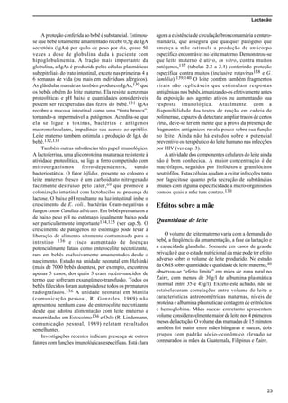 Lactação
23
A proteção conferida ao bebê é substancial. Estimou-
se que bebê totalmente amamentado recebe 0,5g de IgA
secretória (IgAs) por quilo de peso por dia, quase 50
vezes a dose de globulina dada à paciente com
hipoglobulinemia. A fração mais importante da
globulina, a IgAs é produzida pelas células plasmáticas
subepiteliais do trato intestinal, exceto nas primeiras 4 a
6 semanas de vida (ou mais em indivíduos alérgicos).
As glândulas mamárias também produzem IgAs,130 que
os bebês obtêm do leite materno. Ela resiste a enzimas
proteolíticas e pH baixo e quantidades consideráveis
podem ser recuperadas das fezes do bebê.131 IgAs
recobre a mucosa intestinal como uma “tinta branca”,
tornando-a impermeável a patógenos. Acredita-se que
ela se ligue a toxinas, bactérias e antígenos
macromoleculares, impedindo seu acesso ao epitélio.
Leite materno também estimula a produção de IgA do
bebê.132,133
Também outras substâncias têm papel imunológico.
A lactoferrina, uma glicoproteína insaturada resistente à
atividade proteolítica, se liga a ferro competindo com
microorganismos ferro-dependentes, sendo
bacteriostática. O fator bífidus, presente no colostro e
leite materno fresco é um carboidrato nitrogenado
facilmente destruído pelo calor,69 que promove a
colonização intestinal com lactobacilos na presença de
lactose. O baixo pH resultante na luz intestinal inibe o
crescimento de E. coli., bactérias Gram-negativas e
fungos como Candida albicans. Em bebês prematuros e
de baixo peso pH no estômago igualmente baixo pode
ser particularmente importante134,135 (ver cap.5). O
crescimento de patógenos no estômago pode levar à
liberação de alimento altamente contaminado para o
intestino 136 e risco aumentado de doenças
potencialmente fatais como enterocolite necrotizante,
rara em bebês exclusivamente amamentados desde o
nascimento. Estudo na unidade neonatal em Helsinki
(mais de 7000 bebês doentes), por exemplo, encontrou
apenas 5 casos, dos quais 3 eram recém-nascidos de
termo que sofreram exsangüíneo-transfusão. Todos os
bebês falecidos foram autopsiados e todos os prematuros
radiografados.136 A unidade neonatal em Manila
(comunicação pessoal, R. Gonzales, 1989) não
apresentou nenhum caso de enterocolite necrotizante
desde que adotou alimentação com leite materno e
maternidades em Estocolmo136 e Oslo (R. Lindemann,
comunicação pessoal, 1989) relatam resultados
semelhantes.
Investigações recentes indicam presença de outros
fatores com funções imunológicas específicas. Está clara
agora a existência de circulação broncomamária e entero-
mamária, que assegura que qualquer patógeno que
ameaça a mãe estimula a produção de anticorpo
específico encontrável no leite materno. Demonstrou-se
que leite materno é ativo, in vitro, contra muitos
patógenos,137 (tabelas 2.2 a 2.4) conferindo proteção
específica contra muitos (inclusive rotavirus138 e G.
lamblia).139,140 O leite contém também fragmentos
virais não replicáveis que estimulam respostas
antigênicas nos bebês, imunizando-os efetivamente antes
da exposição aos agentes ativos ou aumentando sua
resposta imunológica. Atualmente, com a
disponibilidade dos testes de reação em cadeia de
polimerase, capazes de detectar e ampliar traços de certos
vírus, deve-se ter em mente que a prova da presença de
fragmentos antigênicos revela pouco sobre sua função
no leite. Ainda não há estudos sobre o potencial
preventivo ou terapêutico do leite humano nas infecções
por HIV (ver cap. 3).
A atividade dos componentes celulares do leite ainda
não é bem conhecida. A maior concentração é de
macrófagos, seguidos por linfócitos e granulócitos
neutrófilos. Estas células ajudam a evitar infecções tanto
por fagocitose quanto pela secreção de substâncias
imunes com alguma especificidade a micro-organismos
com os quais a mãe tem contato.130
Efeitos sobre a mãe
Quantidade de leite
O volume de leite materno varia com a demanda do
bebê, a freqüência da amamentação, a fase da lactação e
a capacidade glandular. Somente em casos de grande
privação é que o estado nutricional da mãe pode ter efeito
adverso sobre o volume de leite produzido. No estudo
da OMS sobre quantidade e qualidade do leite materno,40
observou-se “efeito limite” em mães de zona rural no
Zaire, com menos de 30g/l de albumina plasmática
(normal entre 35 e 45g/l). Exceto este achado, não se
estabeleceram correlações entre volume de leite e
características antropométricas maternas, níveis de
proteína e albumina plasmática e contagem de eritrócitos
e hemoglobina. Mães suecas entretanto apresentam
volume consideravelmente maior de leite nos 4 primeiros
meses de lactação. O volume das mamadas de 15 minutos
também foi maior entre mães húngaras e suecas, dois
grupos com padrão sócio-econômico elevado se
comparados às mães da Guatemala, Filipinas e Zaire.
 
