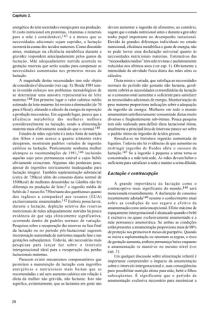 Capítulo 2.
26
energético do leite secretado e energia para sua produção.
O custo nutricional em proteínas, vitaminas e minerais
para a mãe é considerável,143 e a menos que as
necessidades adicionais sejam supridas, a lactação
ocorrerá às custas dos tecidos maternos. Como discutido
antes, mudanças na eficiência metabólica durante a
gravidez respondem antecipadamente pelos gastos da
lactação. Mãe adequadamente nutrida acumula na
gestação reservas que serão usadas para compensar as
necessidades aumentadas nos primeiros meses da
lactação.
A magnitude destas necessidades tem sido objeto
de considerável discussão (ver cap. 1). Desde 1981 tem-
se investido esforços nos problemas metodológicos de
se determinar uma amostra representativa de leite
materno.144 Em primeiro lugar o valor calórico médio
estimado do leite materno foi revisto e diminuido (de 70
para 65kcal), afetando o cálculo da energia de reposição
e produção necessárias. Em segundo lugar, parece que a
eficiência metabólica das mulheres melhora
consideravelmente na lactação, sendo a alimentação
materna mais efetivamente usada do que o normal.145
Estudos de mães cujo leite é a única fonte de nutrição
dos filhos e com acesso a quanto alimento extra
desejarem, mostraram padrões variados de ingestão
calórica na lactação. Praticamente nenhuma mulher
alcançou as recomendações de 1981,146 incluindo
aquelas cujo peso permaneceu estável e cujos bebês
obviamente cresceram. Algumas não perderam peso,
apesar de ingestões teoricamente inadequadas para
lactação integral. Também suplementação substancial
(cerca de 750kcal além do consumo diário normal de
1500kcal) de mulheres desnutridas na Gâmbia não fez
diferença na produção de leite;2 a ingestão média de
bebês de 3 meses foi 750ml tanto dos gambienses quanto
dos ingleses e comparável aos texanos (EUA)
exclusivamente amamentados.142 Embora possa haver,
durante a lactação, depleção seletiva das reservas
nutricionais de mães adequadamente nutridas há pouca
evidência de que seja clinicamente significativa,
ocorrendo dentro de padrões normais de variação.
Pesquisas sobre a recuperação das reservas na fase final
da lactação ou no período pós-lactacional sugerem
incorporação aumentada de nutrientes naquela fase e nas
gestações subseqüentes. Todavia, são necessárias mais
pesquisas para lançar luz sobre o intervalo
intergestacional ideal para a recuperação das perdas
lactacionais maternas.
Parecem existir mecanismos compensatórios que
permitem a manutenção da lactação com ingestões
energéticas e nutricionais mais baixas que as
recomendadas e até sem aumento calórico em relação à
dieta da mulher não grávida, não lactante. Isto não
significa, evidentemente, que as lactantes em geral não
devam aumentar a ingestão de alimentos; ao contrário,
sugere que o estado nutricional antes e durante a gravidez
tenha papel importante no desempenho lactacional.
Devido às grandes diferenças individuais no estado
nutricional, eficiência metabólica e gasto de energia, não
se pode lavrar uma declaração universal quanto às
necessidades nutricionais maternas. Estimativas das
“necessidades médias” têm sido revistas e paulatinamente
reduzidas nos últimos anos (ver cap. 1). Obviamente a
intensidade da atividade física diária das mães afeta os
cálculos.
Dieta mista e variada, que satisfaça as necessidades
normais do período não gestante não lactante, geral-
mente cobrirá as necessidades extraordinárias da lactação
se o consumo total aumentar o suficiente para satisfazer
as necessidades adicionais de energia. Monitorização do
peso materno proporciona indicações sobre a adequação
da ingestão de energia. Mulheres em todo o mundo
amamentam satisfatoriamente consumindo dietas muito
diversas e freqüentemente sub-ótimas. Pouca pesquisa
tem sido realizada para definir dieta lactacional ótima;
atualmente a principal área de interesse parece ser sobre
o padrão ótimo de ingestão de ácidos graxos.
Ressalta-se na literatura ingestão aumentada de
líquidos. Todavia não há evidências de que aumentar ou
restringir ingestão de fluidos afete o sucesso da
lactação.147 Se a ingestão é pequena a urina torna-se
concentrada e a mãe terá sede. As mães devem beber o
suficiente para satisfazer a sede e manter a urina diluída.
Lactação e contracepção
A grande importância da lactação como o
contraceptivo mais significante do mundo,148 será
mencionada resumidamente. A declaração de consenso
recentemente adotada149 resume o conhecimento atual
sobre as condições de uso seguro e efetivo da
amamentação como anticoncepcional. Efeito máximo de
espaçamento intergestacional é alcançado quando o bebê
é exclusiva ou quase exclusivamente amamentado e a
mãe permanece amenorréica. Se ambas as condições
estão presentes a amamentação proporciona mais de 98%
de proteção nos primeiros 6 meses de puerpério. Quando
se inicia a suplementação ou retornam as regras, o risco
de gestação aumenta, embora permaneça baixo enquanto
a amamentação se mantiver no mesmo nível (ver
cap. 3).
Em qualquer discussão sobre alimentação infantil é
importante compreender o impacto da amamentação
sobre o intervalo intergestacional e, suas conseqüências
para possibilitar nutrição ótima para mãe, bebê e filhos
subseqüentes. É significante que o período de
amamentação exclusiva necessário para maximizar a
 