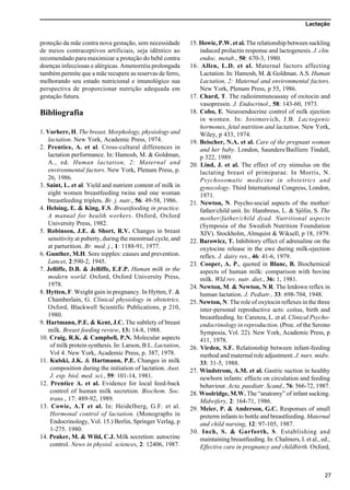 Lactação
27
proteção da mãe contra nova gestação, sem necessidade
de meios contraceptivos artificiais, seja idêntico ao
recomendado para maximizar a proteção do bebê contra
doenças infecciosas e alérgicas. Amenorréia prolongada
também permite que a mãe recupere as reservas de ferro,
melhorando seu estado nutricional e imunológico sua
perspectiva de proporcionar nutrição adequada em
gestação futura.
Bibliografia
1. Vorherr, H. The breast. Morphology, physiology and
lactation. New York, Academic Press, 1974.
2. Prentice, A. et al. Cross-cultural differences in
lactation performance. In: Hamosh, M. & Goldman,
A., ed. Human lactation, 2: Maternal and
environmental factors. New York, Plenum Press, p.
26, 1986.
3. Saint, L. et al. Yield and nutrient content of milk in
eight women breastfeeding twins and one woman
breastfeeding triplets. Br. j. nutr., 56: 49-58, 1986.
4. Helsing, E. & King, F.S. Breastfeeding in practice.
A manual for health workers. Oxford, Oxford
University Press, 1982.
5. Robinson, J.E. & Short, R.V. Changes in breast
sensitivity at puberty, during the menstrual cycle, and
at parturition. Br. med. j., 1: 1188-91, 1977.
6. Gunther, M.H. Sore nipples: causes and prevention.
Lancet, 2:590-2, 1945.
7. Jelliffe, D.B. & Jelliffe, E.F.P. Human milk in the
modern world. Oxford, Oxford University Press,
1978.
8. Hytten, F. Weight gain in pregnancy. In Hytten, F. &
Chamberlain, G. Clinical physiology in obstetrics.
Oxford, Blackwell Scientific Publications, p 210,
1980.
9. Hartmann, P.E. & Kent, J.C. The subtlety of breast
milk. Breast feeding review, 13: 14-8, 1988.
10. Craig, R.K. & Campbell, P.N. Molecular aspects
of milk protein synthesis. In: Larson, B.L. Lactation,
Vol 4. New York, Academic Press, p. 387, 1978.
11. Kulski, J.K. & Hartmann, P.E. Changes in milk
composition during the initiation of lactation. Aust.
J. exp. biol. med. sci., 59: 101-14, 1981.
12. Prentice A. et al. Evidence for local feed-back
control of human milk secretion. Biochem. Soc.
trans., 17: 489-92, 1989.
13. Cowie, A.T et al. In: Heidelberg, G.F. et al.
Hormonal control of lactation. (Monographs in
Endocrinology, Vol. 15.) Berlin, Springer Verlag, p
1-275. 1980.
14. Peaker, M. & Wild, C.J. Milk secretion: autocrine
control. News in physiol. sciences, 2: 12406, 1987.
15. Howie, P.W. et al. The relationship between suckling
induced prolactin response and lactogenesis. J. clin.
endoc. metab., 50: 670-3, 1980.
16. Allen, L.D. et al. Maternal factors affecting
Lactation. In: Hamosh, M. & Goldman. A.S. Human
Lactation, 2: Maternal and environmental factors.
New York, Plenum Press, p 55, 1986.
17. Chard, T. The radioimmunoassay of oxitocin and
vasopressin. J. Endocrinol., 58: 143-60, 1973.
18. Cobo, E. Neuroendocrine control of milk ejection
in women. In: Josimovich, J.B. Lactogenic
hormones, fetal nutrition and lactation. New York,
Wiley, p 433, 1974.
19. Beischer, N.A. et al. Care of the pregnant woman
and her baby. London, Saunders/Bailliere Tindall,
p 322, 1989.
20. Lind, J. et al. The effect of cry stimulus on the
lactating breast of primiparae. In Morris, N.
Psychosomatic medicine in obstetrics and
gynecology. Third International Congress, London,
1971.
21. Newton, N. Psycho-social aspects of the mother/
father/child unit. In: Hambreus, L. & Sjölin, S. The
mother/father/child dyad. Nutritional aspects
(Symposia of the Swedish Nutrition Foundation
XIV). Stockholm, Almquist & Wiksell, p 18, 1979.
22. Barowicz, T. Inhibitory effect of adrenaline on the
oxytocine release in the ewe during milk-ejection
reflex. J. dairy res., 46: 41-6, 1979.
23. Cooper, A. P., quoted in Blanc, B. Biochemical
aspects of human milk: comparison with bovine
milk. Wld rev. nutr. diet., 36: 1, 1981.
24. Newton, M. & Newton, N.R. The letdown reflex in
human lactation. J. Pediatr., 33: 698-704, 1948.
25. Newton, N. The role of oxytocin reflexes in the three
inter-personal reproductive acts: coitus, birth and
breastfeeding. In: Carenza, L. et al. Clinical Psycho-
endocrinology in reproduction. (Proc. of the Serono
Symposia, Vol. 22). New York, Academic Press, p
411, 1978.
26. Virden, S.F. Relationship between infant-feeding
method and maternal role adjustment. J. nurs. midw.
33: 31-5, 1988.
27. Windstrom, A.M. et al. Gastric suction in healthy
newborn infants: effects on circulation and feeding
behaviour. Acta. paediatr. Scand., 76: 566-72, 1987.
28. Woolridge, M.W. The “anatomy” of infant sucking.
Midwifery, 2: 164-71, 1986.
29. Meier, P. & Anderson, G.C. Responses of small
preterm infants to bottle and breastfeeding. Maternal
and child nursing, 12: 97-105, 1987.
30. Inch, S. & Garforth, S. Establishing and
maintaining breastfeeding. In: Chalmers, I. et al., ed.,
Effective care in pregnancy and childbirth. Oxford,
 