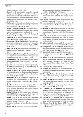 Capítulo 2.
28
Oxford University Press, 1989.
31. Host, A. et al. A prospective study of cow’s milk
allergy in exclusively breast-fed infants. Incidence,
pathogenic role of early inadvertent exposure to
cow’s milk formula, and characterization of bovine
milk protein in human milk. Acta paediatr. Scand.,
77: 663-70, 1988.
32. Righard, L. Les habitudes en salle d’accouchement
et le succès de l’allaitement maternel. Les dossiers
de l’obstétrique, 170: 411-23, 1952.
33. Royal College of Midwives. Succesfull breast-
feeding: a handbook for midwives and others helping
the breast-feeding mother. London, 1988.
34. Newton, N. Nipple pain and nipple damage. J.
pediatr., 41: 411-23, 1952.
35. Minchin, M.K. Breastfeeding matters. Sydney,
Allen & Unwin, p 130-49, 1989.
36. Hartmann, P.E. & Kulski, J.K. Changes in the
composition of the mamary secretion of women after
abrupt termination of breast feeding. J. physiol. 275:
1-11, 1978.
37. Egli, G.E. et al. The influence of the number of
feedings on milk production. Pediatrics, 27: 314-7,
1961.
38. Hartmann, P.E. & Prosser, J.G. Physiological basis
of longitudinal changes in human milk yield and
composition. Fed. Proc., 9: 2448-53, 1984.
39. Wassenberger, J. et al. Is there an excess of satured
fat in infant formula? J. Am. Med. Assoc., 254: 3047-
8, 1985.
40. Quantity and quality of breast milk. Report on the
WHO Collaborative Study on Breast-feeding. J.
Physiol. 275: 1-11, 1978.
41. Hibberd, M.C. et al. Variation in the composition
of breast milk during the first five weeks of lactation:
implications for the feeding of pre-term infants. Arch.
dis. child., 57: 658-62, 1982.
42. Lönnerdal, B. et al. Breast milk composition in
Ethiopian and Swedish mothers. II. Lactose and
protein contents. Amer. j. clin. nutr., 29: 1134-41,
1976.
43. Hambraeus, L. et al. Nutritional aspects of breast
milk versus cow’s milk formula. In: Hambraeus, L.
et al. Food and immonology. Stockholm, Almquist
& Wiksell, p 116, 1977.
44. Ralha, N.C.R. et al. Milk-protein intake in the term
infant. I. Metabolic responses and effects on growth.
Acta paediatr. Scand., 75: 881-6, 1986.
45. Ralha, N.C.R. et al. Milk-protein intake in the term
infant. II. Effects on amino acid concentration. Acta
paediatr. Scand., 75:887-92, 1986.
46. Gunther, M. Infant feeding. London, Methuen,
1970.
47. Ralha, N.C.R. Nutritional protein in milk and the
protein requirement of normal infants. Pediatrics 75:
5142-5, 1985 e 76: 329, 1985 (carta).
48. Cavagni, G. et al. Passage of food antigens into the
circulation of breast-fed infant. Ann. allergy, 61: 361-
5, 1985.
49. Cavell, B. Gastric emptying in pre-term infants. Acta
paediatr. Scand., 68: 725-30, 1979.
50. Lawrence, R.A. Breastfeeding: a guide for the
medical profession. St. Louis, C.V. Mosby Co., p
85, 1989.
51. Hamosh, M. et al. Lipids in milk and the first steps
in their digestion. In: Current issues in feeding the
normal infant. Pediatrics, 1: 146-50, 1985. (Suppl.
75).
52. Gauli, G.E. et al. Milk protein quantity and quality
in low-birth-weight infants. III. Effect on sulphur
amino acids in the plasma and the urine. J. pediatr.,
90: 348-55, 1977.
53. Atkinson, S.A & Lönnerdal, B. Protein and non-
protein nitrogen in human milk. CRC Press, 1989.
54. Thompkinson, D.K. & Mathur, B.N. Physiological
response of neonates to lipids of human and bovine
milk. Austr. j. nutr. diet., 46: 67-70, 1989.
55. Crawford, M.A. et al. Milk lipids and their
variability. Curr. med. res. opin., 4(suppl. 1): 33-
43, 1976.
56. Bitman, J. et al. Lipid composition of prepartum,
preterm and term milk. In Hamosh, M. & Goldman.
A.S. Human Lactation, 2: Maternal and
environmental factors. New York, Plenum Press,
1986.
57. Lawrence, R.A. reference 50, p 73-7.
58. Drewett, R.F. Returning to the suckled breast: a
further test of Hall’s hypothesis. Early hum. dev., 6:
161-3, 1982.
59. Woolridge, M.W. et al. Individual patterns of milk
intake during breast-feeding. Early hum. dev., 7: 265-
72, 1982.
60. Morley, R. et al. Mothers’s choice to provide breast
milk and developmental outcome. Arch. dis. child.,
63: 1382-5, 1988.
61. Guthrie, H.A. et al. Fatty acid patterns in human
milk. J. pediatr., 90: 39-41, 1977.
62. Clandinin, M.T. & Chappell, J.E. Long-chain
polyenoic essencial fatty acids in human milk: Are
they of benefit to the newborn? In: Schaub, J. ed.
Composition and physiological properties of human
milk. Amsterdam, Elservier, p 213-24, 1985.
63. Jackson, K.A. & Gibson, R.A. A comparison of
long-chain polyunsaturates in infant foods with
breast milk. Breast feeding rewiew, 13: 38-9, 1988.
64. Gibson, R.A. & Kneebone, G.M. Fatty acid
composition of infant formulae. Austr. paediatr. j.
17: 46-53, 1981.
 