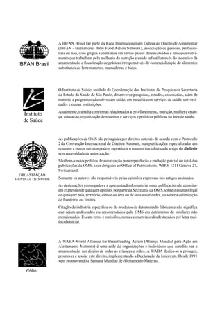 IBFAN Brasil
Instituto
de Saúde
ORGANIZAÇÃO
MUNDIAL DE SAÚDE
WABA
A IBFAN Brasil faz parte da Rede Internacional em Defesa do Direito de Amamentar
(IBFAN - Inernational Baby Food Action Network), associação de pessoas, profissio-
nais ou não, e/ou grupos voluntários em vários países desenvolvidos e em desenvolvi-
mento que trabalham pela melhoria da nutrição e saúde infantil através do incentivo da
amamentação e fiscalização de práticas irresponsáveis de comercialização de alimentos
substitutos do leite materno, mamadeiras e bicos.
O Instituto de Saúde, unidade da Coordenação dos Institutos de Pesquisa da Secretaria
de Estado da Saúde de São Paulo, desenvolve pesquisas, estudos, assessorias, além de
material e programas educativos em saúde, em parceria com serviços de saúde, universi-
dades e outras instituições.
Atualmente, trabalha com temas relacionados a envelhecimento, nutrição, mulher e crian-
ça, educação, organização de sistemas e serviços e políticas públicas na área de saúde.
As publicações da OMS são protegidas por direitos autorais de acordo com o Protocolo
2 da Convenção Internacional de Direitos Autorais, mas publicações especializadas em
resumos e outras revistas podem reproduzir o resumo inicial de cada artigo do Bulletin
sem necessidade de autorização.
São bem-vindos pedidos de autorização para reprodução e tradução parcial ou total das
publicações da OMS, a ser dirigidas ao Office of Publications, WHO, 1211 Geneva 27,
Switzerland.
Somente os autores são responsáveis pelas opiniões expressas nos artigos assinados.
As designações empregadas e a apresentação do material nesta publicação não constitu-
em expressão de qualquer opinião, por parte da Secretaria da OMS, sobre o estatuto legal
de qualquer país, território, cidade ou área ou de suas autoridades, ou sobre a delimitação
de fronteiras ou limites.
Citação de indústria específica ou de produtos de determinado fabricante não significa
que sejam endossados ou recomendados pela OMS em detrimento de similares não
mencionados. Exceto erros e omissões, nomes comerciais são destacados por letra mai-
úscula inicial.
A WABA-World Alliance for Breastfeeding Action (Aliança Mundial para Ação em
Aleitamento Materno) é uma rede de organizações e indivíduos que acredita ser a
amamentação um direito de todas as crianças e mães. A WABA dedica-se a proteger,
promover e apoiar este direito, implementando a Declaração de Innocenti. Desde 1991
vem promovendo a Semana Mundial de Aleitamento Materno.
 
