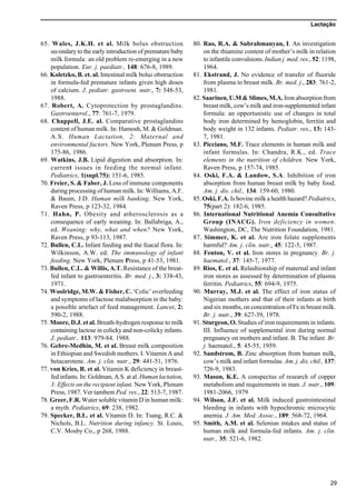 Lactação
29
65. Wales, J.K.H. et al. Milk bolus obstruction
secondary to the early introduction of premature baby
milk formula: an old problem re-emerging in a new
population. Eur. j. paediatr., 148: 676-8, 1989.
66. Koletzko, B. et. al. Intestinal milk bolus obstruction
in formula-fed premature infants given high doses
of calcium. J. pediatr. gastroent. nutr., 7: 548-53,
1988.
67. Robert, A. Cytoprotection by prostaglandins.
Gastroenterol., 77: 761-7, 1979.
68. Chappell, J.E. al. Comparative prostaglandins
content of human milk. In: Hamosh, M. & Goldman.
A.S. Human Lactation, 2: Maternal and
environmental factors. New York, Plenum Press, p
175-86, 1986.
69. Watkins, J.B. Lipid digestion and absorption. In:
current issues in feeding the normal infant.
Pediatrics, 1(supl.75): 151-6, 1985.
70. Freier, S. & Faber, J. Loss of immune components
during processing of human milk. In: Williams, A.F.
& Baum, J.D. Human milk banking. New York,
Raven Press, p 123-32, 1984.
71. Hahn, P. Obesity and atherosclerosis as a
consequence of early weaning. In: Ballabriga, A.,
ed. Weaning: why, what and when? New York,
Raven Press, p 93-113, 1987.
72. Bullen, C.L. Infant feeding and the feacal flora. In:
Wilkinson, A.W. ed. The immunology of infant
feeding. New York, Plenum Press, p 41-53, 1981.
73. Bullen, C.L. & Willis, A.T. Resistance of the breat-
fed infant to gastroenteritis. Br. med. j., 3: 338-43,
1971.
74. Woolridge, M.W. & Fisher, C. ‘Colic’ overfeeding
and symptoms of lactose malabsorption in the baby:
a possible artefact of feed management. Lancet, 2:
590-2, 1988.
75. Moore, D.J. et al. Breath-hydrogen response to milk
containing lactose in colicky and non-colicky infants.
J. pediatr., 113: 979-84, 1988.
76. Gebre-Medhin, M. et al. Breast milk composition
in Ethiopian and Swedish mothers. I. Vitamin A and
betacarotene. Am. j. clin. nutr., 29: 441-51, 1976.
77. von Kries, R. et al. Vitamin K deficiency in breast-
fed infants. In: Goldman, A.S. at al. Human lactation,
3: Effects on the recipient infant. New York, Plenum
Press, 1987. Ver tambem Ped. res., 22: 513-7, 1987.
78. Greer, F.R. Water soluble vitamin D in human milk:
a myth. Pediatrics, 69: 238, 1982.
79. Specker, B.L. et al. Vitamin D. In: Tsang, R.C. &
Nichols, B.L. Nutrition during infancy. St. Louis,
C.V. Mosby Co., p 268, 1988.
80. Rao, R.A. & Subrahmanyan, I. An investigation
on the thiamine content of mother’s milk in relation
to infantile convulsions. Indian j. med. res., 52: 1198,
1964.
81. Ekstrand, J. No evidence of transfer of fluoride
from plasma to breast milk. Br. med. j., 283: 761-2,
1981.
82. Saarinen, U.M & Slimes, M.A. Iron absorption from
breast milk, cow’s milk and iron-supplemented infant
formula: an opportunistic use of changes in total
body iron determined by hemoglobin, ferritin and
body weight in 132 infants. Pediatr. res., 13: 143-
7, 1981.
83. Picciano, M.F. Trace elements in human milk and
infant formulas. In: Chandra, R.K., ed. Trace
elements in the nutrition of children. New York,
Raven Press, p 157-74, 1985.
84. Oski, F.A. & Landow, S.A. Inhibition of iron
absorption from human breast milk by baby food.
Am. j. dis. chil., 134: 159-60, 1980.
85. Oski, F.A. Is bovine milk a health hazard? Pediatrics,
75(part 2): 182-6, 1985.
86. International Nutritional Anemia Consultative
Group (INACG). Iron deficiency in women.
Washington, DC, The Nutrition Foundation, 1981.
87. Simmer, K. et al. Are iron folate supplements
harmful? Am. j. clin. nutr., 45: 122-5, 1987.
88. Fenton, V. et al. Iron stores in pregnancy. Br. j.
haematol., 37: 145-7, 1977.
89. Rios, E. et al. Relashionship of maternal and infant
iron stores as assessed by determination of plasma
ferritin. Pediatrics, 55: 694-9, 1975.
90. Murray, M.J. et al. The effect of iron status of
Nigerian mothers and that of their infants at birth
and six months, on concentration of Fe in breast milk.
Br. j. nutr., 39: 627-39, 1978.
91. Sturgeon, O. Studies of iron requirements in infants.
III. Influence of supplemental iron during normal
pregnancy on mothers and infant. B. The infant. Br.
j. haematol., 5: 45-55, 1959.
92. Sandstrom, B. Zinc absorption from human milk,
cow’s milk and infant formulas. Am. j. dis. chil., 137:
726-9, 1983.
93. Mason, K.E. A conspectus of research of copper
metabolism and requirements in man. J. nutr., 109:
1981-2066, 1979
94. Wilson, J.F. et al. Milk induced gastrointestinal
bleeding in infants with hypochromic microcytic
anemia. J. Am. Med. Assoc., 189: 568-72, 1964.
95. Smith, A.M. et al. Seleniun intakes and status of
human milk and formula-fed infants. Am. j. clin.
nutr., 35: 521-6, 1982.
 
