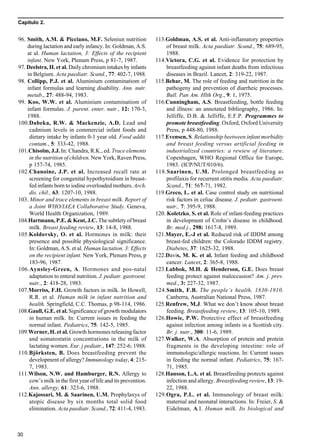 Capítulo 2.
30
96. Smith, A.M. & Picciano, M.F. Seleniun nutrition
during lactation and early infancy. In: Goldman, A.S.
at al. Human lactation, 3: Effects of the recipient
infant. New York, Plenum Press, p 81-7, 1987.
97. Deelstra, H. et al. Daily chromium intakes by infants
in Belgium. Acta paediatr. Scand., 77: 402-7, 1988.
98. Collipp, P.J. et al. Aluminium contaminatiom of
infant formulas and learning disability. Ann. nutr.
metab., 27: 488-94, 1983.
99. Koo, W.W. et al. Aluminium contaminatiom of
infant formulas. J. parent. enter. nutr., 12: 170-3,
1988.
100.Dabeka, R.W. & Mackenzie, A.D. Lead and
cadmium levels in commercial infant foods and
dietary intake by infants 0-1 year old. Food addit.
contam., 5: 333-42, 1988.
101.Chisolm, J.J. In: Chandra, R.K., ed. Trace elements
in the nutrition of children. New York, Raven Press,
p 157-74, 1985.
102.Chanoine, J.P. et al. Increased recall rate at
screening for congenital hypothyroidism in breast-
fed infants born to iodine overloaded mothers. Arch.
dis. chil., 63: 1207-10, 1988.
103. Minor and trace elements in breast milk. Report of
a Joint WHO/IAEA Collaborative Study. Geneva,
World Health Organization, 1989.
104.Hartmann, P.E. & Kent, J.C. The subtlety of breast
milk. Breast feeding review, 13: 14-8, 1988.
105.Koldovsky, O. et al. Hormones in milk: their
presence and possible physiological significance.
In: Goldman, A.S. et al. Human lactation. 3: Effects
on the recipient infant. New York, Plenum Press, p
183-96, 1987.
106.Aynsley-Green, A. Hormones and pos-natal
adaptation to enteral nutrition. J. pediatr. gastroent.
nutr., 2: 418-28, 1983.
107.Morriss, F.H. Growth factors in milk. In Howell,
R.R. et al. Human milk in infant nutrition and
health. Springfield, C.C. Thomas, p 98-114, 1986.
108.Gaull, G.E. et al. Significance of growth modulators
in human milk. In: Current issues in feeding the
normal infant. Pediatrics, 75: 142-5, 1985.
109.Werner, H. et al. Growth hormones releasing factor
and somatostatin concentrations in the milk of
lactating women. Eur. j pediatr., 147: 252-6; 1988.
110.Björksten, B. Does breastfeeding prevent the
development of allergy? Immunology today, 4: 215-
7, 1983.
111.Wilson, N.W. and Hamburger, R.N. Allergy to
cow’s milk in the first year of life and its prevention.
Ann. allergy, 61: 323-6, 1988.
112.Kajossari, M. & Saarinen, U.M. Prophylaxys of
atopic disease by six months total solid food
elimination. Acta paediatr. Scand., 72: 411-4, 1983.
113.Goldman, A.S. et al. Anti-inflamatory properties
of breast milk. Acta paediatr. Scand., 75: 689-95,
1988.
114.Victora, C.G. et al. Evidence for protection by
breastfeeding against infant deaths from infectious
diseases in Brazil. Lancet, 2: 319-22, 1987.
115.Behar, M. The role of feeding and nutrition in the
pathogeny and prevention of diarrheic processes.
Bull. Pan Am. Hlth Org., 9: 1, 1975.
116.Cunningham, A.S. Breastfeeding, bottle feeding
and illness: an annotated bibliography, 1986. In:
Jelliffe, D.B. & Jelliffe, E.F.P. Programmes to
promote breastfeeding. Oxford, Oxford University
Press, p 448-80, 1988.
117.Evensen, S. Relationship beetween infant morbidity
and breast feeding versus artificial feeding in
industrialized countries: a rewiew of literature.
Copenhagen, WHO Regional Office for Europe,
1983. (ICP/NUT/010/6).
118.Saarinen, U.M. Prolonged breastfeeding as
profilaxis for recurrent otitis media. Acta paediatr.
Scand., 71: 567-71, 1982.
119.Greco, L. et al. Case control study on nutritional
risk factors in celiac disease. J. pediatr. gastroent.
nutr., 7: 395-9, 1988.
120. Koletzko, S. et al. Role of infant-feeding practices
in development of Crohn’s disease in childhood.
Br. med j., 298: 1617-8, 1989.
121.Mayer, E.-J et al. Reduced risk of IDDM among
breast-fed children: the Colorado IDDM registry.
Diabetes, 37: 1625-32, 1988.
122.Davis, M. K. et al. Infant feeding and childhood
cancer. Lancet, 2: 365-8, 1988.
123.Labbok, M.H. & Henderson, G.E. Does breast
feeding protect against maloccusion? Am. j. prev.
med., 3: 227-32, 1987.
124.Smith, F.B. The people’s health, 1830-1910.
Canberra, Australian National Press, 1987.
125.Renfrew, M.J. What we don’t know about breast
feeding. Breastfeeding review, 13: 105-10, 1989.
126.Howie, P.W. Protective effect of breastfeeding
against infection among infants in a Scottish city.
Br. j. nutr., 300: 11-6, 1989.
127.Walker, W.A. Absorption of protein and protein
fragments in the developing intestine: role of
immunologic/allergic reactions. In: Current issues
in feeding the normal infant. Pediatrics, 75: 167-
71, 1985.
128.Hanson, L.A. et al. Breastfeeding protects against
infection and allergy. Breastfeeding review, 13: 19-
22, 1988.
129.Ogra, P.L. et al. Immunology of breast milk:
maternal and neonatal interactions. In: Freier, S. &
Eidelman, A.I. Human milk. Its biological and
 