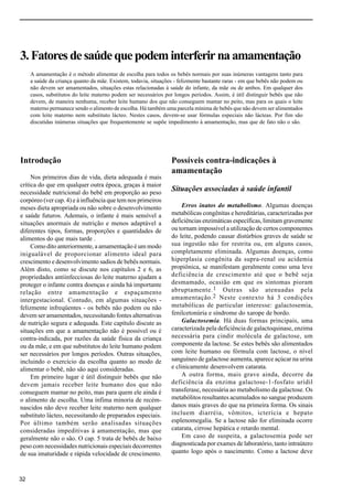 Capítulo 3.
32
3.Fatoresdesaúdequepodeminterferirnaamamentação
A amamentação é o método alimentar de escolha para todos os bebês normais por suas inúmeras vantagens tanto para
a saúde da criança quanto da mãe. Existem, todavia, situações - felizmente bastante raras - em que bebês não podem ou
não devem ser amamentados, situações estas relacionadas à saúde do infante, da mãe ou de ambos. Em qualquer dos
casos, substitutos do leite materno podem ser necessários por longos períodos. Assim, é útil distinguir bebês que não
devem, de maneira nenhuma, receber leite humano dos que não conseguem mamar no peito, mas para os quais o leite
materno permanece sendo o alimento de escolha. Há também uma parcela mínima de bebês que não devem ser alimentados
com leite materno nem substituto lácteo. Nestes casos, devem-se usar fórmulas especiais não lácteas. Por fim são
discutidas inúmeras situações que frequentemente se supõe impedimento à amamentação, mas que de fato não o são.
Introdução
Nos primeiros dias de vida, dieta adequada é mais
crítica do que em qualquer outra época, graças à maior
necessidade nutricional do bebê em proporção ao peso
corpóreo (ver cap. 4) e à influência que tem nos primeiros
meses dieta apropriada ou não sobre o desenvolvimento
e saúde futuros. Ademais, o infante é mais sensível a
situações anormais de nutrição e menos adaptável a
diferentes tipos, formas, proporções e quantidades de
alimentos do que mais tarde .
Como dito anteriormente, a amamentação é um modo
inigualável de proporcionar alimento ideal para
crescimento e desenvolvimento sadios de bebês normais.
Além disto, como se discute nos capítulos 2 e 6, as
propriedades antiinfecciosas do leite materno ajudam a
proteger o infante contra doenças e ainda há importante
relação entre amamentação e espaçamento
intergestacional. Contudo, em algumas situações -
felizmente infreqüentes - os bebês não podem ou não
devem ser amamentados, necessitando fontes alternativas
de nutrição segura e adequada. Este capítulo discute as
situações em que a amamentação não é possível ou é
contra-indicada, por razões da saúde física da criança
ou da mãe, e em que substitutos do leite humano podem
ser necessários por longos períodos. Outras situações,
incluindo o exercício da escolha quanto ao modo de
alimentar o bebê, não são aqui consideradas.
Em primeiro lugar é útil distinguir bebês que não
devem jamais receber leite humano dos que não
conseguem mamar no peito, mas para quem ele ainda é
o alimento de escolha. Uma ínfima minoria de recém-
nascidos não deve receber leite materno nem qualquer
substituto lácteo, necessitando de preparados especiais.
Por último também serão analisadas situações
consideradas impeditivas à amamentação, mas que
geralmente não o são. O cap. 5 trata de bebês de baixo
peso com necessidades nutricionais especiais decorrentes
de sua imaturidade e rápida velocidade de crescimento.
Possíveis contra-indicações à
amamentação
Situações associadas à saúde infantil
Erros inatos do metabolismo. Algumas doenças
metabólicas congênitas e hereditárias, caracterizadas por
deficiências enzimáticas específicas, limitam gravemente
ou tornam impossível a utilização de certos componentes
do leite, podendo causar distúrbios graves de saúde se
sua ingestão não for restrita ou, em alguns casos,
completamente eliminada. Algumas doenças, como
hiperplasia congênita da supra-renal ou acidemia
propiônica, se manifestam geralmente como uma leve
deficiência de crescimento até que o bebê seja
desmamado, ocasião em que os sintomas pioram
abruptamente.1 Outras são atenuadas pela
amamentação.2 Neste contexto há 3 condições
metabólicas de particular interesse: galactosemia,
fenilcetonúria e síndrome do xarope de bordo.
Galactosemia. Há duas formas principais, uma
caracterizada pela deficiência de galactoquinase, enzima
necessária para cindir molécula de galactose, um
componente da lactose. Se estes bebês são alimentados
com leite humano ou fórmula com lactose, o nível
sanguíneo de galactose aumenta, aparece açúcar na urina
e clinicamente desenvolvem catarata.
A outra forma, mais grave ainda, decorre da
deficiência da enzima galactose-1-fosfato uridil
transferase, necessária ao metabolismo da galactose. Os
metabólitos resultantes acumulados no sangue produzem
danos mais graves do que na primeira forma. Os sinais
incluem diarréia, vômitos, icterícia e hepato
esplenomegalia. Se a lactose não for eliminada ocorre
catarata, cirrose hepática e retardo mental.
Em caso de suspeita, a galactosemia pode ser
diagnosticada por exames de laboratório, tanto intraútero
quanto logo após o nascimento. Como a lactose deve
 