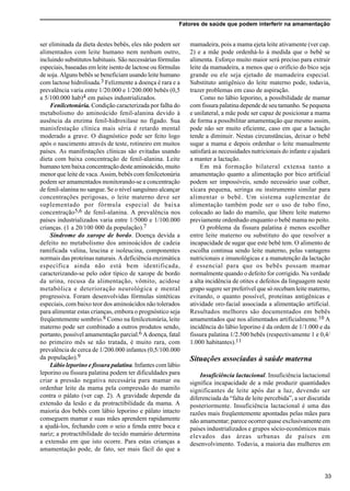 Fatores de saúde que podem interferir na amamentação
33
ser eliminada da dieta destes bebês, eles não podem ser
alimentados com leite humano nem nenhum outro,
incluindo substitutos habituais. São necessárias fórmulas
especiais, baseadas em leite isento de lactose ou fórmulas
de soja. Alguns bebês se beneficiam usando leite humano
com lactose hidrolisada.3 Felizmente a doença é rara e a
prevalência varia entre 1/20.000 e 1/200.000 bebês (0,5
a 5/100.000 hab)4 em países industrializados.
Fenilcetonúria. Condição caracterizada por falha do
metabolismo do aminoácido fenil-alanina devido à
ausência da enzima fenil-hidroxilase no fígado. Sua
manisfestação clínica mais séria é retardo mental
moderado a grave. O diagnóstico pode ser feito logo
após o nascimento através de teste, rotineiro em muitos
países. As manifestações clínicas são evitadas usando
dieta com baixa concentração de fenil-alanina. Leite
humano tem baixa concentração deste aminoácido, muito
menor que leite de vaca. Assim, bebês com fenilcetonúria
podem ser amamentados monitorando-se a concentração
de fenil-alanina no sangue. Se o nível sanguíneo alcançar
concentrações perigosas, o leite materno deve ser
suplementado por fórmula especial de baixa
concentração5,6 de fenil-alanina. A prevalência nos
países industrializados varia entre 1/5000 e 1/100.000
crianças. (1 a 20/100 000 da população).7
Síndrome do xarope de bordo. Doença devida a
defeito no metabolismo dos aminoácidos de cadeia
ramificada valina, leucina e isoleucina, componentes
normais das proteínas naturais. A deficiência enzimática
específica ainda não está bem identificada,
caracterizando-se pelo odor típico de xarope de bordo
da urina, recusa da alimentação, vômito, acidose
metabólica e deterioração neurológica e mental
progressiva. Foram desenvolvidas fórmulas sintéticas
especiais, com baixo teor dos aminoácidos não tolerados
para alimentar estas crianças, embora o prognóstico seja
freqüentemente sombrio.8 Como na fenilcetonúria, leite
materno pode ser combinado a outros produtos sendo,
portanto, possível amamentação parcial.6 A doença, fatal
no primeiro mês se não tratada, é muito rara, com
prevalência de cerca de 1/200.000 infantes (0,5/100.000
da população).9
Lábio leporino e fissura palatina. Infantes com lábio
leporino ou fissura palatina podem ter dificuldades para
criar a pressão negativa necessária para mamar ou
ordenhar leite da mama pela compressão do mamilo
contra o pálato (ver cap. 2). A gravidade depende da
extensão da lesão e da protractibilidade da mama. A
maioria dos bebês com lábio leporino e pálato intacto
conseguem mamar e suas mães aprendem rapidamente
a ajudá-los, fechando com o seio a fenda entre boca e
nariz; a protractibilidade do tecido mamário determina
a extensão em que isto ocorre. Para estas crianças a
amamentação pode, de fato, ser mais fácil do que a
mamadeira, pois a mama ejeta leite ativamente (ver cap.
2) e a mãe pode ordenhá-lo à medida que o bebê se
alimenta. Esforço muito maior será preciso para extrair
leite da mamadeira, a menos que o orifício do bico seja
grande ou ele seja ejetado de mamadeira especial.
Substituto antigênico do leite materno pode, todavia,
trazer problemas em caso de aspiração.
Como no lábio leporino, a possibilidade de mamar
com fissura palatina depende de seu tamanho. Se pequena
e unilateral, a mãe pode ser capaz de posicionar a mama
de forma a possibilitar amamentação que mesmo assim,
pode não ser muito eficiente, caso em que a lactação
tende a diminuir. Nestas circunstâncias, deixar o bebê
sugar a mama e depois ordenhar o leite manualmente
satisfará as necessidades nutricionais do infante e ajudará
a manter a lactação.
Em má formação bilateral extensa tanto a
amamentação quanto a alimentação por bico artificial
podem ser impossíveis, sendo necessário usar colher,
xícara pequena, seringa ou instrumento similar para
alimentar o bebê. Um sistema suplementar de
alimentação também pode ser o uso de tubo fino,
colocado ao lado do mamilo, que libere leite materno
previamente ordenhado enquanto o bebê mama no peito.
O problema da fissura palatina é menos escolher
entre leite materno ou substituto do que resolver a
incapacidade de sugar que este bebê tem. O alimento de
escolha continua sendo leite materno, pelas vantagens
nutricionais e imunológicas e a manutenção da lactação
é essencial para que os bebês possam mamar
normalmente quando o defeito for corrigido. Na verdade
a alta incidência de otites e defeitos da linguagem neste
grupo sugere ser preferível que só recebam leite materno,
evitando, o quanto possível, proteínas antigênicas e
atividade oro-facial associada a alimentação artificial.
Resultados melhores são documentados em bebês
amamentados que nos alimentados artificialmente.10 A
incidência do lábio leporino é da ordem de 1/1.000 e da
fissura palatina 1/2.500 bebês (respectivamente 1 e 0,4/
1.000 habitantes).11
Situações associadas à saúde materna
Insuficiência lactacional. Insuficiência lactacional
significa incapacidade de a mãe produzir quantidades
significantes de leite após dar a luz, devendo ser
diferenciada da “falta de leite percebida”, a ser discutida
posteriormente. Insuficiência lactacional é uma das
razões mais freqüentemente apontadas pelas mães para
não amamentar; parece ocorrer quase exclusivamente em
países industrializados e grupos sócio-econômicos mais
elevados das áreas urbanas de países em
desenvolvimento. Todavia, a maioria das mulheres em
 