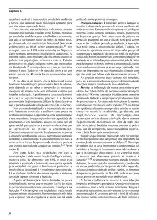 Capítulo 3.
34
questão é saudável e bem nutrida, com bebês saudáveis
e fortes, não existindo razão fisiológica aparente para
que não sejam capazes de lactar.
Em contraste, nas sociedades tradicionais, mesmo
mulheres mal nutridas e muitas vezes doentes, morando
em condições insalubres, com trabalho físico extenuante,
que dão à luz número maior de bebês de baixo peso,
geralmente não têm insuficiência lactacional. No estudo
colaborativo da OMS sobre amamentação,12 por
exemplo, entre as 3.898 mães estudadas na Nigéria e
Zaire nenhuma apresentou insuficiência lactacional. A
amostra incluía tanto mulheres da elite urbana quanto as
pobres das populações urbanas e rurais. Estudo
prospectivo em aldeia indígena pobre, nas montanhas
da Guatemala,13 acompanhou as crianças nascidas
durante 8 anos. Todos os 448 nascidos vivos e os que
sobreviveram por 48 horas foram amamentados com
sucesso.
A incidência de insuficiência lactacional como
fenômeno fisiopatológico primário não é fácil de estimar,
pois depende de se saber a proporção de mulheres
incapazes de secretar leite sem influência externa que
interfira na lactação. A performance lactacional é muito
sensível à suplementação precoce e a fatores
psicossociais freqüentemente difíceis de identificar (ver
cap. 2 para discussão da inibição do reflexo da oxitocina).
Nos países industrializados a incapacidade de lactar
está fortemente associada a mulheres com pouca ou
nenhuma informação e experiência sobre amamentação
e seu mecanismo; insegurança sobre sua capacidade de
amamentar, e sem familiares, amigos ou outro tipo de
apoio social para ajudá-las a vencer os obstáculos que
se apresentam ao iniciar a amamentação.
Concomitantemente elas estão freqüentemente expostas
a uma série de influências sociais, econômicas e culturais
contrárias à amamentação. Coincidentemente ou não, a
maioria dá a luz em hospitais onde atitudes e práticas
que levam à supressão da lactação são comuns.14,15 (ver
anexo 1).
Por outro lado, nas sociedades em que a
amamentação é vista como função fisiológica natural,
maneira única de alimentar um bebê, e onde esta
atividade é valorizada e fortemente encorajada e apoiada
pela sociedade em geral e famílias em particular, a
insuficiência lactacional é virtualmente desconhecida.
Lá as mulheres também são menos expostas a sistemas
de saúde capazes de minar a lactação.
A partir de observações clínicas limitadas em países
industrializados, parece que no máximo 1 a 5% das mães
experimentam insuficiência puramente fisiológica na
lactação.16 Observações em sociedades tradicionais
sugerem número ainda maior. Nenhuma tentativa foi feita
para explicar esta discrepância e assim não há nada
publicado sobre possíveis etiologias.
Doenças maternas. É admirável como a lactação se
mantém a despeito da presença de vários problemas de
saúde maternos. É contra-indicada apenas em patologias
maternas como doenças cardíacas, renais, pulmonares
ou hepáticas graves. Nos raros casos de psicose ou
depressão puerperal em que a vida do bebê pode correr
risco se for cuidado por mãe perturbada, a separação
mãe/bebê torna a amamentação difícil. Todavia, os
métodos terapêuticos atuais de depressão puerperal
sugerem que a separação não deva ser total. Se as drogas
usadas não forem incompatíveis com amamentação (ver
abaixo) e se as mães desejarem amamentar, não há razão
para desmamar os bebês, embora a amamentação, assim
como os demais contatos, deva ser supervisionada. Isto
pode ser importante na sua recuperação, fazendo com
que não sinta que falhou nesta área como nas demais.17
As doenças maternas mais comuns não impedem,
por si só, a amamentação, mas a possível transmissão de
infecções merece consideração mais detalhada.
Mastite. A inflamação da mama caracteriza-se por
edema, dor, rubor e febre não necessáriamente de origem
infecciosa.18 Ocorre com maior freqüência nas primeiras
semanas de lactação e sempre que se produza mais leite
do que se remova. As causas não infecciosas da mastite
obstrutiva são revistas em outro trabalho.19 Uma forma
não epidêmica de mastite puerperal é a celulite do tecido
conectivo mamário interlobular, geralmente por
Staphylococcus aureus. Os microorganismos
encontrados no leite durante a infecção são os mesmos
freqüentemente encontrados no leite de mães não
infectadas, isto é, bactérias maternas comuns da pele e
boca, que ela compartilha, sem conseqüência negativa,
com o bebê horas após o nascimento.
Sugere-se que infecção precoce do bebê por este tipo
de microorganismo não patogênico seja importante na
construção de seus mecanismos de defesa.20 Neste tipo
de mastite não se deve interromper a amamentação, ao
contrário, a drenagem da mama é essencial e se observa
que a inflamação dura menos e se complica mais
raramente por abscessos quando se mantém a
lactação.21,22 Se amamentar na mama afetada for muito
doloroso, deve-se ordenhar manualmente, com bomba
ou vácuo produzido por recipiente de vidro aquecido,
aplicada à mama e deixado esfriar. Assim, os sintomas
desaparecem geralmente em 36 a 48h, embora em casos
graves possa ser necessário usar antibióticos.
A forma epidêmica de mastite é uma infecção
hospitalar por bactéria patogênica. Quando se observam
os sintomas, mãe e bebê já foram infectados. Terapia é
necessária para ambos, mas novamente deve-se manter
a amamentação. O desmame privará o bebê já infectado
dos muitos fatores anti-microbianos do leite materno e
 