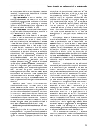 Fatores de saúde que podem interferir na amamentação
35
os substitutos encorajam o crescimento de patógenos
intestinais. Nenhuma destas conseqüências é desejável
para bebê já exposto ao risco.
Abscesso mamário. Abscesso mamário é uma
complicação possível da mastite que ocorre com
probabilidade maior quando se interrompe abruptamente
a amamentação.21,22 Deve-se amamentar da mama não
infectada, ordenhando suavemente a infectada até que
ela possa novamente ser oferecida ao bebê.
Infecções urinárias. Infecção bacteriana é freqüente
no puerpério e seu tratamento não oferece problemas ao
bebê. A amamentação deve ser mantida.
Tuberculose. Tuberculose ativa deve ser investigada
e tratada na gestação, eliminando o perigo de infectar o
bebê após o nascimento. Por isso os contatos também
devem ser investigados, e se necessário, tratados. Quando
se descobre mãe com infecção bacterioscopicamente
positiva somente após o parto, há risco de infecção para
o infante, não pela amamentação mas pelo contato
íntimo, característica muito benéfica em outras
circunstâncias. A mãe deve ser tratada, de preferência
com esquema curto (pelo menos 3 drogas nos dois
primeiros meses de tratamento)23 tornando-se não
infectante logo depois. O bebê deve receber dose
profilática de isoniazida por 6 a 12 meses (10mg/kg de
peso em dose única diária).24 Também se recomenda
vacinar o bebê com BCG.23 Manter a amamentação é
ainda mais importante, pois tuberculose na mãe,
diagnosticada após o parto, ocorre mais freqüentemente
entre mulheres de grupos sócio-econômicos
desprestigiados, que vivem em ambientes pobres. Nestas
circunstâncias, não amamentar o bebê representa risco
adicional desnecessário. Ademais, do ponto de vista
essencialmente prático, pode ser impossível separar mãe
e bebê no geralmente limitado espaço das moradias destas
mulheres.
Infecções virais. Doenças virais comuns como
rubéola, varicela, sarampo e caxumba, apesar de raras,
podem ser observadas em lactantes. A caxumba pode
causar mastite muito dolorosa, para a qual não há remédio
a não ser continuar amamentação e tempo.25 Por ocasião
do diagnóstico o bebê já terá tido todas as oportunidades
de se infectar ou se imunizar, não havendo razão para
isolá-lo da mãe ou cessar a amamentação. Ao contrário,
as propriedades antiinfecciosas específicas do leite
materno protegem o bebê que, embora infectado, na
maior parte das vezes não desenvolverá a doença.
Outras infecções virais também merecem uma breve
discussão.
Citomegalovírus. Infecção intra-uterina por
Citomegalovírus (CMV) é causa freqüente de anomalia
congênita. A infecção, porém, não é perigosa para o bebê
após o nascimento. Proporção considerável de mães
saudáveis (14% em estudo americano) tem CMV na
secreção vaginal. Seus bebês se infectam no parto, mas
não desenvolvem nenhuma patologia.26 O CMV (e
anticorpo específico) é igualmente secretado pela mãe
no leite e saliva, infectando inevitavelmente o bebê, de
novo sem conseqüências adversas.27,28 A descoberta
de CMV em lactante não constitui, portanto, razão para
parar de amamentar, ao contrário, leite materno é
considerado a forma primária de imunização contra
virose. Embora bebês artificialmente alimentados sejam
infectados menos freqüentemente do que os
amamentados, as conseqüências para eles são mais
sérias.29
Herpes simples. Infecção do recém-nascido com
vírus herpes humano α (1 ou 2), resultando doença grave
ocorre na passagem pelo canal de parto de mãe com
lesões ativas de herpes genital. Se as lesões são detectadas
a tempo, isto é, no início do trabalho de parto, é indicada
cesariana.30 Nestas circunstâncias o leite não é infectivo,
não havendo razão para não amamentar. Cuidados
redobrados de higiene todavia são necessários no
manuseio do bebê, para impedir que a infecção se espalhe
das mãos, boca e roupa da mãe. Parceiros sexuais devem
evitar contato boca-seio na vigência de lesões herpéticas
orais ativas. Lesões na mama devem ser cobertas durante
a amamentação.
Hepatite B. A possibilidade de mãe ativamente
infectada ou portadora de vírus da hepatite B transmiti-
lo ao recém-nascido pela amamentação não pode ser
excluída. Mas o bebê já foi exposto ao risco maior de
infecção através do sangue materno, fluido amniótico e
secreções vaginais durante o nascimento.31 Ademais,
em áreas de alta endemicidade, com grande prevalência
de portadores sãos, a exposição ambiental é tão freqüente,
que evitar a amamentação protege pouco contra hepatite
B, enquanto expõe o infante aos riscos, muito maiores,
de outras infecções.32 Estudos ingleses, onde a
prevalência da doença é baixa, demonstram que a
amamentação não aumenta a taxa de infecção entre
bebês.32 Nos Estados Unidos, cuja prevalência de
portadores é menos de 1% da população total, a
Academia Americana de Pediatria recomenda
administração de globulina hiper imune à hepatite B a
bebês de lactantes portadoras.33 Assim, face às inúmeras
vantagens do leite humano e do risco negligenciável de
transmissão de vírus da hepatite B por esta via, mães
ativamente infectadas ou portadoras da maior parte do
mundo devem ser encorajadas a amamentar
exclusivamente, pois um estudo relata que o clearance
de antígeno da hepatite B é muito maior neles.34
Vírus da imunodeficiência humana (HIV). Vírus da
imunodeficiência humana tem sido cultivado no leite de
mães infectadas35 e há vários relatos de bebês que
 