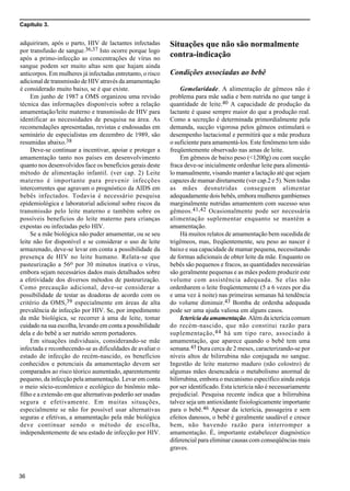 Capítulo 3.
36
adquiriram, após o parto, HIV de lactantes infectadas
por transfusão de sangue.36,37 Isto ocorre porque logo
após a primo-infecção as concentrações de vírus no
sangue podem ser muito altas sem que hajam ainda
anticorpos. Em mulheres já infectadas entretanto, o risco
adicional de transmissão de HIV através da amamentação
é considerado muito baixo, se é que existe.
Em junho de 1987 a OMS organizou uma revisão
técnica das informações disponíveis sobre a relação
amamentação/leite materno e transmissão de HIV para
identificar as necessidades de pesquisa na área. As
recomendações apresentadas, revistas e endossadas em
seminário de especialistas em dezembro de 1989, são
resumidas abaixo.38
Deve-se continuar a incentivar, apoiar e proteger a
amamentação tanto nos países em desenvolvimento
quanto nos desenvolvidos face os benefícios gerais deste
método de alimentação infantil. (ver cap. 2) Leite
materno é importante para prevenir infecções
intercorrentes que agravam o prognóstico da AIDS em
bebês infectados. Todavia é necessário pesquisa
epidemiológica e laboratorial adicional sobre riscos da
transmissão pelo leite materno e também sobre os
possíveis benefícios do leite materno para crianças
expostas ou infectadas pelo HIV.
Se a mãe biológica não puder amamentar, ou se seu
leite não for disponível e se considerar o uso de leite
armazenado, deve-se levar em conta a possibilidade da
presença de HIV no leite humano. Relata-se que
pasteurização a 56o por 30 minutos inativa o vírus,
embora sejam necessários dados mais detalhados sobre
a efetividade dos diversos métodos de pasteurização.
Como precaução adicional, deve-se considerar a
possibilidade de testar as doadoras de acordo com os
critério da OMS,39 especialmente em áreas de alta
prevalência de infecção por HIV. Se, por impedimento
da mãe biológica, se recorrer à ama de leite, tomar
cuidado na sua escolha, levando em conta a possibilidade
dela e do bebê a ser nutrido serem portadores.
Em situações individuais, considerando-se mãe
infectada e reconhecendo-se as dificuldades de avaliar o
estado de infecção do recém-nascido, os benefícios
conhecidos e potenciais da amamentação devem ser
comparados ao risco téorico aumentado, aparentemente
pequeno, da infecção pela amamentação. Levar em conta
o meio sócio-econômico e ecológico do binômio mãe-
filho e a extensão em que alternativas poderão ser usadas
segura e efetivamente. Em muitas situações,
especialmente se não for possível usar alternativas
seguras e efetivas, a amamentação pela mãe biológica
deve continuar sendo o método de escolha,
independentemente de seu estado de infecção por HIV.
Situações que não são normalmente
contra-indicação
Condições associadas ao bebê
Gemelaridade. A alimentação de gêmeos não é
problema para mãe sadia e bem nutrida no que tange à
quantidade de leite.40 A capacidade de produção da
lactante é quase sempre maior do que a produção real.
Como a secreção é determinada primordialmente pela
demanda, sucção vigorosa pelos gêmeos estimulará o
desempenho lactacional e permitirá que a mãe produza
o suficiente para amamentá-los. Este fenômeno tem sido
freqüentemente observado nas amas de leite.
Em gêmeos de baixo peso (<1200g) ou com sucção
fraca deve-se inicialmente ordenhar leite para alimentá-
lo manualmente, visando manter a lactação até que sejam
capazes de mamar diretamente (ver cap.2 e 5). Nem todas
as mães desnutridas conseguem alimentar
adequadamente dois bebês, embora mulheres gambienses
marginalmente nutridas amamentem com sucesso seus
gêmeos.41,42 Ocasionalmente pode ser necessária
alimentação suplementar enquanto se mantém a
amamentação.
Há muitos relatos de amamentação bem sucedida de
trigêmeos, mas, freqüentemente, seu peso ao nascer é
baixo e sua capacidade de mamar pequena, necessitando
de formas adicionais de obter leite da mãe. Enquanto os
bebês são pequenos e fracos, as quantidades necessárias
são geralmente pequenas e as mães podem produzir este
volume com assistência adequada. Se elas não
ordenharem o leite freqüentemente (5 a 6 vezes por dia
e uma vez à noite) nas primeiras semanas há tendência
do volume diminuir.43 Bomba de ordenha adequada
pode ser uma ajuda valiosa em alguns casos.
Icterícia da amamentação. Além da icterícia comum
do recém-nascido, que não constitui razão para
suplementação,44 há um tipo raro, associado à
amamentação, que aparece quando o bebê tem uma
semana.45 Dura cerca de 2 meses, caracterizando-se por
níveis altos de bilirrubina não conjugada no sangue.
Ingestão de leite materno maduro (não colostro) de
algumas mães desencadeia o metabolismo anormal de
bilirrubina, embora o mecanismo específico ainda esteja
por ser identificado. Esta icterícia não é necessariamente
prejudicial. Pesquisa recente indica que a bilirrubina
talvez seja um antioxidante fisiologicamente importante
para o bebê.46 Apesar da icterícia, passageira e sem
efeitos danosos, o bebê é geralmente saudável e cresce
bem, não havendo razão para interromper a
amamentação. É, importante estabelecer diagnóstico
diferencial para eliminar causas com conseqüências mais
graves.
 