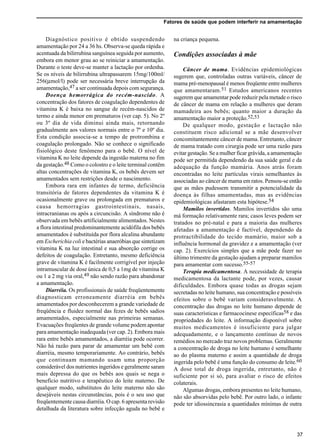 Fatores de saúde que podem interferir na amamentação
37
Diagnóstico positivo é obtido suspendendo
amamentação por 24 a 36 hs. Observa-se queda rápida e
acentuada da bilirrubina sanguínea seguida por aumento,
embora em menor grau ao se reiniciar a amamentação.
Durante o teste deve-se manter a lactação por ordenha.
Se os níveis de bilirrubina ultrapassarem 15mg/100ml/
256(µmol/l) pode ser necessária breve interrupção da
amamentação,47 a ser continuada depois com segurança.
Doença hemorrágica do recém-nascido. A
concentração dos fatores de coagulação dependentes de
vitamina K é baixa no sangue de recém-nascidos de
termo e ainda menor em prematuros (ver cap. 5). No 2º
ou 3º dia de vida diminui ainda mais, retornando
gradualmente aos valores normais entre o 7º e 10º dia.
Esta condição associa-se a tempo de protrombina e
coagulação prolongado. Não se conhece o significado
fisiológico deste fenômeno para o bebê. O nível de
vitamina K no leite depende da ingestão materna no fim
da gestação.48 Como o colostro e o leite terminal contêm
altas concentrações de vitamina K, os bebês devem ser
amamentados sem restrições desde o nascimento.
Embora rara em infantes de termo, deficiência
transitória de fatores dependentes da vitamina K é
ocasionalmente grave ou prolongada em prematuros e
causa hemorragias gastrointestinais, nasais,
intracranianas ou após a circuncisão. A síndrome não é
observada em bebês artificialmente alimentados. Nestes
a flora intestinal predominantemente acidófila dos bebês
amamentados é substituída por flora alcalina abundante
em Escherichia coli e bactérias anaeróbias que sintetizam
vitamina K na luz intestinal e sua absorção corrige os
defeitos de coagulação. Entretanto, mesmo deficiência
grave de vitamina K é facilmente corrigível por injeção
intramuscular de dose única de 0,5 a 1mg de vitamina K
ou 1 a 2 mg via oral,49 não sendo razão para abandonar
a amamentação.
Diarréia. Os profissionais de saúde freqüentemente
diagnosticam erroneamente diarréia em bebês
amamentados por desconhecerem a grande variedade de
freqüência e fluidez normal das fezes de bebês sadios
amamentados, especialmente nas primeiras semanas.
Evacuações freqüentes de grande volume podem apontar
para amamentação inadequada (ver cap. 2). Embora mais
rara entre bebês amamentados, a diarréia pode ocorrer.
Não há razão para parar de amamentar um bebê com
diarréia, mesmo temporariamente. Ao contrário, bebês
que continuam mamando usam uma proporção
considerável dos nutrientes ingeridos e geralmente saram
mais depressa do que os bebês aos quais se nega o
benefício nutritivo e terapêutico do leite materno. De
qualquer modo, substitutos do leite materno não são
desejáveis nestas circunstâncias, pois é o seu uso que
freqüentemente causa diarréia. O cap. 6 apresenta revisão
detalhada da literatura sobre infecção aguda no bebê e
na criança pequena.
Condições associadas à mãe
Câncer de mama. Evidências epidemiológicas
sugerem que, controladas outras variáveis, câncer de
mama pré-menopausal é menos freqüente entre mulheres
que amamentaram.51 Estudos americanos recentes
sugerem que amamentar pode reduzir pela metade o risco
de câncer de mama em relação a mulheres que deram
mamadeira aos bebês; quanto maior a duração da
amamentação maior a proteção.52,53
De qualquer modo, gestação e lactação não
constituem risco adicional se a mãe desenvolver
concomitantemente câncer de mama. Entretanto, câncer
de mama tratado com cirurgia pode ser uma razão para
evitar gestação. Se a mulher ficar grávida, a amamentação
pode ser permitida dependendo da sua saúde geral e da
adequação da função mamária. Anos atrás foram
encontradas no leite partículas virais semelhantes às
associadas ao câncer de mama em ratos. Pensou-se então
que as mães pudessem transmitir a potencialidade da
doença às filhas amamentadas, mas as evidências
epidemiológicas afastaram esta hipótese.54
Mamilos invertidos. Mamilos invertidos são uma
má formação relativamente rara; casos leves podem ser
tratados no pré-natal e para a maioria das mulheres
afetadas a amamentação é factível, dependendo da
protractibilidade do tecido mamário, maior sob a
influência hormonal da gravidez e a amamentação (ver
cap. 2). Exercícios simples que a mãe pode fazer no
último trimestre da gestação ajudam a preparar mamilos
para amamentar com sucesso.55-57
Terapia medicamentosa. A necessidade de terapia
medicamentosa da lactante pode, por vezes, causar
dificuldades. Embora quase todas as drogas sejam
secretadas no leite humano, sua concentração e possíveis
efeitos sobre o bebê variam consideravelmente. A
concentração das drogas no leite humano depende de
suas características e farmacocinese específicas58 e das
propriedades do leite. A informação disponível sobre
muitos medicamentos é insuficiente para julgar
adequadamente, e o lançamento contínuo de novos
remédios no mercado traz novos problemas. Geralmente
a concentração de droga no leite humano é semelhante
ao do plasma materno e assim a quantidade de droga
ingerida pelo bebê é uma função do consumo de leite.60
A dose total de droga ingerida, entretanto, não é
suficiente por si só, para avaliar o risco de efeitos
colaterais.
Algumas drogas, embora presentes no leite humano,
não são absorvidas pelo bebê. Por outro lado, o infante
pode ter idiossincrasia a quantidades mínimas de outra
 