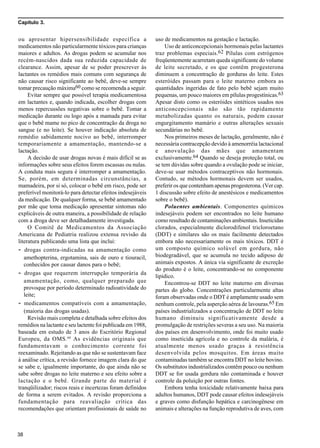 Capítulo 3.
38
ou apresentar hipersensibilidade específica a
medicamentos não particularmente tóxicos para crianças
maiores e adultos. As drogas podem se acumular nos
recém-nascidos dada sua reduzida capacidade de
clearance. Assim, apesar de se poder prescrever às
lactantes os remédios mais comuns com segurança de
não causar risco significante ao bebê, deve-se sempre
tomar precaução máxima60 como se recomenda a seguir.
Evitar sempre que possível terapia medicamentosa
em lactantes e, quando indicada, escolher drogas com
menos repercussões negativas sobre o bebê. Tomar a
medicação durante ou logo após a mamada para evitar
que o bebê mame no pico de concentração da droga no
sangue (e no leite). Se houver indicação absoluta de
remédio sabidamente nocivo ao bebê, interromper
temporariamente a amamentação, mantendo-se a
lactação.
A decisão de usar drogas novas é mais difícil se as
informações sobre seus efeitos forem escassas ou nulas.
A conduta mais segura é interromper a amamentação.
Se, porém, em determinadas circunstâncias, a
mamadeira, por si só, colocar o bebê em risco, pode ser
preferível monitorá-lo para detectar efeitos indesejáveis
da medicação. De qualquer forma, se bebê amamentado
por mãe que toma medicação apresentar sintomas não
explicáveis de outra maneira, a possibilidade de relação
com a droga deve ser detalhadamente investigada.
O Comitê de Medicamentos da Associação
Americana de Pediatria realizou extensa revisão da
literatura publicando uma lista que inclui:
- drogas contra-indicadas na amamentação como
amethopterina, ergotamina, sais de ouro e tiouracil,
conhecidos por causar danos para o bebê;
- drogas que requerem interrupção temporária da
amamentação, como, qualquer preparado que
provoque por período determinado radioatividade do
leite;
- medicamentos compatíveis com a amamentação,
(maioria das drogas usadas).
Revisão mais completa e detalhada sobre efeitos dos
remédios na lactante e seu lactente foi publicada em 1988,
baseada em estudo de 3 anos do Escritório Regional
Europeu, da OMS.60
As evidências originais que
fundamentavam o conhecimento corrente foi
reexaminado. Rejeitando as que não se sustentavam face
à análise crítica, a revisão fornece imagem clara do que
se sabe e, igualmente importante, do que ainda não se
sabe sobre drogas no leite materno e seu efeito sobre a
lactação e o bebê. Grande parte do material é
tranqüilizador; riscos reais e incertezas foram definidos
de forma a serem evitados. A revisão proporciona a
fundamentação para reavaliação crítica das
recomendações que orientam profissionais de saúde no
uso de medicamentos na gestação e lactação.
Uso de anticoncepcionais hormonais pelas lactantes
traz problemas especiais.62 Pílulas com estrógenos
freqüentemente acarretam queda significante do volume
de leite secretado, e os que contêm progesterona
diminuem a concentração de gorduras do leite. Estes
esteróides passam para o leite materno embora as
quantidades ingeridas de fato pelo bebê sejam muito
pequenas, um pouco maiores em pílulas progestínicas.63
Apesar disto como os esteróides sintéticos usados nos
anticoncepcionais não são tão rapidamente
metabolizadas quanto os naturais, podem causar
engurgitamento mamário e outras alterações sexuais
secundárias no bebê.
Nos primeiros meses de lactação, geralmente, não é
necessária contracepção devido à amenorréia lactacional
e anovulação das mães que amamentam
exclusivamente.64 Quando se deseja proteção total, ou
se tem dúvidas sobre quando a ovulação pode se iniciar,
deve-se usar métodos contraceptivos não hormonais.
Contudo, se métodos hormonais devem ser usados,
preferir os que contenham apenas progesterona. (Ver cap.
1 discussão sobre efeito de anestésicos e medicamentos
sobre o bebê).
Poluentes ambientais. Componentes químicos
indesejáveis podem ser encontrados no leite humano
como resultado de contaminações ambientais. Inseticidas
clorados, especialmente diclorodifenol tricloroetano
(DDT) e similares são os mais facilmente detectados
embora não necessariamente os mais tóxicos. DDT é
um composto químico solúvel em gordura, não
biodegradável, que se acumula no tecido adiposo de
animais expostos. A única via significante de excreção
do produto é o leite, concentrando-se no componente
lipídico.
Encontrou-se DDT no leite materno em diversas
partes do globo. Concentrações particularmente altas
foram observadas onde o DDT é amplamente usado sem
nenhum controle, pela asperção aérea de lavouras.65 Em
países industrializados a concentração de DDT no leite
humano diminuiu significativamente desde a
promulgação de restrições severas a seu uso. Na maioria
dos países em desenvolvimento, onde foi muito usado
como inseticida agrícola e no controle da malária, é
atualmente menos usado graças à resistência
desenvolvida pelos mosquitos. Em áreas muito
contaminadas também se encontra DDT no leite bovino.
Os substitutos industrializados contêm pouco ou nenhum
DDT se for usada gordura não contaminada e houver
controle da poluição por outras fontes.
Embora tenha toxicidade relativamente baixa para
adultos humanos, DDT pode causar efeitos indesejáveis
e graves como disfunção hepática e carcinogênese em
animais e alterações na função reprodutiva de aves, com
 