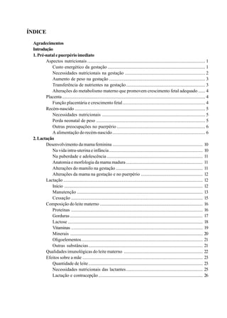 ÍNDICE
Agradecimentos
Introdução
1. Pré-natal e puerpério imediato
Aspectos nutricionais ....................................................................................................... 1
Custo energético da gestação ..................................................................................... 1
Necessidades nutricionais na gestação ...................................................................... 2
Aumento de peso na gestação .................................................................................... 3
Transferência de nutrientes na gestação..................................................................... 3
Alterações do metabolismo materno que promovem crescimento fetal adequado ...... 4
Placenta............................................................................................................................. 4
Função placentária e crescimento fetal........................................................................ 4
Recém-nascido .................................................................................................................. 5
Necessidades nutricionais .......................................................................................... 5
Perda neonatal de peso ............................................................................................... 5
Outras preocupações no puerpério ............................................................................. 6
A alimentação do recém-nascido................................................................................. 6
2.Lactação
Desenvolvimento da mama feminina ............................................................................... 10
Na vida intra-uterina e infância.................................................................................. 10
Na puberdade e adolescência.................................................................................... 11
Anatomia e morfologia da mama madura ................................................................... 11
Alterações do mamilo na gestação ............................................................................ 11
Alterações da mama na gestação e no puerpério ...................................................... 12
Lactação .......................................................................................................................... 12
Início ......................................................................................................................... 12
Manutenção .............................................................................................................. 13
Cessação ................................................................................................................... 15
Composição do leite materno .......................................................................................... 16
Proteínas ................................................................................................................... 16
Gorduras .................................................................................................................... 17
Lactose ...................................................................................................................... 18
Vitaminas ................................................................................................................... 19
Minerais .................................................................................................................... 20
Oligoelementos.......................................................................................................... 21
Outras substâncias.................................................................................................... 21
Qualidades imunológicas do leite materno ..................................................................... 22
Efeitos sobre a mãe ......................................................................................................... 23
Quantidade de leite.................................................................................................... 23
Necessidades nutricionais das lactantes................................................................... 25
Lactação e contracepção ........................................................................................... 26
 