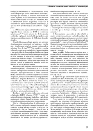 Fatores de saúde que podem interferir na amamentação
39
diminuição da espessura da casca dos ovos e morte
fetal.66 O principal efeito conhecido em mamíferos,
morcegos por exemplo, é aumentar mortalidade de
adultos migrantes.66 Não há informações sobre possíveis
efeitos deletérios destes níveis de DDT em infantes. Não
se observaram efeitos negativos associados à
amamentação, mesmo em áreas de alta contaminação, o
que não afasta possibilidade de conseqüências a longo
prazo.
A OMS e outras agências têm fixado os limites na
ingestão diária máxima de DDT e compostos
relacionados67,68 muito abaixo dos de toxicidade
conhecida, explicando como bebês que podem estar
ingerindo quantidades maiores de DDT ainda não estão
afetados.
Quando há grande poluição química em ambiente
simultaneamente contaminado por bactérias, a escolha
não é simplesmente entre leite humano contaminado e
substituto “livre de risco”.69,70 Ao contrário, a escolha
informada baseia-se na avaliação dos riscos conhecidos
e não conhecidos da alimentação artificial versus riscos
desconhecidos, mas potenciais da contaminação química
do leite materno. A possível toxicidade do DDT e
compostos similares requer investigações mais
detalhadas. Entretanto, muito mais importantes são
medidas efetivas de proteção do ambiente através do
controle do uso de produtos tóxicos.
Enquanto ocorre em países industrializados redução
marcante na presença e concentração de DDT no leite
humano, outros poluentes ambientais de natureza similar
começam a preocupar, tais como os bifenis clorinados
(PCB), substâncias tóxicas não biodegradáveis e solúveis
em gordura, muito usadas na fabricação de equipamento
eletrônico e máquinas hidráulicas. A contaminação
ambiental pelo PCB é comum no mundo todo,
acumulando-se no corpo e sendo excretado apenas no
leite.71 Embora seu uso venha sendo restringido, a
contaminação persistirá por algum tempo, pois não há
meios práticos e econômicos de eliminar estas
substâncias químicas altamente estáveis.
Produtos mais tóxicos ainda como dioxinas
policloradas (PCDD) e furanas (PCDF)72 podem ser
acidentalmente produzidas por incêndio e explosão de
equipamento elétrico. Descobriu-se que a maioria dos
incineradores também produz estes contaminantes.
Não há evidências científicas de efeito danoso em
bebês resultante da ingestão destes poluentes via leite
materno, no qual são encontrados geralmente em
concentrações baixas. Todavia, é insuficiente a
experiência acumulada para excluir efeitos a longo prazo,
particularmente através da amamentação prolongada.
Entrementes, ainda se considera que as vantagens da
amamentação são maiores que os riscos potenciais,
especialmente nos primeiros meses de vida.
Nos países industrializados, onde se assume que
amamentar depois dos 4 meses não é tão crítico para o
bebê como em outras sociedades, tem surgido
controvérsias sobre aconselhar mães contra amamentação
prolongada para impedir acúmulo de contaminantes
lipossolúveis nos bebês. Tal medida todavia, parece não
se justificar a luz do conhecimento científico. Na verdade,
a concentração de contaminantes lipossolúveis diminui
à medida que a lactação avança e a paridade
aumenta.72,73
O fumo aumenta a exposição de mães e bebês a
muitos compostos químicos, incluindo resíduos de
pesticidas e carcinógenos conhecidos. Associa-se à maior
contaminação química do leite, redução da duração da
amamentação74 e maior sofrimento do bebê (cólicas).75
Dadas a conseqüências adversas bem conhecidas à saúde
de mãe e bebê,76 as fumantes devem ser encorajadas a
amamentar e eliminar, ou pelo menos reduzir o fumo na
gestação e lactação.
Outra gravidez. Embora existam muitos tabus e
crenças culturais contra amamentar se a mulher engravida
novamente, a amamentação durante a gravidez é uma
prática bastante comum em várias sociedades. As
supostas alterações de volume e composição do leite na
nova gestação não foram confirmadas por observações
factuais. Não se detectaram efeitos nocivos para mãe ou
bebê, embora muitas desmamem porque os filhos perdem
o interesse, ou elas apresentam mamilos doloridos. A
principal preocupação é saber se as necessidades
nutricionais adicionais da mãe estão sendo atendidas.
(ver cap. 1 e 2).
É improvável que uma lactante engravide antes de
desmamar seu bebê. Geralmente, isto ocorre só se a
criança receber quantidade significativa de suplemento
e, portanto, quando a freqüência e intensidade da sucção
diminui. Em sociedades tradicionais isto raramente
ocorre antes dos 6 meses. Em geral, outros 3 meses se
passam antes que as mães percebam que estão grávidas,
e somente então se defrontam com a decisão de continuar
a amamentar. Neste ínterim o bebê já se beneficiou das
vantagens maiores da amamentação e os alimentos da
família podem ser introduzidos mais fácil e seguramente.
Neste contexto os problemas surgem entre
populações que consomem principalmente alimentos
nutricionamente inadequados ou não apropriados para
alimentação infantil como mandioca, bananas e milho,
sem praticamente nenhum produto de origem animal.
Nestas condições, o problema é identificar alimentos
mais adequados para desmame do que substituir o leite
materno. Suplementar a alimentação materna com
alimentos disponíveis é certamente melhor do que
interromper a lactação devido a uma nova gestação,
 