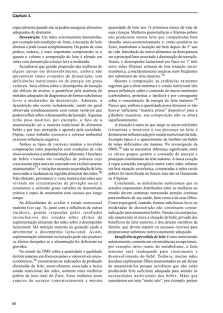 Capítulo 3.
40
especialmente quando não se podem assegurar alimentos
adequados de desmame.
Desnutrição. Em mães extremamente desnutridas,
por exemplo sob condições de fome, a secreção de leite
diminui e pode cessar completamente. Do ponto de vista
prático, todavia, é mais importante compreender se e
quanto o volume e composição do leite é afetado em
mães com desnutrição crônica leve a moderada.
Acredita-se que grande proporção das mulheres de
alguns países em desenvolvimento, embora não
apresentem sinais evidentes de desnutrição, tem
deficiências nutricionais ou de energia em graus
variáveis. Seus efeitos sobre o desempenho da lactação
são difíceis de avaliar, e quantificar pela ausência de
métodos adequados de diagnóstico de formas subclínicas
leves a moderadas de desnutrição. Ademais, a
desnutrição não ocorre isoladamente, sendo em geral
observada simultaneamente com outras variáveis que
podem influir sobre o desempenho da lactação. Algumas
terão peso positivo, por exemplo, o fato de a
amamentação ser a maneira tradicional de alimentar
bebês e por isso protegida e apoiada pela sociedade.
Outras, como trabalho excessivo e estresse ambiental
exercem influência negativa.
Ambos os tipos de variáveis tendem a invalidar
comparações entre populações com condições de vida
sócio-econômica e ambiental muito diferentes. Há relatos
de bebês vivendo em condições de pobreza cujo
crescimento pára antes do esperado nos exclusivamente
amamentados77 e variações sazonais na produção de leite
associadas a mudanças na ingestão alimentar das mães.78
Não obstante, permanece a vasta maioria das mães que
vivendo em circunstâncias de privação social e
econômica e sofrendo graus variados de desnutrição
crônica é capaz de amamentar com sucesso por longo
tempo.
As dificuldades de avaliar o estado nutricional
materno (ver cap. 1), junto com a influência de outras
variáveis, podem responder pelos resultados
inconclusivos dos estudos sobre efeitos da
suplementação alimentar das mães sobre o desempenho
lactacional. Má nutrição materna na gestação ajuda a
determinar o desempenho lactacional. Assim,
suplementação alimentar na lactação pode não produzir
os efeitos desejados se a alimentação foi deficiente na
gravidez.
No estudo da OMS sobre a quantidade e qualidade
do leite materno em diversos países e vários níveis sócio-
econômicos,79 encontraram-se indicações de produção
diminuída de leite, possivelmente associada a baixo
estado nutricional das mães, somente entre mulheres
pobres da área rural do Zaire. Estas mulheres eram
capazes de secretar consistentemente a mesma
quantidade de leite nos 18 primeiros meses de vida de
suas crianças. Mulheres guatemaltecas e filipinas pobres
não produziam menos leite que compatriotas bem
situadas sócio-economicamente e, como acontecia no
Zaire, mantinham a lactação até bem depois do 1º ano
de vida. Introdução de outros alimentos na dieta parecia
ser o principal fator associado à diminuição da secreção.
Assim, o desempenho lactacional era fraco no 1º mês
entre mães filipinas urbanas de boa situação sócio-
econômica, coincidentemente usuárias mais freqüentes
dos substitutos do leite materno.79
Quanto à composição, as evidências existentes
sugerem que a dieta materna e o estado nutricional têm
pouca influência sobre o conteúdo de macro-nutrientes
(carboidratos, proteínas e lipídios) e por conseguinte
sobre a concentração de energia do leite materno.79
Parece que, embora a quantidade possa diminuir se não
houver suficiente “matéria prima” disponível para a
glândula mamária, sua composição não se altera
significantemente.
A situação é outra no que tange os micro-nutrientes
(vitaminas e minerais) e sua presença no leite é
diretamente influenciada pelo estado nutricional da mãe.
Exemplo típico é o aparecimento de beribéri em bebês
de mães deficientes em tiamina. Na investigação da
OMS,79 não se encontrou diferença significante entre
os vários grupos quanto a conteúdo de energia e
principais constituintes do leite materno. A única exceção
à regra conteúdo energético maior entre mães urbanas
em boa situação econômica, comparadas a mães rurais
pobres foi identificada na Suécia mas não na Guatemala
ou Filipinas.
Concluindo, as deficiências nutricionais que se
acredita amplamente distribuídas entre as mulheres no
mundo devem continuar merecendo atenção contínua
para melhoria de sua saúde, bem como a de seus filhos.
Como regra geral, contudo, formas subclínicas leves ou
moderadas de desnutrição não constituem contra-
indicação para amamentar bebês. Nestas circunstâncias,
não amamentar só piora a situação do bebê, privado dos
benefícios do leite materno, e dos demais membros da
família, que devem repartir os escassos recursos para
proporcionar substituto nutricionalmente adequado.
Insuficiência percebida de leite. Como mencionado
anteriormente, somente em circunstâncias excepcionais,
por exemplo, erros inatos do metabolismo, o leite
materno será inadequado para crescimento e
desenvolvimento do bebê. Todavia, muitas mães
decidem suplementar filhos amamentados ou até deixar
de amamentá-los porque acreditam que não estão
produzindo leite suficiente adequado para atender às
necessidades nutricionais dos bebês. Mães que
consideram seu leite “muito ralo”, por exemplo, podem
 