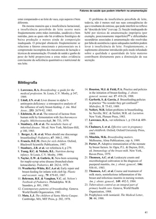 Fatores de saúde que podem interferir na amamentação
41
estar comparando-o ao leite de vaca, cujo aspecto é bem
diferente.
Da mesma maneira que a insuficiência lactacional,
a insuficiência percebida de leite ocorre mais
freqüentemente entre mães instruídas, saudáveis e bem
nutridas, para as quais não há evidência fisiológica de
baixa produção e menos ainda de composição
inadequada. O principal obstáculo freqüentemente se
relaciona a fatores emocionais e psicossociais ou à
compreensão incompleta dos mecanismos de lactação e
técnicas de amamentação. O estado de saúde e ganho de
peso do bebê proporciona a estas mães evidência
convincente da suficiência quantitativa e nutricional de
seu leite.
Bibliografia
1. Lawrence, R.A. Breastfeeding: a guide for the
medical profession. St. Louis, C.V. Mosby, p 347,
1989.
2. Udall, J.N. et al. Liver disease in alpha 1-
antitrypsin deficiency: a retrospective analysis of
the influence of early breast-feeding. J. Am. Med.
Assoc., 253: 2679-92, 1985.
3. Edelstein, D. et al. The removal of lactose from
human milk by fermentation with Saccharomyces
fragilis. Milchwissenschaft, 34: 733, 1979.
4. Stanbury, J.B. et al. The metabolic basis of
inherited disease. 5th ed. New York, McGraw-Hill,
p 180, 1983.
5. Berger, L. R. et al. When should one discourage
breastfeeding? Pediatrics, 67: 300-2, 1981.
6. Francis, D.E.M. Diets for sick children. Oxford,
Blackwell Scientific Publications, 1987.
7. Stanbury, J.B. et al. ver referência 4, p 279.
8. Tsang, R.C. & Nichols, B.L. Nutrition during
infancy. St Louis, C.V. Mosby, 1988.
9. Naylor, E.W. & Guthrie, R. New-born screening
for maple-syrup urine disease (branched-chain
ketoaciduria). Pediatrics, 61: 262-6, 1978.
10. Weatherley-White, R.C.A.et al. Early repair and
breast-feeding for infants with cleft lip. Plastic
and reconstr. surg., 79: 879-85, 1987.
11. Behrman, R.E. & Vaughan, V.C. ed. Nelson’s
Textbook of Pediatrics. Philadelphia. W.B.
Saunders, p. 881, 1983.
12. Contemporary patterns of breastfeeding. Geneva.
World Health Organization, 1981.
13. Mata, L.J. The children of Santa Maria Cauque.
Cambridge, MA, MIT Press, p. 202, 1978.
O problema da insuficiência percebida de leite,
todavia, não é menos real nas suas conseqüências do
que o resultante do estresse, que pode interferir no reflexo
de “descida do leite” (ver cap. 2). Sucção inadequada do
bebê por técnica de amamentação imprópria (por
exemplo, posicionamento imperfeito)80 e dificuldades
secundárias associadas à amamentação não resolvidas
por falta de assistência e apoio adequados também podem
levar à insuficiência de leite. Freqüentemente, o
suplemento alimentar introduzido pelo medo infundado
sobre a qualidade e quantidade do leite materno
contribuem diretamente para a diminuição de sua
secreção.
14. Houston, M.J. & Field, P.A. Practice and policies
in the initiation of breast-feeding. J. obstet.
gynecol. neonat. nut. 17: 418-24, 1988.
15. Garforth, S. & Garcia, J. Breastfeeding policies
in practice “No wonder they get confused!”
Midwifery, 5: 75-83, 1989.
16. Neifert, M.R. Infant problems in breastfeeding.
In: Neville, M.C. & Neifert, M.R. ed. Lactation.
New York, Plenum Press, 1983.
17. Lawrence, R.A., ver referência 1, p 156-8 & 409-
10.
18. Chalmers, I. et al. Effective care in pregnancy
and childbirth. Oxford, Oxford University Press,
1989.
19. Minchin, M.K. Breastfeeding matiers.
Melbourne, Alma Publications, cap. 6, 1989.
20. Porter, P. Adoptive immunization of the neonate
by breast factors. In: Ogra, P.L. & Dayton, D.H.,
ed. Immunology of the breast milk. New York,
Raven Press, 1979.
21. Thomsen, A.C. et al. Leukocyte counts and
microbiological cultivation in the diagnosis of
puerperal mastitis. Am. j. obstet. gynecol., 146:
938-41, 1983.
22. Thomsen, A.C. et al. Course and treatment of
milk stasis, noninfectious inflammation of the
breast and infectious mastitis in nursing women.
Am. j. obstet. gynecol., 149: 492-5, 1984.
23. Tuberculosis control as an integral part of
primary health care. Geneva, World Health
Organization, 1988.
24. Prophylaxis with isoniazid. The Medical Letter,
30: 44, 1988.
 