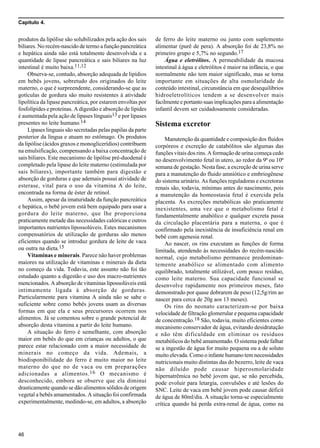 Capítulo 4.
46
produtos da lipólise são solubilizados pela ação dos sais
biliares. No recém-nascido de termo a função pancreática
e hepática ainda não está totalmente desenvolvida e a
quantidade de lipase pancreática e sais biliares na luz
intestinal é muito baixa.11,12
Observa-se, contudo, absorção adequada de lipídios
em bebês jovens, sobretudo dos originados do leite
materno, o que é surpreendente, considerando-se que as
gotículas de gordura são muito resistentes à atividade
lipolítica da lipase pancreática, por estarem envoltas por
fosfolípides e proteínas. A digestão e absorção de lípides
é aumentada pela ação de lipases línguais13 e por lipases
presentes no leite humano.14
Lipases linguais são secretadas pelas papilas da parte
posterior da língua e atuam no estômago. Os produtos
da lipólise (ácidos graxos e monoglicerídios) contribuem
na emulsificação, compensando a baixa concentração de
sais biliares. Este mecanismo de lipólise pré-duodenal é
completado pela lipase do leite materno (estimulada por
sais biliares), importante também para digestão e
absorção de gorduras e que ademais possui atividade de
esterase, vital para o uso da vitamina A do leite,
encontrada na forma de éster de retinol.
Assim, apesar da imaturidade da função pancreática
e hepática, o bebê jovem está bem equipado para usar a
gordura do leite materno, que lhe proporciona
praticamente metade das necessidades calóricas e outros
importantes nutrientes lipossolúveis. Estes mecanismos
compensatórios de utilização de gorduras são menos
eficientes quando se introduz gordura de leite de vaca
ou outra na dieta.15
Vitaminas e minerais. Parece não haver problemas
maiores na utilização de vitaminas e minerais da dieta
no começo da vida. Todavia, este assunto não foi tão
estudado quanto a digestão e uso dos macro-nutrientes
mencionados. A absorção de vitaminas lipossolúveis está
intimamente ligada à absorção de gorduras.
Particularmente para vitamina A ainda não se sabe o
suficiente sobre como bebês jovens usam as diversas
formas em que ela e seus precursores ocorrem nos
alimentos. Já se comentou sobre o grande potencial de
absorção desta vitamina a partir do leite humano.
A situação do ferro é semelhante, com absorção
maior em bebês do que em crianças ou adultos, o que
parece estar relacionado com a maior necessidade de
minerais no começo da vida. Ademais, a
biodisponibilidade do ferro é muito maior no leite
materno do que no de vaca ou em preparações
adicionadas a alimentos.16 O mecanismo é
desconhecido, embora se observe que ela diminui
drasticamente quando se dão alimentos sólidos de origem
vegetal a bebês amamentados. A situação foi confirmada
experimentalmente, medindo-se, em adultos, a absorção
de ferro do leite materno ou junto com suplemento
alimentar (purê de pera). A absorção foi de 23,8% no
primeiro grupo e 5,7% no segundo.17
Água e eletrólitos. A permeabilidade da mucosa
intestinal à água e eletrólitos é maior na infância, o que
normalmente não tem maior significado, mas se torna
importante em situações de alta osmolaridade do
conteúdo intestinal, circunstância em que desequilíbrios
hidroeletrolíticos tendem a se desenvolver mais
facilmente e portanto suas implicações para a alimentação
infantil devem ser cuidadosamente consideradas.
Sistema excretor
Manutenção da quantidade e composição dos fluidos
corpóreos e excreção de catabólitos são algumas das
funções vitais dos rins. A formação de urina começa cedo
no desenvolvimento fetal in utero, ao redor da 9ª ou 10ª
semana de gestação. Nesta fase, a excreção de urina serve
para a manutenção do fluido amniótico e embriogênese
do sistema urinário. As funções reguladoras e excretoras
renais são, todavia, mínimas antes do nascimento, pois
a manutenção da homeostasia fetal é exercida pela
placenta. As excreções metabólicas são praticamente
inexistentes, uma vez que o metabolismo fetal é
fundamentalmente anabólico e qualquer excreta passa
da circulação placentária para a materna, o que é
confirmado pela inexistência de insuficiência renal em
bebê com agenesia renal.
Ao nascer, os rins executam as funções de forma
limitada, atendendo às necessidades do recém-nascido
normal, cujo metabolismo permanece predominan-
temente anabólico se alimentado com alimento
equilibrado, totalmente utilizável, com pouco resíduo,
como leite materno. Sua capacidade funcional se
desenvolve rapidamente nos primeiros meses, fato
demonstrado por quase dobrarem de peso (12,5g/rim ao
nascer para cerca de 20g aos 13 meses).
Os rins do neonato caracterizam-se por baixa
velocidade de filtração glomerular e pequena capacidade
de concentração.18 São, todavia, muito eficientes como
mecanismo conservador de água, evitando desidratação
e não têm dificuldade em eliminar os resíduos
metabólicos do bebê amamentado. O sistema pode falhar
se a ingestão de água for muito pequena ou a de soluto
muito elevada. Como o infante humano tem necessidades
nutricionais muito distintas das do bezerro, leite de vaca
não diluído pode causar hiperosmolaridade
hipernatrêmica no bebê jovem que, se não percebida,
pode evoluir para letargia, convulsões e até lesões do
SNC. Leite de vaca em bebê jovem pode causar déficit
de água de 80ml/dia. A situação torna-se especialmente
crítica quando há perda extra-renal de água, como na
 