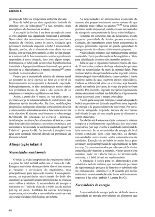 Capítulo 4.
48
presença de febre ou temperatura ambiente elevada.
Rins de bebê jovem têm capacidade limitada de
eliminar íons de hidrogênio19 e são, portanto, mais
susceptíveis de desenvolver acidose.
A excreção de fosfato é um bom exemplo de como
os rins adaptam sua capacidade funcional à demanda.
Nesta idade eles normalmente funcionam com baixa
ingestão de fosfato, como in utero, situação que
permanece inalterada enquanto o bebê é amamentado.
Quando, porém, ele é alimentado com dieta rica em
fosfato, leite de vaca, por exemplo, os rins devem ajustar-
se a outro nível de funcionamento e embora geralmente
respondam à nova situação, isso leva algum tempo.
Entrementes, o bebê pode desenvolver hiperfosfatemia
transitória e hipoparatireóidismo funcional, que podem
associar-se à hipocalcemia e tetania neonatal20 como
resultado da imaturidade renal.
Parece que a imaturidade relativa do sistema renal
do neonato se deve apenas ao fato de o nível de
funcionamento corresponder à demanda esperada.
Subseqüentemente, os rins amadurecem muito rápido
nos primeiros meses de vida e são capazes de se
adaptarem a variações significativas na dieta.
Assim, a partir dos 4 meses, os rins estão aptos a
excretar a carga de soluto resultante do metabolismo dos
alimentos recém introduzidos. De fato, modificações
progressivas na ingestão alimentar, com aumento de uréia
e outros solutos estimulam os rins a funcionar em níveis
mais elevados. O sistema renal imaturo se sobrecarrega
facilmente em situações de estresse - doenças,
desidratação ou alterações alimentares drásticas, como
altas doses de sódio (minerais) ou soluto (proteínas), que
aumentam a necessidade de suplementação de água (ver
Tabela 4.1, partes A e B). Por isso não é desejável usar
água com conteúdo mineral elevado na preparação da
fórmula infantil.
Alimentação infantil
Necessidades nutricionais
O início da vida é um período de crescimento rápido
e o peso do bebê normal dobra aos 4 meses de vida.
Energia e nutrientes são necessários não só para manter
as funções e atividades do organismo, mas
principalmente para deposição tissular. Conseqüente-
mente, as necessidades nutricionais do bebê são
quantitativa e qualitativamente diferentes das de crianças
mais velhas e adultos. A necessidades de energia e
nutrientes no 1º mês de vida são o triplo das de adultos
por kg de peso. Também há outras diferenças
importantes, relacionadas a necessidades nutritivas reais
ou a especificidades fisiológicas do infante.
As necessidades de aminoácidos essenciais do
neonato são proporcionalmente muito maiores do que
de crianças mais velhas ou adultos.21,22 Seria difícil,
portanto, senão impossível, satisfazer suas necessidades
de nitrogênio com proteínas de baixo valor biológico.
Gorduras em si mesmas não são necessárias, exceto
pequena quantidade de ácidos graxos essenciais.
Contudo, são importantes como fonte concentrada de
energia, permitindo ingestão de grande quantidade de
energia através de volume relativamente pequeno.
Necessidades minerais são particularmente críticas
nesta idade. Ferro para formação de hemoglobina e cálcio
para calcificação de ossos são exemplos notáveis.
Sabe-se que o organismo humano precisa de mais
de 50 nutrientes, embora não haja informações precisas
sobre as necessidades de mais da metade deles. Para
muitos existem não apenas dados sobre ingestão mínima
abaixo da qual ocorre deficiência, como também o limite
máximo acima do qual ocorrem efeitos indesejáveis.
Embora o diferencial entre os extremos seja bastante
amplo na maioria dos casos, às vezes ele pode ser bem
estreito. Por exemplo, ingestão energética ligeiramente
abaixo do normal resultará em deficiência, e ligeiramente
acima acarretará, com o tempo, obesidade.
Assim, para assegurar nutrição e saúde adequada do
bebê é necessário um delicado equilíbrio entre ingestão
de energia e de grande número de nutrientes. Por sorte,
a dieta adequada depende menos de nutrientes
individuais do que de uma ampla gama de alimentos a
serem oferecidos.
Para bebês até 4 a 6 meses o leite materno é a mistura
completa e perfeitamente equilibrada dos nutrientes
necessários (ver cap. 2 sobre a qualidade nutricional do
leite materno). Se as necessidades de energia do bebê
forem atendidas com leite materno, as demais
necessidades nutricionais serão automaticamente
satisfeitas. Exceção são os bebês de muito baixo peso
ao nascer, que podem precisar de suplementação de ferro
(ver cap. 5), e os amamentados por mães com deficiências
específicas de vitaminas e minerais. Nesses casos o leite
materno pode ter valores baixos de determinado
nutriente, e o bebê deverá ser suplementado.
A situação é outra para os alimentados com
substitutos do leite materno, que normalmente precisam
de suplementação precoce de ferro (se o substituto não
for enriquecido), vitamina C e D (quando por razões
ambientais ou outras os bebês não forem suficientemente
expostos à luz solar) (tabela 4.1, parte B e C).
Necessidades de energia
A necessidade de energia pode ser definida como a
quantidade de energia proveniente de alimentos que
 