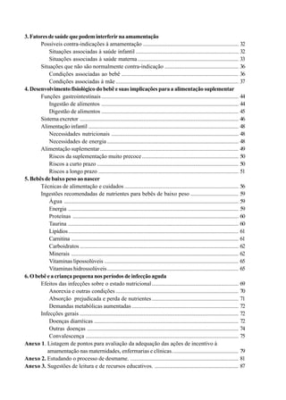 3.Fatoresdesaúdequepodeminterferirnaamamentação
Possíveis contra-indicações à amamentação .................................................................. 32
Situações associadas à saúde infantil ....................................................................... 32
Situações associadas à saúde materna...................................................................... 33
Situações que não são normalmente contra-indicação ................................................... 36
Condições associadas ao bebê ................................................................................. 36
Condições associadas à mãe ..................................................................................... 37
4. Desenvolvimento fisiológico do bebê e suas implicações para a alimentação suplementar
Funções gastrointestinais ............................................................................................... 44
Ingestão de alimentos ............................................................................................... 44
Digestão de alimentos ............................................................................................... 45
Sistema excretor .............................................................................................................. 46
Alimentação infantil ........................................................................................................ 48
Necessidades nutricionais ........................................................................................ 48
Necessidades de energia ........................................................................................... 48
Alimentação suplementar................................................................................................ 49
Riscos da suplementação muito precoce................................................................... 50
Riscos a curto prazo .................................................................................................. 50
Riscos a longo prazo ................................................................................................. 51
5. Bebês de baixo peso ao nascer
Técnicas de alimentação e cuidados ............................................................................... 56
Ingestões recomendadas de nutrientes para bebês de baixo peso ................................. 59
Água ......................................................................................................................... 59
Energia ...................................................................................................................... 59
Proteínas ................................................................................................................... 60
Taurina ...................................................................................................................... 60
Lipídios...................................................................................................................... 61
Carnitina .................................................................................................................... 61
Carboidratos .............................................................................................................. 62
Minerais .................................................................................................................... 62
Vitaminas lipossolúveis ............................................................................................. 65
Vitaminas hidrossolúveis........................................................................................... 65
6. O bebê e a criança pequena nos períodos de infecção aguda
Efeitos das infecções sobre o estado nutricional............................................................ 69
Anorexia e outras condições ..................................................................................... 70
Absorção prejudicada e perda de nutrientes............................................................ 71
Demandas metabólicas aumentadas .......................................................................... 72
Infecções gerais .............................................................................................................. 72
Doenças diarréicas .................................................................................................... 72
Outras doenças ......................................................................................................... 74
Convalescença .......................................................................................................... 75
Anexo 1. Listagem de pontos para avaliação da adequação das ações de incentivo à
amamentação nas maternidades, enfermarias e clínicas.............................................. 79
Anexo 2. Estudando o processo de desmame. ........................................................................... 81
Anexo 3. Sugestões de leitura e de recursos educativos. .......................................................... 87
 