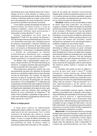 4. Desenvolvimento fisiológico do bebê e suas implicações para a alimentação suplementar
51
normalmente baixa, mas altamente absorvível. Como o
balanço de ferro é muito delicado no infante jovem,
interferência na sua absorção pode resultar em deficiência
e anemia. A deficiência pode ser evitada, é claro, através
do uso de preparações de cereais enriquecidos, mas isto
preveniria um problema inicialmente inexistente.
Como amplas camadas da população dos países em
desenvolvimento têm dietas restritas e vivem em
ambientes insalubres, o maior risco imediato de dar
suplementação alimentar muito precocemente é
desencadear a doença diarréica31 ( cap. 6).
Estudos longitudinais em áreas rurais de
Bangladesh,32 onde 41% das amostras de alimentos e
50% das de água estavam contaminadas por Escherichia
coli, demonstram associação entre introdução precoce
de alimentos contaminados e infecções intestinais nos
bebês. A proporção de amostras de água contaminada
por E. coli associava-se diretamente à prevalência anual
de diarréia por E. coli da criança. A temperatura ambiente
e a duração da armazenagem do alimento
correlacionavam-se diretamente com a contagem
bacteriana, assim como com a incidência mensal de
diarréia associada a E.coli enterotóxica na comunidade.
No Quênia, onde a suplementação começa aos 3
meses, estudo encontrou até 104 entero-bactérias/g nos
alimentos. A contagem aumentou após armazenamento,
mesmo em períodos tão curtos quanto 3 horas.33
Microorganismos patogênicos podem não estar
necessáriamente presentes nos alimentos de desmame
antes de ser consumidos; podem entrar no trato alimentar
na hora da alimentação. Por exemplo, foi detectado
rotavirus na água de lavagem das mãos de 79% das
atendentes dos pacientes hospitalizados por diarréia
associada ao vírus em Bangladesh.34 A importância da
contaminação microbiana das mãos da gênese de diarréia
também foi demonstrada pela interrupção da transmissão
de Shigella pela implantação da lavagem de mãos, após
a defecação e antes das refeições, entre membros de
famílias de casos confirmados de Shigellose.35 Na
análise final a qualidade e quantidade de água pode ser
o fator mais importante na morbidade por diarréias entre
bebês menores de 3 anos.36,37
Riscos a longo prazo
A longo prazo, práticas de suplementação
inadequadas podem também ter impacto negativo na
saúde através de dois mecanismos. Um é o efeito
cumulativo de alterações que, embora se iniciem
precocemente na vida, só resultem em morbidade anos
depois. O outro é a criação de hábitos alimentares que
conduzam a práticas dietéticas indesejáveis, contribuindo
para problemas de saúde. Na prática, ambos os
mecanismos podem inter-relacionar-se. Por exemplo, o
gosto de um adulto por alimentos excessivamente
salgados pode resultar de experiências precoces na vida
e se constituir portanto em prática aprendida, enquanto
o efeito cumulativo da hipernatremia, por muitos anos,
leva ao desenvolvimento da hipertensão.
Obesidade. Embora os riscos da obesidade na saúde
do adulto sejam bem conhecidos, sua etiologia é
complexa e múltipla. O difícil tratamento da obesidade
estabelecida torna importante uma melhor compreensão
da sua etiologia e história natural. Uma das questões
ainda sem resposta diz respeito à relação entre práticas
alimentares e excesso de peso na infância e adolescência
e obesidade no adulto. Embora estudos prospectivos de
longo prazo não tenham sido realizados, estudos
retrospectivos e prospectivos de curta duração tendem a
confirmar a hipótese de uma estreita relação.
Investigações sobre excesso de peso ao nascer e
obesidade na infância mostram em geral correlação
pequena.38 Associação maior foi encontrada, entretanto,
entre obesidade aos 12 meses e em idade mais avançada,
demonstrando também que obesidade grave nesta idade
tem maior tendência a persistir. Uma das limitações
destes estudos é que usam situações prevalentes em um
ponto na infância, por exemplo, o nascimento ou 12
meses como base de comparação, todavia muitos fatores
não dietéticos podem explicar a situação em dado
momento.
A correlação entre ganho de peso na infância e
excesso de peso mais tarde é maior.40 Estudo
retrospectivo recente mostrou que, embora bebês
amamentados e alimentados com fórmula apresentem
padrões de crescimento similares nos 3 primeiros meses,
o ganho de peso foi maior nos artificialmente alimentados
(410g a mais em meninos e 750g nas meninas41 no 1º
ano). Superalimentação é um dos maiores riscos
associados à mamadeira e à alimentação suplementar
precoce.
Bebês amamentados parecem regular a ingestão
segundo a necessidade (cap. 2). Quando a mãe assume a
responsabilidade pela quantidade de alimento que o filho
recebe, torna-se possível a superalimentação.
Preocupação desmedida com a alimentação pode
contribuir para a superalimentação, particularmente nas
sociedades em que a imagem do bebê sadio é a de um
bebê rechonchudo. As conseqüências posteriores podem
relacionar-se ao excesso de peso do bebê, à aquisição de
hábitos alimentares indesejáveis ou ambos.
Hipertensão. Um dos principais fatores na etiologia
da hipertensão essencial certamente é a ingestão elevada
de sódio. Não é fácil provar correlação direta, pois parece
que fatores genéticos contribuintes tornam alguns
indivíduos mais vulneráveis que outros. Todavia, a
relação entre alta ingestão de sódio e hipertensão foi
comprovada experimentalmente em ratos. Mais
 