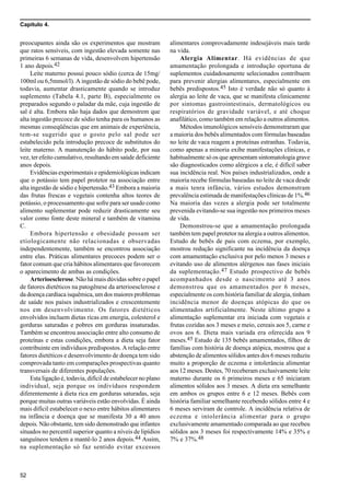 Capítulo 4.
52
preocupantes ainda são os experimentos que mostram
que ratos sensíveis, com ingestão elevada somente nas
primeiras 6 semanas de vida, desenvolvem hipertensão
1 ano depois.42
Leite materno possui pouco sódio (cerca de 15mg/
100ml ou 6,5mmol/l). A ingestão de sódio do bebê pode,
todavia, aumentar drasticamente quando se introduz
suplemento (Tabela 4.1, parte B), especialmente os
preparados segundo o paladar da mãe, cuja ingestão de
sal é alta. Embora não haja dados que demostrem que
alta ingestão precoce de sódio tenha para os humanos as
mesmas conseqüências que em animais de experiência,
tem-se sugerido que o gosto pelo sal pode ser
estabelecido pela introdução precoce de substitutos do
leite materno. A manutenção do hábito pode, por sua
vez, ter efeito cumulativo, resultando em saúde deficiente
anos depois.
Evidências experimentais e epidemiológicas indicam
que o potássio tem papel protetor na associação entre
alta ingestão de sódio e hipertensão.43 Embora a maioria
das frutas frescas e vegetais contenha altos teores de
potássio, o processamento que sofre para ser usado como
alimento suplementar pode reduzir drasticamente seu
valor como fonte deste mineral e também de vitamina
C.
Embora hipertensão e obesidade possam ser
etiologicamente não relacionadas e observadas
independentemente, também se encontrou associação
entre elas. Práticas alimentares precoces podem ser o
fator comum que cria hábitos alimentares que favorecem
o aparecimento de ambas as condições.
Arterioesclerose. Não há mais dúvidas sobre o papel
de fatores dietéticos na patogênese da arterioesclerose e
da doença cardíaca isquêmica, um dos maiores problemas
de saúde nos países industrializados e crescentemente
nos em desenvolvimento. Os fatores dietéticos
envolvidos incluem dietas ricas em energia, colesterol e
gorduras saturadas e pobres em gorduras insaturadas.
Também se encontrou associação entre alto consumo de
proteínas e estas condições, embora a dieta seja fator
contribuinte em indivíduos predispostos. A relação entre
fatores dietéticos e desenvolvimento de doença tem sido
comprovada tanto em comparações prospectivas quanto
transversais de diferentes populações.
Esta ligação é, todavia, difícil de estabelecer no plano
individual, seja porque os indivíduos respondem
diferentemente à dieta rica em gorduras saturadas, seja
porque muitas outras variáveis estão envolvidas. É ainda
mais difícil estabelecer o nexo entre hábitos alimentares
na infância e doença que se manifesta 30 a 40 anos
depois. Não obstante, tem sido demonstrado que infantes
situados no percentil superior quanto a níveis de lipídios
sanguíneos tendem a mantê-lo 2 anos depois.44 Assim,
na suplementação só faz sentido evitar excessos
alimentares comprovadamente indesejáveis mais tarde
na vida.
Alergia Alimentar. Há evidências de que
amamentação prolongada e introdução oportuna de
suplementos cuidadosamente selecionados contribuem
para prevenir alergias alimentares, especialmente em
bebês predispostos.45 Isto é verdade não só quanto à
alergia ao leite de vaca, que se manifesta clinicamente
por sintomas gastrointestinais, dermatológicos ou
respiratórios de gravidade variável, e até choque
anafilático, como também em relação a outros alimentos.
Métodos imunológicos sensíveis demonstraram que
a maioria dos bebês alimentados com fórmulas baseadas
no leite de vaca reagem a proteínas estranhas. Todavia,
como apenas a minoria exibe manifestações clínicas, e
habitualmente só os que apresentam sintomatologia grave
são diagnosticados como alérgicos a ele, é difícil saber
sua incidência real. Nos países industrializados, onde a
maioria recebe fórmulas baseadas no leite de vaca desde
a mais tenra infância, vários estudos demonstram
prevalência estimada de manifestações clínicas de 1%.46
Na maioria das vezes a alergia pode ser totalmente
prevenida evitando-se sua ingestão nos primeiros meses
de vida.
Demonstrou-se que a amamentação prolongada
também tem papel protetor na alergia a outros alimentos.
Estudo de bebês de pais com eczema, por exemplo,
mostrou redução significante na incidência da doença
com amamentação exclusiva por pelo menos 3 meses e
evitando uso de alimentos alérgenos nas fases iniciais
da suplementação.47 Estudo prospectivo de bebês
acompanhados desde o nascimento até 3 anos
demonstrou que os amamentados por 6 meses,
especialmente os com história familiar de alergia, tinham
incidência menor de doenças atópicas do que os
alimentados artificialmente. Neste último grupo a
alimentação suplementar era iniciada com vegetais e
frutas cozidas aos 3 meses e meio, cereais aos 5, carne e
ovos aos 6. Dieta mais variada era oferecida aos 9
meses.45 Estudo de 135 bebês amamentados, filhos de
famílias com história de doença atópica, mostrou que a
abstenção de alimentos sólidos antes dos 6 meses reduziu
muito a proporção de eczema e intolerância alimentar
aos 12 meses. Destes, 70 receberam exclusivamente leite
materno durante os 6 primeiros meses e 65 iniciaram
alimentos sólidos aos 3 meses. A dieta era semelhante
em ambos os grupos entre 6 e 12 meses. Bebês com
história familiar semelhante recebendo sólidos entre 4 e
6 meses serviram de controle. A incidência relativa de
eczema e intolerância alimentar para o grupo
exclusivamente amamentado comparada ao que recebeu
sólidos aos 3 meses foi respectivamente 14% e 35% e
7% e 37%.48
 