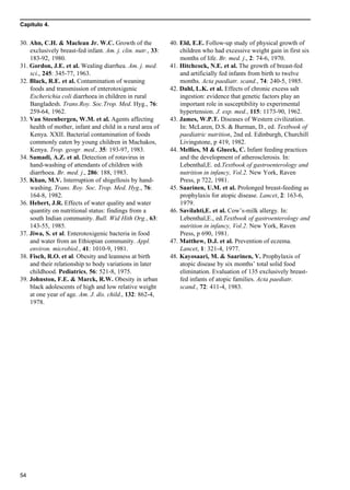Capítulo 4.
54
30. Ahn, C.H. & Maclean Jr. W.C. Growth of the
exclusively breast-fed infant. Am. j. clin. nutr., 33:
183-92, 1980.
31. Gordon, J.E. et al. Wealing diarrhea. Am. j. med.
sci., 245: 345-77, 1963.
32. Black, R.E. et al. Contamination of weaning
foods and transmission of enterotoxigenic
Escherichia coli diarrhoea in children in rural
Bangladesh. Trans.Roy. Soc.Trop. Med. Hyg., 76:
259-64, 1962.
33. Van Steenbergen, W.M. et al. Agents affecting
health of mother, infant and child in a rural area of
Kenya. XXII. Bacterial contamination of foods
commonly eaten by young children in Machakos,
Kenya. Trop. geogr. med., 35: 193-97, 1983.
34. Samadi, A.Z. et al. Detection of rotavirus in
hand-washing of attendants of children with
diarrhoea. Br. med. j., 286: 188, 1983.
35. Khan, M.V. Interruption of shigellosis by hand-
washing. Trans. Roy. Soc. Trop. Med. Hyg., 76:
164-8, 1982.
36. Hebert, J.R. Effects of water quality and water
quantity on nutritional status: findings from a
south Indian community. Bull. Wid Hith Org., 63:
143-55, 1985.
37. Jiwa, S. et al. Enterotoxigenic bacteria in food
and water from an Ethiopian community. Appl.
environ. microbiol., 41: 1010-9, 1981.
38. Fisch, R.O. et al. Obesity and leanness at birth
and their relationship to body variations in later
childhood. Pediatrics, 56: 521-8, 1975.
39. Johnston, F.E. & Marck, R.W. Obesity in urban
black adolescents of high and low relative weight
at one year of age. Am. J. dis. child., 132: 862-4,
1978.
40. Eld, E.E. Follow-up study of physical growth of
children who had excessive weight gain in first six
months of life. Br. med. j., 2: 74-6, 1970.
41. Hitchcock, N.E. et al. The growth of breast-fed
and artificially fed infants from birth to twelve
months. Acta paediatr. scand., 74: 240-5, 1985.
42. Dahl, L.K. et al. Effects of chronic excess salt
ingestion: evidence that genetic factors play an
important role in susceptibility to experimental
hypertension. J. exp. med., 115: 1173-90, 1962.
43. James, W.P.T. Diseases of Western civilization.
In: McLaren, D.S. & Burman, D., ed. Textbook of
paediatric nutrition, 2nd ed. Edinburgh, Churchill
Livingstone, p 419, 1982.
44. Mellies, M & Glueck, C. Infant feeding practices
and the development of atherosclerosis. In:
Lebenthal,E. ed.Textbook of gastroenterology and
nutrition in infancy, Vol.2. New York, Raven
Press, p 722, 1981.
45. Saarinen, U.M. et al. Prolonged breast-feeding as
prophylaxis for atopic disease. Lancet, 2: 163-6,
1979.
46. Savilahti,E. et al. Cow’s-milk allergy. In:
Lebenthal,E., ed.Textbook of gastroenterology and
nutrition in infancy, Vol.2. New York, Raven
Press, p 690, 1981.
47. Matthew, D.J. et al. Prevention of eczema.
Lancet, 1: 321-4, 1977.
48. Kayosaari, M. & Saarinen, V. Prophylaxis of
atopic disease by six months’ total solid food
elimination. Evaluation of 135 exclusively breast-
fed infants of atopic families. Acta paediatr.
scand., 72: 411-4, 1983.
 