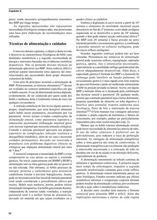 Capítulo 5.
56
prazo, sendo necessário acompanhamento sistemático
dos BBP por longo tempo.
As ingestões apresentadas não representam
necessidades fisiológicas comprovadas, mas prorcionam
uma base para elaboração de recomendações mais
refinadas.
Técnicas de alimentação e cuidados
Como nos demais capítulos, o objetivo desta revisão
é descrever as características fisiológicas do bebê, suas
demandas metabólicas e a ingestão recomendada de
energia e nutrientes baseadas nas evidências científicas
disponíveis. Não se pretende discutir técnicas de
alimentação aplicáveis aos BBP. Seria, todavia, difícil e
artificial separar inteiramente estes aspectos tão inter-
relacionados das necessidades deste grupo altamente
vulnerável de bebês.
Uma série de princípios norteiam a alimentação de
BBP. Primeiramente, as técnicas alimentares3-5 devem
ser avaliadas no contexto ambiental específico em que
os bebês nascem. O uso de determinada técnica depende,
evidentemente, de ser conhecida por quem cuida dos
bebês e nenhuma delas é totalmente isenta de risco em
qualquer circunstância.
A nutrição umbelical do feto levou alguns autores a
propor, simplistamente, que seria desejável alimentar
todos bebês muito prematuros, inicialmente por via
parenteral. Assim seriam evitadas complicações da
alimentação enteral, como pneumonia aspirativa e
enterocolite necrotizante (inflamação intestinal grave
com necrose regional que necessita remoção cirúrgica).
Contudo a nutrição parenteral apresenta seu próprio
repertório de complicações infecção sistêmica e
desequilíbrio metabólico, além de ser cara e necessitar
cuidados permanentes, devendo ser reservada a
prematuros com problemas digestivos clínicos ou
cirúrgicos que impeçam alimentação enteral por mais
de 3 dias.8
É essencial compensar a imaturidade do BBP e evitar
comprometer as vias aéreas ou aspirar o conteúdo
gástrico. No início, especialmente em BMBP e BEBP a
alimentação oral ou intra-gástrica pode não ser possível
ou não tolerada. Não obstante, os bebês precisam de
energia, proteína e carboidratos para minimizar
catabolismo tissular e prevenir hipoglicemia. Assim,
pode ser necessária uma fase inicial de nutrição parenteral
total sendo considerada o procedimento eletivo por
muitos. Bebês mais maduros, porém, podem tolerar
alimentação intragástrica. Em bebês gravemente doentes,
independente de estarem sendo ventilados, a nutrição
parenteral total é a melhor forma de alimentá-los,
devendo ser mantida até que sejam extubados ou o
quadro clínico se estabilize.
Embora a deglutição in utero ocorra a partir da 16ª
semana e elementos de motilidade intestinal sejam
detectáveis no fim do 2º trimestre, a atividade esofágica
organizada só se desenvolve a partir da 34ª semana,
quando o feto pode manter sucção nutricional efetiva.9
No BBP com 28 semanas a baixa pressão no antro
intestinal perturba o esvaziamento gástrico, e combinada
a pressões menores no esfíncter esofagiano, pode
favorecer refluxo esofagiano.
Grandes ingestões entéricas podem não ser bem
toleradas. Persistência nas tentativas de alimentação
enteral pode ocasionar refluxo, regurgitação, aspiração
gástrica, apnéia, íleo e enterocolite necrotizante,
especialmente se a motilidade esôfago-gastrintestinal não
estiver adequadamente desenvolvida. Além disso, a
capacidade gástrica é limitada nos BBP e a distensão do
estômago pode interferir na função pulmonar. O
esvaziamento gástrico é mais rápido com leite materno
do que com fórmulas e pode ser melhorado alimentando
o bebê na posição pronada ou lateral. Assim, em alguns
BBP a nutrição ótima só é alcançada pela combinação
das técnicas enteral e parenteral. De qualquer modo,
mesmo que a nutrição parenteral seja a forma dominante,
pequena quantidade de alimento no tubo digestivo é
benéfico para estimular resposta endócrina mais
fisiológica, fluxo de bile e maturação da mucosa
intestinal.8,9 O leite humano traz vantagens adicionais
evidentes o amplo espectro de hormônios e fatores do
crescimento, por exemplo, podem ser particularmente
importantes para estes recém-nascidos (cap. 2).
Mesmo que os bebês tolerem alimentação enteral,
pode haver necessidade de alimentá-los através de tubo.
O uso de tubos silásticos é preferível aos de
polivinilcloreto, pois reduzem o risco de perfuração
intestinal. As vantagens da alimentação transpilórica
sobre a intra-gástrica são tema de controvérsias. A
alimentação transpilórica provavelmente não predispõe
à enterocolite necrotizante e a colocação do tubo no
duodeno em vez de no jejuno evita absorção deficiente,
especialmente de gorduras.
A alimentação intermitente ou infusão contínua de
alimentos é igualmente controversa. A primeira requer
mais tempo da enfermagem, enquanto a segunda
necessita monitorização constante para evitar refluxo
gástrico. A alimentação enteral intermitente parece ser
mais fisiológica. Estudos recentes indicam que efeitos
metabólicos adversos e composição corpórea alterada
podem resultar da alimentação contínua, provavelmente
devido à ação sobre o metabolismo endócrino.
A decisão entre escolher leite materno e fórmula
comercial para alimentar BBP é difícil. Além das
implicações nutricionais e outras, de cada regime
 