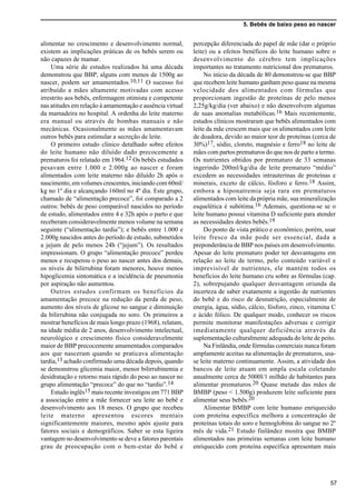 5. Bebês de baixo peso ao nascer
57
alimentar no crescimento e desenvolvimento normal,
existem as implicações práticas de os bebês serem ou
não capazes de mamar.
Uma série de estudos realizados há uma década
demonstrou que BBP, alguns com menos de 1500g ao
nascer, podem ser amamentados.10,11 O sucesso foi
atribuído a mães altamente motivadas com acesso
irrestrito aos bebês, enfermagem otimista e competente
nas atitudes em relação à amamentação e ausência virtual
da mamadeira no hospital. A ordenha do leite materno
era manual ou através de bombas manuais e não
mecânicas. Ocasionalmente as mães amamentavam
outros bebês para estimular a secreção de leite.
O primeiro estudo clínico detalhado sobre efeitos
do leite humano não diluído dado precocemente a
prematuros foi relatado em 1964.12 Os bebês estudados
pesavam entre 1.000 e 2.000g ao nascer e foram
alimentados com leite materno não diluído 2h após o
nascimento, em volumes crescentes, iniciando com 60ml/
kg no 1º dia e alcançando 160ml no 4º dia. Este grupo,
chamado de “alimentação precoce”, foi comparado a 2
outros: bebês de peso comparável nascidos no período
de estudo, alimentados entre 4 e 32h após o parto e que
receberam consideravelmente menos volume na semana
seguinte (“alimentação tardia”); e bebês entre 1.000 e
2.000g nascidos antes do período de estudo, submetidos
a jejum de pelo menos 24h (“jejum”). Os resultados
impressionam. O grupo “alimentação precoce” perdeu
menos e recuperou o peso ao nascer antes dos demais,
os níveis de bilirrubina foram menores, houve menos
hipoglicemia sintomática e a incidência de pneumonia
por aspiração não aumentou.
Outros estudos confirmam os benefícios da
amamentação precoce na redução da perda de peso,
aumento dos níveis de glicose no sangue e diminuição
da bilirrubina não conjugada no soro. Os primeiros a
mostrar benefícios de mais longo prazo (1968), relatam,
na idade média de 2 anos, desenvolvimento intelectual,
neurológico e crescimento físico consideravelmente
maior de BBP precocemente amamentados comparados
aos que nasceram quando se praticava alimentação
tardia,13 achado confirmado uma década depois, quando
se demonstrou glicemia maior, menor bilirrubinemia e
desidratação e retorno mais rápido do peso ao nascer no
grupo alimentação “precoce” do que no “tardio”.14
Estudo inglês15 mais recente investigou em 771 BBP
a associação entre a mãe fornecer seu leite ao bebê e
desenvolvimento aos 18 meses. O grupo que recebeu
leite materno apresentou escores mentais
significantemente maiores, mesmo após ajuste para
fatores sociais e demográficos. Saber se esta ligeira
vantagem no desenvolvimento se deve a fatores parentais
grau de preocupação com o bem-estar do bebê e
percepção diferenciada do papel de mãe (dar o próprio
leite) ou a efeitos benéficos do leite humano sobre o
desenvolvimento do cérebro tem implicações
importantes no tratamento nutricional dos prematuros.
No início da década de 80 demonstrou-se que BBP
que recebem leite humano ganham peso quase na mesma
velocidade dos alimentados com fórmulas que
proporcionam ingestão de proteínas de pelo menos
2,25g/kg/dia (ver abaixo) e não desenvolvem algumas
de suas anomalias metabólicas.16 Mais recentemente,
estudos clínicos mostraram que bebês alimentados com
leite da mãe crescem mais que os alimentados com leite
de doadora, devido ao maior teor de proteínas (cerca de
30%)17, sódio, cloreto, magnésio e ferro18 no leite de
mães com partos prematuros do que nos de parto a termo.
Os nutrientes obtidos por prematuro de 33 semanas
ingerindo 200ml/kg/dia de leite prematuro “médio”
excedem as necessidades intrauterinas de proteínas e
minerais, exceto de cálcio, fósforo e ferro.18 Assim,
embora a hiponatremia seja rara em prematuros
alimentados com leite da própria mãe, sua mineralização
esquelética é subótima.16 Ademais, questiona-se se o
leite humano possui vitamina D suficiente para atender
as necessidades destes bebês.19
Do ponto de vista prático e econômico, porém, usar
leite fresco da mãe pode ser essencial, dada a
preponderância de BBP nos países em desenvolvimento.
Apesar do leite prematuro poder ter desvantagens em
relação ao leite de termo, pelo conteúdo variável e
imprevisível de nutrientes, ele mantém todos os
benefícios do leite humano cru sobre as fórmulas (cap.
2), sobrepujando qualquer desvantagem oriunda da
incerteza de saber exatamente a ingestão de nutrientes
do bebê e do risco de desnutrição, especialmente de
energia, água, sódio, cálcio, fósforo, zinco, vitamina C
e ácido fólico. De qualquer modo, conhecer os riscos
permite monitorar manifestações adversas e corrigir
imediatamente qualquer deficiência através da
suplementação culturalmente adequada do leite de peito.
Na Finlândia, onde fórmulas comerciais nunca foram
amplamente aceitas na alimentação de prematuros, usa-
se leite materno continuamente. Assim, a atividade dos
bancos de leite atuam em ampla escala coletando
anualmente cerca de 5000l/1 milhão de habitantes para
alimentar prematuros.20 Quase metade das mães de
BMBP (peso < 1.500g) produzem leite suficiente para
alimentar seus bebês.20
Alimentar BMBP com leite humano enriquecido
com proteína específica melhora a concentração de
proteínas totais do soro e hemoglobina do sangue no 2º
mês de vida.21 Estudo finlândez mostra que BMBP
alimentados nas primeiras semanas com leite humano
enriquecido com proteína específica apresentam mais
 