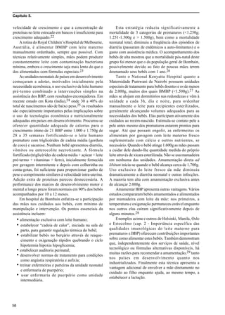 Capítulo 5.
58
velocidade de crescimento e que a concentração de
proteínas no leite estocado em bancos é insuficiente para
crescimento adequado.22
A rotina do Royal Children’s Hospital de Melbourne,
Austrália, é alimentar BMBP com leite materno
manualmente ordenhado, sempre que possível. Com
técnicas relativamente simples, mães podem produzir
constantemente leite com contaminação bacteriana
mínima, embora o crescimento seja mais lento do que o
dos alimentados com fórmulas especiais.23
As unidades neonatais de países em desenvolvimento
começaram a adotar, motivados inicialmente pela
necessidade econômica, o uso exclusivo de leite humano
pré-termo combinado a intervenções simples na
assistência dos BBP, com resultados encorajadores. Em
recente estudo em Kota (índia),24 onde 30 a 40% do
total de nascimentos são de baixo peso,25 os resultados
são especialmente importantes pelas implicações sobre
o uso de tecnologias econômica e nutricionalmente
adequadas em países em desenvolvimento. Procurou-se
oferecer quantidade adequada de calorias para o
crescimento ótimo de 21 BBP entre 1.000 e 1.750g de
28 a 35 semanas fortificando-se o leite humano
prematuro com triglicérides de cadeia média (gordura
de coco) e sacarose. Nenhum bebê apresentou diarréia,
vômitos ou enterocolite necrotizante. A fórmula
fortificada (triglicérides de cadeia média + açúcar + leite
pré-termo + vitaminas + ferro), inicialmente fornecida
por gavagem intermitente e depois com colherinha ou
conta-gotas, foi suficiente para proporcionar ganho de
peso e comprimento similares à velocidade intra-uterina.
Adição extra de proteínas pareceu desnecessária. A
performance dos marcos de desenvolvimento motor e
mental a longo prazo foram normais em 90% dos bebês
acompanhados por 10 a 12 meses.
Em hospital de Bombain enfatiza-se a participação
das mães nos cuidados aos bebês, com mínimo de
manipulação e intervenção. Os pontos essenciais da
assistência incluem:
• alimentação exclusiva com leite humano;
• estabelecer “cadeia de calor”, iniciada na sala de
parto, para garantir regulação térmica do bebê;
• estabilizar bebês no berçário através de reaque-
cimento e oxigenação rápidos quebrando o ciclo
hipotermia hipoxia hipoglicemia;
• estabelecer auditoria perinatal;
• desenvolver normas de tratamento para condições
como angústia respiratória e asfixia;
• treinar enfermeiras e parteiras da unidade neonatal
e enfermaria de puerpério;
• usar enfermaria de puerpério como unidade
intermediária.
Esta estratégia reduziu significativamente a
mortalidade de 3 categorias de prematuros (<1.250g;
1.251-1.500g e > 1.500g), bem como a mortalidade
neonatal total; diminuiu a freqüência dos episódios de
diarréia (passaram de endêmicos a auto-limitantes) e o
gasto com assistência médica. O acompanhamento dos
bebês de alta mostrou que a mortalidade pós-natal deste
grupo foi menor que o da população geral de Bombain,
possivelmente devido ao fato de poucas mães terem
desmamado seus bebês com 1 ano.26
Tanto o National Kenyatta Hospital quanto a
Maternidade Pumwani de Nairobi possuem unidades
especiais de tratamento para bebês doentes e os de menos
de 2.000g, muitos dos quais BMBP (<1.500g).27 As
mães se alojam em dormitórios nas redondezas e vêm à
unidade a cada 3h, dia e noite, para ordenhar
manualmente o leite para recipientes esterilizados,
geralmente alcançando volumes adequados para as
necessidades dos bebês. Elas participam ativamente dos
cuidados ao recém-nascido. Estimula-se contato pele a
pele antes mesmo dos prematuros estarem prontos para
sugar. Até que possam engolir, as enfermeiras os
alimentam por gavagem com leite materno fresco
suplementado com cálcio e outros nutrientes, se
necessário. Quando o bebê atinge 1.600g as mães passam
a cuidar dele dando-lhe quantidade medida do próprio
leite através de xícara esterilizada. Não se usa mamadeira
em nenhuma das unidades. Amamentação direta ad
libitum inicia-se quando o bebê alcança cerca de 1.700g.
Uso exclusivo do leite fresco da mãe diminuiu
dramaticamente a diarréia neonatal e outras infecções.
A maioria tem alta com amamentação exclusiva antes
de alcançar 2.000g.
Amamentar BBP apresenta outras vantagens. Vários
estudos compararam bebês amamentados e alimentados
por mamadeira com leite da mãe: nos primeiros, a
temperatura e oxigenação permaneceu estável enquanto
nos outros elas caíram significativamente depois de
alguns minutos.28
Exemplos acima e outros de Helsinki, Manila, Oslo
e Estocolmo (cap. 2 - Importância específica das
qualidades imunológicas do leite materno para
prematuros e BBP) oferecem contribuições importantes
sobre como alimentar estes bebês. Também demonstram
que, independentemente dos serviços de saúde, nível
tecnológico ou fórmulas alternativas disponíveis, há
muitas razões para recomendar a amamentação,29 tanto
nos países em desenvolvimento quanto nos
industrializados. Finalmente esta técnica apresenta a
vantagem adicional de envolver a mãe diretamente no
cuidado ao filho enquanto ajuda, ao mesmo tempo, a
estabelecer a lactação.
 