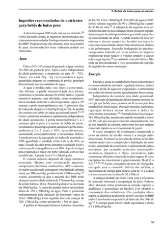 5. Bebês de baixo peso ao nascer
59
Ingestões recomendadas de nutrientes
para bebês de baixo peso
A dieta ótima para BBP ainda está por ser definida.30
Como discutido acima, as ingestões recomendadas não
representam necessidades fisiologicamente comprovadas
dos BBP. Proporcionam, não obstante, uma base a partir
da qual recomendações mais refinadas podem ser
elaboradas.
Água
Entre a 26ª e 36ª semana de gestação a água constitui
70 a 80% do ganho de peso. Após o parto, independente
da idade gestacional, a proporção cai para 50 - 70%.
Assim, em cada 20g, 12g correspondem à água,
quantidade pequena se comparada às perdas, principal
determinante das necessidades de água.
A água é perdida pelas vias renais e extra-renais.
Das últimas, a perda insensível pela pele (trans-
epidérmica) e pulmões alcança 30 a 60ml diários. A perda
insensível aumenta com atividade, stress respiratório,
baixa umidade ambiente e alta temperatura. Após a 32ª
semana a perda trans-epidérmica nos 3 primeiros dias
de vida pode chegar a 2 a 6ml/kg/h (8g/m2/h). As perdas
são maiores em bebês de idade gestacional menor.31,32
Como a epiderme amadurece rapidamente, independente
da idade gestacional a perda transepidérmica 1 a 2
semanas após o parto é a mesma de bebês de termo.
Encubadora e fototerapia podem aumentar a perda trans-
epidérmica 2 a 3 vezes e 50%, respectivamente,
aumentando conseqüentemente a necessidade hídrica.
A perda precoce de água pode ser reduzida mantendo o
BBP agasalhado e umidade relativa do ar de 80% ou
mais. Escudo de calor pode aumentar a umidade local e
reduzir perda trans-epidérmica em 30%. A perda de água
pela respiração é maior em bebê ventilado com ar não
umidificado. A perda fecal é 5 a 20ml/kg/dia.
O volume urinário depende da carga osmótica
excretada. Mesmo com estimulação arginina-
vasopressina (hormônio antidiurético, ADH) máxima,
os recém-nascidos não conseguem osmolaridade urinária
maior que 500mosm/kg, geralmente 60 a 200mosm/kg.10
Assim, assumindo-se que a maioria dos BBP pode
alcançar osmolaridade urinária de 170mosm/kg, a carga
de soluto habitual (14 a 15mosm/kg/dia) seria excretada
em 90ml/kg/dia. A soma das perdas indica necessidade
diária de 150 a 200ml/kg de água. Parte é produzida
endogenamente pela oxidação de nutrientes (cerca de
12ml/ 100kcal/kg). Com ingestão diária de energia de
120- 130kcal/kg, seriam produzidos 15ml de água.
A prática evoluiu para fornecer volumes crescentes
de 60, 90, 120 e 180ml/kg/d (150-200) de água a BBP.
Bebês toleram ingestões de 90 a 260ml/kg/dia a partir
do 3º dia de vida.33 A adequação da ingestão deve ser
monitorada através da avaliação clínica, pesagem regular,
determinação do sódio plasmático e gravidade específica
ou osmolaridade da urina. A perda insensível deve ser
mínima e devem sempre ser levadas em conta as
crescentes necessidades decorrentes de técnicas clínicas
e de enfermagem. Secreção inadequada de arginina-
vasopressina induzida por stress (asfixia ou angústia
respiratória) pode reduzir o volume urinário e causar
sobrecarga líquida,34 necessitando restrição hídrica. Não
pode ser desconsiderado o risco coincidente de restrição
da ingestão de outros nutrientes.
Energia
Energia é gasta no metabolismo basal (em repouso)
e como resultado de atividade, regulação térmica, síntese
tissular e perda de água por evaporação; é armazenada
em tecidos de síntese recente e perdida pelas fezes e urina.
Independente do tamanho para idade gestacional,
BBP precisam de quantidades relativamente maiores de
energia que bebês mais pesados ou de termo pois têm
metabolismo basal maior, absorção intestinal ineficiente,
regulação térmica menos eficiente e índice de
crescimento aumentado.35 O metabolismo basal requer
36 a 60kcal/kg/dia, aumenta no período neonatal, é maior
em PIGs do que nos que cresceram adequadamente, nos
de alta ingestão de energia, bem como nos que estejam
crescendo rápido ou se recuperando de jejum.
O custo energético do crescimento compreende o
custo da síntese de tecidos novos e a energia neles
armazenada. Estimativas do custo da síntese de tecidos
variam muito com a composição e hidratação do novo
tecido, velocidade de crescimento e suprimento de outros
nutrientes, por exemplo, proteínas, aminoácidos
essenciais, magnésio e zinco, necessários para
crescimento eficiente e síntese de tecidos magros. O custo
energético do crescimento é genericamente 5kcal (3 a
5,7).3,5,35,36 Assim, com ganho de peso de 15g/kg/dia,
corrigido para o conteúdo hídrico dos tecidos, a
necessidade de energia para síntese seria de 10 a 25kcal
e a armazenada nos tecidos de 20 a 30kcal.
A energia perdida nas fezes varia com a eficiência
da absorção intestinal e composição da dieta. Pode-se
obter absorção ótima prestando-se atenção especial à
qualidade e quantidade de lipídios (ver abaixo) e
composição dos carboidratos. Em condições ideais
espera-se eficiência de absorção de 80% ou mais no BBP
estável, resultando em perda fecal diária de 10 a 30kcal/
kg.35 A energia gasta em atividade espontânea e choro
é 5 a 10kcal/kg/dia.
 