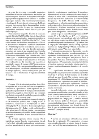 Capítulo 5.
60
A perda de água por evaporação aumenta a
necessidade de energia, sendo redutível por medidas que
minimizem perda insensível. A energia necessária para
regulação térmica pode diminuir tomando-se cuidados
rígidos para manter o bebê em ambiente termo-neutro,
evitando perda de calor durante o manuseio. Bebês em
ambiente ligeiramente abaixo da neutralidade térmica
perdem 7 a 8kcal/kg/dia. Portanto, em clima quente ou
temperado é importante atribuir 10kcal/kg/dia para
termo-regulação.
Para compensar as perdas descritas é necessária
ingestão diária de 95 a 165kcal/kg. É possivel que o limite
máximo seja superestimado e atualmente considera-se
mais adequado suprir 120-130kcal/kg/dia.3,5,35 Como
o leite humano tem densidade energética de 65-70kcal/
dl, a necessidade energética é alcançada com volumes
de 180-200ml/kg/dia. Não há evidências claras de que a
densidade energética do leite de mães com parto
prematuro seja maior do que a das de termo. Fórmulas
comerciais com densidade energética de 65 a 85kcal/dl
alcançam as necessidades com volumes entre 200 e
150ml/kg/dia. O leite humano pasteurizado não permite
a mesma velocidade de crescimento do leite cru.
Provavelmente não há benefício na ingestão de
quantidades maiores de energia; o BBP torna-se apenas
gordo. Embora PIGs cresçam mais rapidamente do que
os de peso adequado, eles o fazem com menor deposição
de energia (gordura) e maior deposição de água nos
tecidos237 não se beneficiando de ingestão aumentada
de energia.
Proteínas3-5
Cerca de 90% do nitrogênio protéico absorvido é
incorporado aos tecidos, mas a eficiência da operação e
a tolerância à proteína da dieta dependem de sua
qualidade, disponibilidade de energia e outros nutrientes
(por exemplo, magnésio, zinco, fósforo) que asseguram
uso eficiente, maturação do metabolismo de aminoácidos
e do mecanismo de excreção renal.
O conteúdo de nitrogênio fetal aumenta de 14,6g/kg
na 24ª semana de gestação para 18,6g/kg na 36ª; as
respectivas velocidades de incorporação são 252 e
320mg/kg/dia.38 A estimativa da incorporação bruta
diária de proteína 1,6 e 2g/kg é obtida multiplicando o
valor acima por 6,25. Glicina, cisteína e taurina podem
ser aminoácidos essenciais em BBP devido à necessidade
aumentada e imaturidade de seus processos sintéticos
endógenos.
Via de regra, a proteína totaliza cerca de 10% da
ingestão de energia. Ingestão excessivamente elevada
(>4g/kg/dia), utilização inadequada de aminoácidos e
proteínas por deficiência de outros nutrientes, estresse e
infecções predispõem ao catabolismo de proteínas,
hiperamonemia, acidose, aumento de uréia no sangue e
da carga de soluto renal. A sensibilidade da integração
destes metabolismos demonstra a vulnerabilidade
bioquímica do BBP. Mesmo BBP estáveis,
especialmente os submetidos a dieta altamente protéica,
podem desenvolver altas concentrações plasmáticas de
fenilalanina, tirosina e metionina, provavelmente
secundárias à atividade imatura da hidrolase do ácido
para-hidroxifenilpirúvico e da cistionase.
Calcula-se que as necessidades de proteína dos BBP
sejam 2,9 e 3,5g/kg/dia na 24ª e 36º semana,
respectivamente, correspondendo a 2,2 e 2,7g/100kcal
em refeição que proporcione 130kcal/kg/dia. Sugere-se
que a fórmula proporcione ao menos 2,25g/100kcal, isto
é, 2,9g/kg/dia com ingestão de 130 kcal/kg. Ingestões
maiores que 4g/kg/dia (3,1g/100kcal) podem não ser
efetivamente usadas,39 devendo ser evitadas.
O leite materno dos primeiros dias contém cerca de
25g/l de proteínas. Quando a lactação se estabelece, o
equivalente de nitrogênio cai para cerca de 12g/l, dos
quais 25% como nitrogênio não protéico, uréia e
nucleotídios. Nem toda proteína contudo é absorvida;
IgA secretória (10% da proteína presente), lactoferrina
e lisozima podem ser excretadas intactas nas fezes.
Assim, a proteína efetivamente disponível é de cerca de
7g/l.
O significado metabólico dos compostos
nitrogenados não protéicos é uma fascinante questão não
resolvida. A proteína do leite materno cru é melhor
utilizada que a da fórmula. Não obstante, mesmo com
ingestões de 180 a 200ml/kg de leite materno os bebês
podem não receber a quantidade necessária de proteínas,
especialmente se ganham peso rapidamente. Estuda-se
suplementação de leite materno40 com proteína ou
caseína hidrolisada.
Levando todos estes pontos em consideração,
recomenda-se que fórmulas comerciais baseadas no leite
de vaca usem predominantemente soro e contenham de
1,8 a 2,4g de proteína/dl e 2,2 a 3,2g/ 100kcal,
proporcionando 2,9 a 4,0g/kg/dia. O conteúdo protéico
do leite humano pode não fornecer a quantidade
recomendada de proteínas, firmando-se assim a prática
de suplementar leite humano com fórmula de soro de
leite de vaca ou, mais raramente, com proteína de leite
humano40 (exemplos acima).
Taurina42
A taurina, um aminoácido sulfurado, pode ser um
fator de crescimento. Os prematuros possuem
concentração plasmática e urinária baixa de taurina,
talvez por ineficiência relativa da enzima de síntese que
 